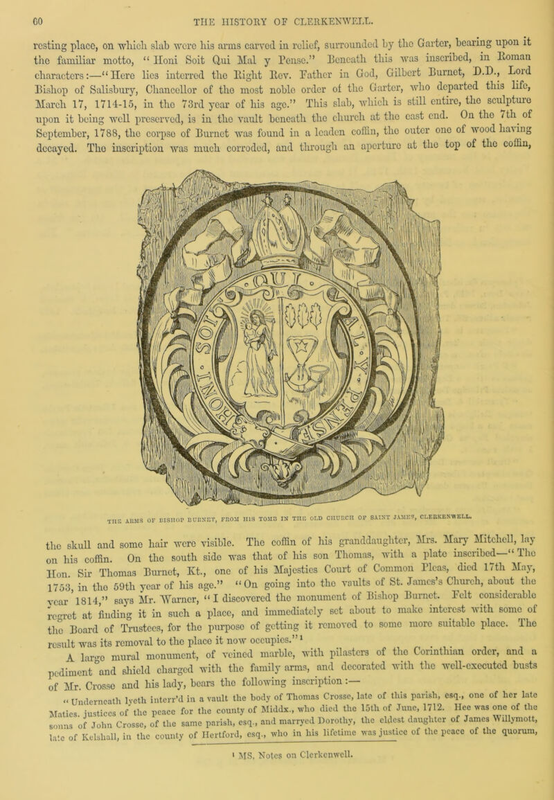 resting place, on winch slab were bis arms carved in relief, surrounded by the Garter, bearing upon it the familiar motto, “ Iloni Soit Qui Mai y Pensc.” Pcncath tbi3 was inscribed, in Roman characters:—“Here lies interred the Right Rev. Rather in God, Gilbert Eurnct, D.D., Loid Eisliop of Salisbury, Chancellor of tlio most noble order of the Garter, who departed this life, March 17, 1714-15, in tho 73rd year of his age.” This slab, which is still entire, the sculpture upon it being well preserved, is in the vault beneath the church at the cast end. On the / th. of September, 1788, the corpso of Barnet was found in a leaden coffin, the outer one of wood having decayed. Tlio inscription was much corroded, and through an aperture at the top of the coffin, TT1E i arms of bisiiop burnet, from iiis tomb in toe old ciiurcii of saint James*, clericenwell. the skull and some hair were visible. The coffin of his granddaughter, Mrs. Mary Mitchell, la} on his coffin. On the south sido was that of his son Thomas, with a plate inscribed' “ 11m Hon. Sir Thomas Burnet, Kt., one of his Majesties Court of Common Picas, died 17th May, 1753, in tho 59th year of his age.” “On going into the vaults of St. James’s Church, about the vear 1814,” says Mr. Warner, “I discovered the monument of Bishop Burnet, l'elt considerable regret at finding it in such a place, and immediately set about to make interest with some of the Board of Trustees, for the purposo of getting it removed to some more suitable place. The result was its removal to the place it now occupies. 1 A lar>ro mural monument, of veined marble, with pilasters of tho Corinthian order, and a pediment °and shield charged with the family arms, and decorated with the well-executed busts of Mr. Crosse and his lady, bears tho following inscription - Underneath lveth interr’d in a vault the body of Thomas Crosse, late of this parish, esq., one of her late Matics. justices of the peace for the county of Middx., who died the 15th of June, 1712. Hee was one of the sonns of John Crosse, of the same parish, esq., and marryed Dorothy, the eldest daughter of James Willymott, laic of Kelshall, in the county of Hertford, esq., who in his lifetime was justice of the peace of the quorum, > MS, Notes on Clcrkenwell.