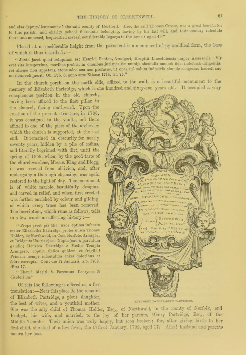 and also deputy-lieutenant of the said county of Hertford. Ilec, the said Thomas Crosse, was a great benefactor to this parish, and charity school thereunto belonging, having by his last will, and testamentary schedule thereunto annexed, bequeathed several considerable legaeys to the same : aged 49.” Placed at a considerable height from the pavement is a monument of pyramidical form, the base of which is thus inscribed :— « Juxta jacet quod reliquium est Henrici Renton, Armigeri, Hospitii Lincolniensis nuper Assessors. Vir crat vita integerrima, moribus probis, in omnibus jurisperithe munijs obeundis summit fide, indefessi diligcntiii, rci alienee non appetens, atquc adeo sua non profusus, ut opes suit solum industriu abunde congestas liasredi suo moriens rcliquerit. Ob. Feb. G, anno aerae Xtianae 1714, set. 75. In the church porch, on the north side, affixed to the wall, is a beautiful monument to tho memory of Elizabeth Partridge, which is one hundred and sixty-one years old. It occupied a very conspicuous position in tho old church, having been affixed to the first pillar in tho chancel, facing southward. Upon tho erection of the present structure, in 1788, it was consigned to the vaults, and there affixed to one of the piers of the arches by which the church is supported, at the cast end. It remained in obscurity for nearly seventy years, hidden by a pile of coffins, and literally begrimed with dirt, until the spring of 1858, when, by the good taste of the churchwardens, Messrs. King and Blogg, it was rescued from oblivion, and, after undergoing a thorough cleansing, was again, restored to the light of day. The monument is of white marble, beautifully designed and carved in relief, and when first erected was farther enriched by colour and gilding, of which every trace has been removed. The inscription, which runs as follows, tells in a few words an affecting history :— “ Prope jacet pia filia, uxor optima infausta mater Elizabetba Partridge, proles unica Thomas Holder, de Northwold, in Com Norfolc, Armigeri ct Eridgetta Uxoris ejus. Nupta (suo &: parentum gaudio) Henrico Partridge e Medio Templo Armigero, copula foelica quidem et fragile ! Primam nempe infantulum enixa doloribus et febre correpta. Obiit die 17 Januarii, a.d. 1702. TEtat 17. “ Ekeu! Mariti & Parentum Lacrymae & disiderium.” Of this the following is offered as a free translation:—Near this place lie the remains of Elizabeth Partridge, a pious daughter, the best of wives, and a youthful mother. She was the only child of Thomas Holder, Esq., of Northwold, in the county of Norfolk, and Bridget, his wife, and married, to the joy of her parents, Ilcnry Partridge, Esq., of tho Middle Temple. Their union was truly happy, but soon broken; for, after giving birth to her first child, she died of a low fever, the 17th of January, 170‘2, aged 17. Alas! husband and parents mourn her loss. MONUMENT TO ELIZABETH TARTRIL'CE.