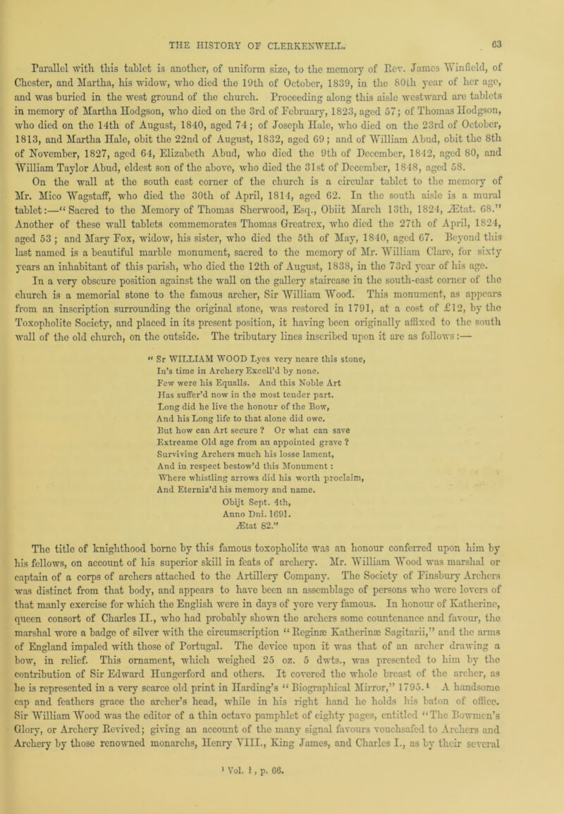Parallel with this tablet is another, of uniform size, to the memory of Rev. James Winfield, of Chester, and Martha, his widow, who died the 19th of October, 1839, in the 80th year of her age, and was buried in the west ground of the church. Proceeding along this aisle westward arc tablets in memory of Martha Hodgson, who died on the 3rd of February, 1823, aged 57; of Thomas Hodgson, who died on the 14th of August, 1840, aged 74; of Joseph Hale, who died on the 23rd of October, 1813, and Martha Hale, obit the 22nd of August, 1832, aged 09 ; and of William Abud, obit the 8tli of November, 1827, aged 64, Elizabeth Abud, who died the 9th of December, 1842, aged 80, and William Taylor Abud, eldest son of the above, who died the 31st of December, 1848, aged 58. On the wall at the south east corner of the church is a circular tablet to the memory of Mr. Mico Wagstaff, who died the 30th of April, 1814, aged 02. In the south aisle is a mural tablet:—“Sacred to the Memory of Thomas Sherwood, Esq., Obiit March 13th, 1824, iEtat. 08.” Another of these wall tablets commemorates Thomas Grcatrcx, who died the 27th of April, 1824, aged 53 ; and Mary Fox, widow, his sister, who died the 5th of May, 1840, aged 67. Rcyond this last named is a beautiful marble monument, sacred to the memory of Mr. William Clare, for sixty years an inhabitant of this parish, who died the 12th of August, 1838, in the 73rd year of his age. In a very obscure position against the wall on the gallery staircase in the south-east corner of the church is a memorial stone to the famous archer, Sir William Wood. This monument, as appears from an inscription surroimding the original stone, was restored in 1791, at a cost of £12, by the Toxopholite Society, and placed in its present position, it having been originally affixed to the south wall of the old church, on the outside. The tributary lines inscribed upon it arc as follows:— “ Sr WILLIAM WOOD Lyes very neare this stone, In’s time in Archery Excell’d by none. Few were his Equalls. And this Noble Art Has suffer’d now in the most tender part. Long did he live the honour of the Bow, And his Long life to that alone did owe. But how can Art secure ? Or what can save Extreame Old age from an appointed grave ? Surviving Archers much his losse lament, And in respect bestow’d this Monument: Where whistling arrows did his worth proclaim, And Eterniz’d his memory and name. Obijt Sept. 4th, Anno Dni. 1G91. A!tat 82.” The title of knighthood homo by this famous toxopholite was an honour conferred upon him by his fellows, on account of his superior skill in feats of archery. Mr. William Wood was marshal or captain of a corps of archers attached to the Artillery Company. The Society of Finsbury Archers was distinct from that body, and appears to have been an assemblage of persons who were lovers of that manly exercise for which the English were in days of yore very famous. In honour of Katherine, queen consort of Charles II., who had probably shown the archers some countenance and favour, the marshal wore a badge of silver with the circumscription “Regina) Kathcrinrc Sngitarii,” and the anus of England impaled with those of Portugal. The device upon it was that of an archer drawing a bow, in relief. This ornament, which weighed 25 oz. 5 dwts., was presented to him by the contribution of Sir Edward Hungerford and others. It covered the whole breast of the archer, as he is represented in a very scarce old print in Harding’s “ Biographical Mirror,” 1795.1 A handsome cap and feathers grace the archer’s head, while in his right hand he holds his baton of office. Sir William Wood was the editor of a thin octavo pamphlet of eighty pages, entitled “The Bowmen’s Glory, or Archery Revived; giving an account of the many signal favours vouchsafed to Archers and Archery by those renowned monarchs, Henry YIII., King James, and Charles I., as by their several 1 Vol. 1, p. GG.