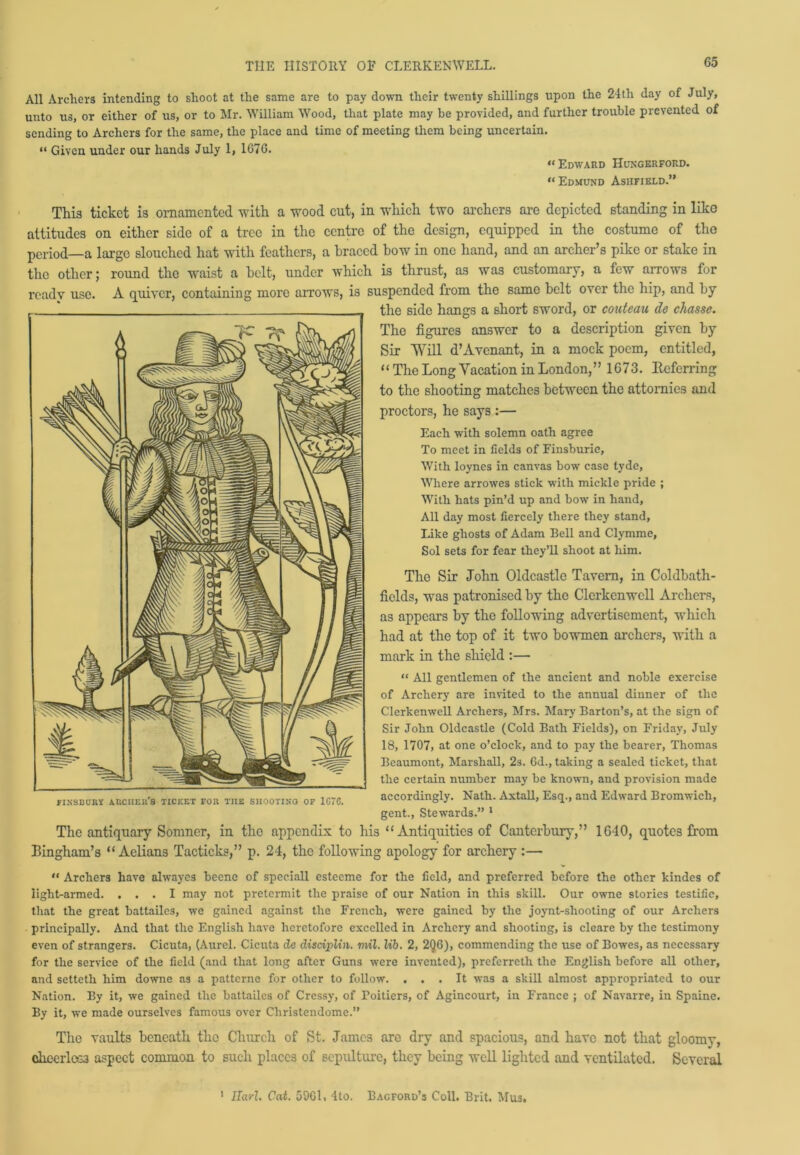 All Archers intending to shoot at the same are to pay down their twenty shillings upon the 24tli day of July, unto us, or either of us, or to Mr. William Wood, that plate may be provided, and farther trouble prevented of sending to Archers for the same, the place and time of meeting them being uncertain. “ Given under our hands July 1, 1676. “ Edward Hungerford. “Edmund Asiifield.” This ticket is ornamented with a wood cut, in which two archers are depicted standing in like attitudes on either side of a tree in the centre of the design, equipped in the costume of the period—a large slouched hat with feathers, a braced bow in one hand, and an archer’s pike or stake in the other; round the waist a belt, under which is thrust, as was customary, a few arrows for ready use. A quiver, containing more arrows, is suspended from the same belt over the hip, and by the side hangs a short sword, or couteau de chassc. The figures answer to a description given by Sir Will d’Avenant, in a mock poem, entitled, “ The Long Vacation in London,” 1G73. Referring to the shooting matches between the attornies and proctors, he says :— Each with solemn oath agree To meet in fields of Finsburie, With loynes in canvas bow case tyde, Where arrowes stick with mickle pride ; With hats pin’d up and bow in hand. All day most fiercely there they stand. Like ghosts of Adam Bell and Clymme, Sol sets for fear they’ll shoot at him. The Sir John Oldcastlc Tavern, in Coldbath- ficlds, was patronised by the Clcrkenwcll Archers, as appears by the following advertisement, which had at the top of it two bowmen archers, with a mark in the shield :— “ All gentlemen of the ancient and noble exercise of Archery are invited to the annual dinner of the ClerkenweU Archers, Mrs. Mary Barton’s, at the sign of Sir John Oldcastle (Cold Bath Fields), on Friday, July 18, 1707, at one o’clock, and to pay the bearer, Thomas Beaumont, Marshall, 2s. Gd., taking a sealed ticket, that the certain number may be known, and provision made accordingly. Nath. Axtall, Esq., and Edward Bromwich, gent., Stewards.” 1 The antiquary Somner, in the appendix to his “ Antiquities of Canterbury,” 1G40, quotes from Bingham’s “ Aelians Tacticks,” p. 24, the following apology for archery :— “ Archers have alwayes beene of speciall esteeme for the field, and preferred before the other kindes of light-armed. ... I may not pretermit the praise of our Nation in this skill. Our owne stories testifie, that the great battailes, we gained against the French, were gained by the joynt-sliooting of our Archers principally. And that the English have heretofore excelled in Archery and shooting, is cleare by the testimony even of strangers. Cicuta, (Aurel. Cicuta de disdpUn. mil. lib. 2, 2Q6), commending the use of Bowes, as necessary for the service of the field (and that long after Guns were invented), preferreth the English before all other, and setteth him downe as a patterne for other to follow. ... It was a skill almost appropriated to our Nation. By it, we gained the battailes of Cressy, of Poitiers, of Agincourt, in France ; of Navarre, in Spaine. By it, we made ourselves famous over Cliristendome.” The vaults beneath tho Church of St. James are dry and spacious, and have not that gloomy, <vheerlcG3 aspect common to such places of sepulture, they being well lighted and ventilated. Several FINSBURY ARCHER'S TICKET FOR THE SHOOTING OF 1G~G. 1 Sari. Cat. 59G1, 4to. Bagford’s Coll. Brit. Mu3.