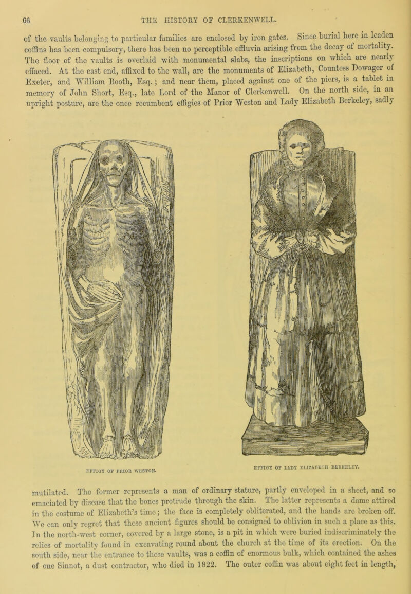 of tlio vaults belonging to particular families are enclosed by iron gates. Since burial here in leaden coffins bas been compulsory, tliere has been no perceptible effluvia arising from the decay of mortality. The floor of the vaults is overlaid with monumental slabs, the inscriptions on which are nearh effaced. At the east end, affixed to the wall, are the monuments of Elizabeth, Countess Dowagci ot Exeter, and William Booth, Esq.; and near them, placed against one of the piers, is a tablet in memory of John Short, Esq., late Lord of the Manor of Clerkenwell. On the north side, in an upright posture, arc the once recumbent effigies of Prior Weston and Lady Elizabeth Berkeley, sadly F.FFIGY OF TRIOR WESTON. EFFIGY OF LADY ELIZABETH BERKELEY'. mutilated. The former represents a man of ordinary stature, partly enveloped in a sheet, and so emaciated by disease that the bones protrude tlirough the skin. The latter represents a dame attired in the costume of Elizabeth’s time; the face is completely obliterated, and the hands are broken off. Wo can only regret that these ancient figures should be consigned to oblivion in such a place as this. In the north-west corner, covered by a large stone, is a pit in which were buried indiscriminately the relics of mortality found in excavating round about the chuich at the time of its election. On the south side, near the entrance to these vaults, was a coffin of enormous bulk, which contained the ashes of one Sinnot, a dust contractor, who died in 1822. The outer coffin was about eight feet in length,