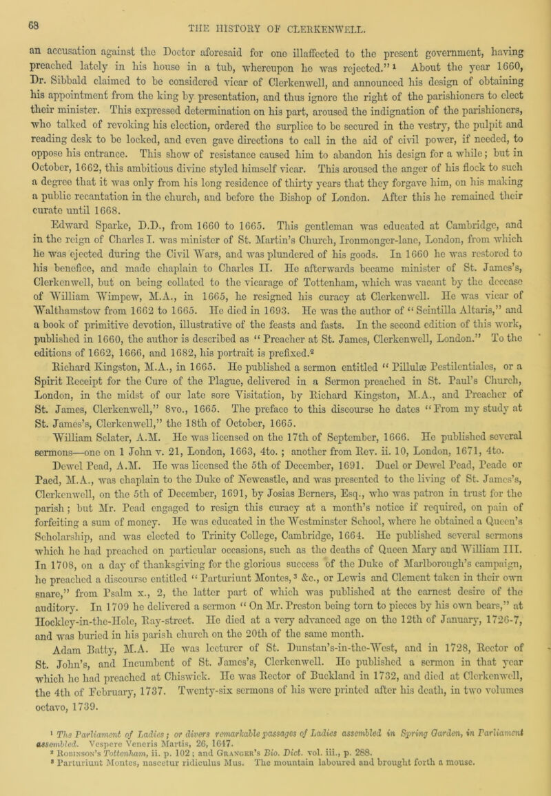an accusation against tlio Doctor aforesaid for one illaffccted to the present government, having preached lately in his house in a tub, whereupon he was rejected.”1 About the year 1660, Dr. Sibbald claimed to he considered vicar of Clerkenwell, and announced his design of obtaining his appointment from the king by presentation, and thus ignore tho right of the parishioners to elect their minister. This expressed determination on his part, aroused the indignation of the parishioners, who talked of revoking his election, ordered tho surplice to be secured in the vestry, the pulpit and reading desk to be locked, and even gave directions to call in the aid of civil power, if needed, to oppose his entrance. This show of resistance caused him to abandon his design for a while; but in October, 1662, this ambitious divine styled himself vicar. This aroused the anger of his flock to such a degree that it was only from his long residence of thirty years that they forgave him, on his making a public recantation in tho church, and before the Bishop of London. After this he remained their curate until 1668. Edward Sparko, D.D., from 1660 to 1665. This gentleman was educated at Cambridge, and in the reign of Charles I. was minister of St. Martin’s Church, Ironmonger-lane, London, from which he was ejected during tho Civil Wars, and was plundered of his goods. In 1660 he was restored to his benefice, and made chaplain to Charles II. IIo afterwards became minister of St. James’s, Clerkenwell, but on being collated to the vicarage of Tottenham, which was vacant by the decease of William Wimpcw, M.A., in 1665, he resigned his curacy at Clerkenwell. lie was vicar of Wralthamstow from 1662 to 1665. lie died in 1693. He was the author of “ Scintilla Altaris,” and a book of primitive devotion, illustrative of the feasts and fasts. In the second edition of this work, published in 1660, the author is described as u Preacher at St. James, Clerkenwell, London.” To the editions of 1662, 1666, and 1682, his portrait is prefixed.2 Bichard Kingston, M.A., in 1665. He published a sermon entitled “ Pillulce Pestilentialcs, or a Spirit Beceipt for the Cure of the Plague, delivered in a Sermon preached in St. Paul’s Church, London, in the midst of our late sore Visitation, by Bichard Kingston, M.A., and Preacher of St. James, Clerkenwell,” 8vo., 1665. Tho preface to this discourse he dates “From my study at St. James’s, Clerkenwell,” tho 18th of October, 1665. William Sclater, A.M. He was licensed on tho 17th of September, 1666. He published several sermons—one on 1 John v. 21, London, 1663, 4to. ; another from Bev. ii. 10, London, 1671, 4to. Dowel Pead, A.M. He was licensed the 5th of December, 1691. Duel or Dewel Tead, Peade or Paed, M.A., was chaplain to the Duke of Newcastle, and was presented to the living of St. James’s, Clerkenwell, on the 5tli of December, 1691, by Josias Berners, Esq., who was patron in trust for the parish ; but Mr. Pead engaged to resign this curacy at a month’s notice if required, on pain of forfeiting a sum of money. He was educated in the Westminster School, where he obtained a Queen’s Scholarship, and was elected to Trinity College, Cambridge, 1664. He published several sermons ■which he had preached on particular occasions, such as the deaths of Queen Maiy and William III. In 1708, on a day of thanksgiving for the glorious success of the Duke of Marlborough’s campaign, lie preached a discourse entitled “ Parturiunt Montes,3 &c., or Lewis and Clement taken in their own snare,” from Psalm x., 2, tho latter part of which was published at tho earnest desire of the auditory. In 1709 he delivered a sermon “ On Mr. Preston being torn to pieces by his own bears,” at Ilocklcy-in-the-IIole, Bay-street. He died at a very advanced age on the 12th of January, 1726-7, and was buried in his parish church on the 20tli of the same month. Adam Batty, M.A. IIo was lecturer of St. Dunstan’s-in-thc-Wcst, and in 1728, Bcctor of St. John’s, and Incumbent of St. James’s, Clerkenwell. Ho published a sermon in that year which he had preached at Chiswick. He was Bcctor of Buckland in 1732, and died at Clerkenwell, the 4th of February, 1737. Twenty-six sermons of his were printed after his death, in two volumes octavo, 1739. 1 Tho Parliament of Ladies; or divers remarkable passages of Ladies assembled in Spring Garden, in Parliament assembled. Vcspere Veneris Martis, 26, 1647. 2 Robinson’s Tottenham, ii. p. 102 ; and Granger’s Bio. Diet. vol. iii., p. 288. 8 Parturiunt Montes, nascetur ridiculus Mus. The mountain laboured and brought forth a mouse.