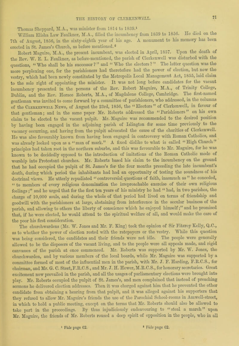 Thomas Sheppard, M.A., was minister from 1814 to 1839.1 William Elislia Law Faulkner, IT.A., filled the incumbency from 1839 to 1856. He died on tlio 7th of August, 1856, in the sixty-eighth year of his age. A monument to his memory has been erected in St. James’s Church, as before mentioned.2 Itobert Maguire, M.A., the present incumbent, was elected in April, 1857. Upon the death of the Rev. AY. E. L. Faulkner, as before-mentioned, the parish of Clcrkcnwell was disturbed with the questions, “ Who shall be his successor ? ” and “ Who the electors ? ” The latter question was the more perplexing one, for the parishioners had theretofore had the power of election, but now the vestry, which had been newly constituted by tlio Metropolis Local Management Act, 1855, laid claim to the solo right of appointing the minister. It was not long before candidates for the vacant incumbency presented in the persons of the Lev. Itobert Maguire, M.A., of Trinity College, Dublin, and the Rev. Horace Roberts, M.A., of Magdalene College, Cambridge. The first-named gentleman was invited to come forward by a committee of parishioners, who addressed, in the columns of the Ceerkenwell News, of August the 23rd, 1856, the “Electors” of Clcrkcnwell, in favour of that gentleman; and in the same paper Mr. Roberts addressed the “Parishioners’ on his oun claim to be elected to the vacant pulpit. Mr. Maguire was recommended to the desired position by having been engaged in the adjoining parish of Islington for some time previously to the vacancy occurring, and having from the pulpit advocated the cause of the charities of Clcrkcnwell. He was also favourably known from having been engaged in controversy with Roman Catholics, and was already looked upon as a “man of mark.” A fixed dislike to what i3 called “High Church” principles had taken root in the northern suburbs, and this was favourable to Mr. Maguire, for he was known to be decidedly opposed to the introduction of imitations of the Roman Catholic mode of worship into Protestant churches. Mr. Roberts based his claim to the incumbency on the ground that he had occupied the pulpit of St. James’s for the four months preceding the late incumbent’s death, during which period the inhabitants had had an opportunity of testing the soundness of his doctrinal views. He utterly repudiated “ controversial questions of faith, inasmuch as ” he conceded, “ to members of every religious denomination the irreproachable exercise of their own religious feelings and he urged that for the first ten years of his ministry he had “ had, in two parishes, the charge of 10,000 souls, and during the whole of that period had lived on terms of friendship and goodwill with the parishioners at large, abstaining from interference in the secular business of tlio parish, and allowing to others the liberty of conscience which he enjoyed himselfand he promised that, if he were elected, he would attend to the spiritual welfare of all, and would make the care of the poor his first consideration. The churchwardens (Mr. AY. Jones and Mr. F. King) took the opinion of Sir Fitzroy Kelly, Q.C., as to whether the power of election rested with the ratepayers or the vestry. While this question was being considered, the candidates and their friends were not idle. The people were generally allowed to be the disposers of the vacant living, and to the people were all appeals made, and rigid canvasses of the parish at once commenced. Mr. Roberts was supported by Mr. AY. Jones, the churchwarden, and by various members of the local boards, while Mr. Maguire was supported by a committee formed of most of the influential men in the parish, with Mr. J. F. Harding, F.R.C.S., for chairman, and Mr. G. C. Steet,F.R.C.S., and Mr. J. H. Hewer, M.R.C.S., for honorary secretaries. Great excitement now prevailed in the parish, and all the usages of parliamentary elections were brought into play. Mr. Roberts occupied the pulpit of St. James’s, and men complained that instead of preaching sermons he delivered election addresses. Then it was charged against him that he prevented the other candidate from obtaining a hearing from that pulpit, and it was alleged against his supporters that they refused to allow Mr. Maguire’s friends the use of the Parochial School-rooms in Arnwell-street, in which to hold a public meeting, except on the terms that Air. Roberts should also be allowed to take part in the proceedings. By thus injudiciously endeavouring to “steal a march” upon Mr. Maguire, the friends of Mr. Roberts roused a deep spirit of opposition in the people, who in all