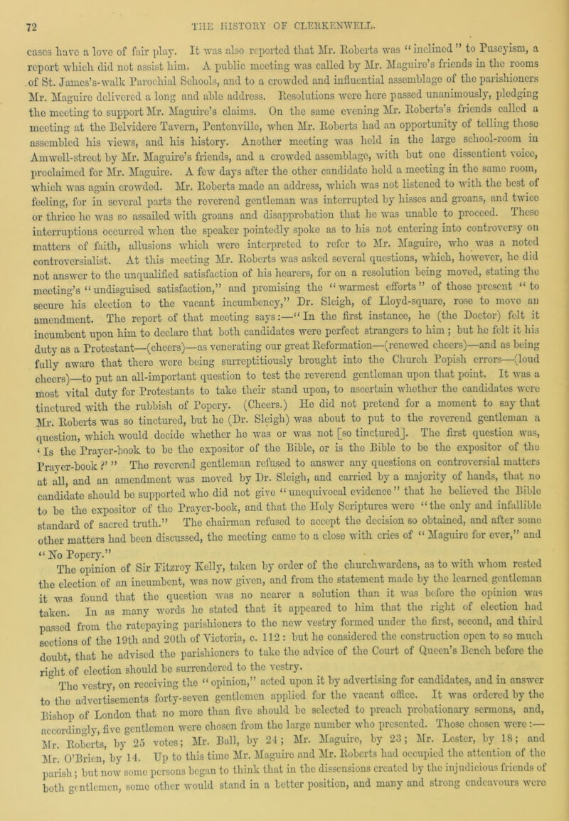 cases have a love of fair play. It was also reported that Mr. Roberts was “inclined ’ to Pusejism, a report which did not assist him. A public meeting was called by Mr. Maguire’s friends in the rooms of St. James’s-walk Parochial Schools, and to a crowded and influential assemblage of the parishioners Mr. Maguire delivered a long and able address. Resolutions were here passed unanimously, pledging the meeting to support Mr. Maguire’s claims. On the same evening Mr. Roberts’s friends called a meeting at the Belvidere Tavern, Pentonville, when Mr. Roberts had an opportunity of telling those assembled his views, and his history. Another meeting was held in the large school-room in AmweR-street by Mr. Maguire’s friends, and a crowded assemblage, with but one dissentient voice, proclaimed for Mr. Maguire. A few days after the other candidate held a meeting in the same room, which was again crowded. Mr. Roberts made an address, which was not listened to w ith the best of fooling, for in several parts the reverend gentleman was interrupted by hisses and groans, and twice or thrice lie was so assailed with groans and disapprobation that lie was unable to proceed. Ihcse interruptions occurred when the speaker pointedly spoke as to his not entering into controversy on matters of faith, allusions which were interpreted to refer to Mr. Maguire, who was a noted controversialist. At this meeting Mr. Roberts was asked several questions, which, however, he did not answer to the unqualified satisfaction of his hearers, for on a resolution being moved, stating the meeting’s “undisguised satisfaction,” and promising tlio “warmest efforts of those present 1 to secure his election to the vacant incumbency,” Dr. Sleigh, of Lloyd-square, rose to move an amendment. The report of that meeting says:—“In the first instance, ho (the Doctor) felt it incumbent upon him to declare that both candidates wore perfect strangers to him ; but he felt it his duty as a Protestant—(cheers)—as venerating our great Reformation—(renewed cheers)—and as being fully awaro that there were being surreptitiously brought into the Church 1 opish errors (loud cheers) to put an all-important question to test the reverend gentleman upon that point. It was a most vital duty for Protestants to take their stand upon, to ascertain whether the candidates were tinctured with the rubbish of Popery. (Cheers.) Ho did not pretend for a moment to say that Mr. Roberts was so tinctured, but he (Dr. Sleigh) was about to put to the reverend gentleman a question, which would decide whether ho was or was not [so tinctured]. The first question was, ‘ Is the Prayer-book to be tlio expositor of the Bible, or is the Bible to bo the expositor of the Prayer-book ?’ ” The reverend gentleman refused to answer any questions on controversial matters at all, and an amendment was moved by Dr. Sleigh, and carried by a majority of hands, that no candidate should be supported who did not give “unequivocal evidence” that he believed the Bible to be the expositor of the Prayer-book, and that the Holy Scriptures were “the only and infallible standard of sacred truth.” The chairman refused to accept the decision so obtained, and after some other matters had been discussed, the meeting came to a close with cries of « Maguire for ever,” and “ Ho Popery.” The opinion of Sir Pitzroy Kelly, taken by order of the churchwardens, as to with whom rested the election of an incumbent, was now given, and from the statement made by the learned gentleman it was found that the question was no nearer a solution than it was before the opinion was taken. In as many words he stated that it appeared to him that the right of election had passed from the ratepaying parishioners to the new vestry formed under the first, second, and third sections of the 19th and 20tli of Victoria, c. 112: but lie considered the construction open to so much doubt that ho advised the parishioners to take the advice of the Court of Queen’s Bench before the right of election should be surrendered to the vestry. ° The vcstry, on receiving the “ opinion,” acted upon it by advertising for candidates, and in answer to the advertisements forty-seven gentlemen applied for the vacant office. It was ordered by the Bishop of London that no more than five should be selected to preach probationary sermons, and, accordingly, five gentlemen were chosen from the large number who presented. Those chosen were :— Mr. Roberts, by 25 votes; Mr. Ball, by 24; Mr. Maguire, by 23; Mr. Lester, by 18; and Mr'. O’Brien,* by 14. Up to this time Mr. Maguire and Mr. Roberts had occupied the attention of the parish; but now some persons began to think that in the dissensions created by the injudicious friends of both gentlemen, some other would stand in a better position, and many and strong endeavours were
