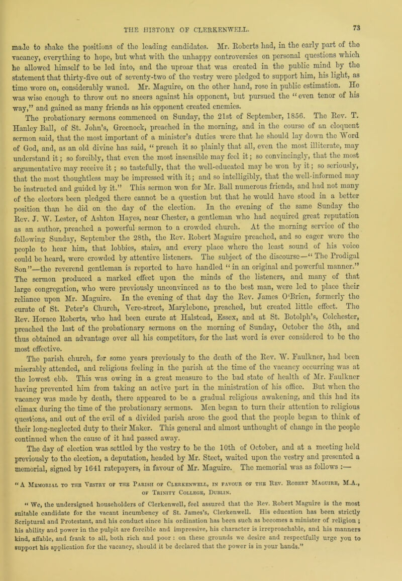 made to shako the positions of the leading candidates. Mr. Roberts had, in the early part of tho vacancy, everything to hope, but what with tho unhappy controversies on personal questions which he allowed himself to be led into, and the uproar that was created in the public mind by the statement that thirty-five out of seventy-two of tho vestry were pledged to support him, his light, as time wore on, considerably waned. Mr. Maguire, on the other hand, rose in public estimation. Ho was wise enough to throw out no sneers against his opponent, but pursued the “even tenor of his way,” and gained as many friends as his opponent created enemies. The probationary sermons commenced on Sunday, the 21st of September, 1856. The Itov. T. Hanley Ball, of St. John’s, Greenock, preached in the morning, and in the course of an eloquent sermon said, that the most important of a minister’s duties were that he should lay down the Word of God, and, as an old divine has said, “ preach it so plainly that all, even the most illiterate, may understand it; so forcibly, that even the most insensible may feel it; so convincingly, that the most argumentative may receive it ; so tastefully, that the well-educated may be won by it; so seriously, that the most thoughtless may bo impressed with it; and so intelligibly, that the well-informed may be instructed and guided by it.” This sermon won for Mr. Ball numerous friends, and had not many of the electors been pledged there cannot be a question but that he would have stood in a better position than he did on tho day of the election. In the evening of the same Sunday tho Rev. J. W. Lester, of Ashton Hayes, near Chester, a gentleman who had acquired great reputation as an author, preached a powerful sermon to a crowded church. At the morning service of the following Sunday, September the 28th, the Rev. Robert Maguire preached, and so eager were the people to hear him, that lobbies, stairs, and every place where the least sound of his voice could be heard, were crowded by attentive listeners. The subject of the discourse—“ The Prodigal gon” the reverend gentleman is reported to have handled “ in an original and powerful manner.” The sermon produced a marked effect upon tho minds of the listeners, and many of that large congregation, who were previously unconvinced as to the best man, were led to place their reliance upon Mr. Mhguirc. In tho evening of that day tho Rev. James 0 Biicn, formcilj tiro curate of St. Peter’s Church, Yere-street, Marylcbonc, preached, but created little effect. Tho Rev. Iloraco Roberts, who had been curate at Halstead, Essex, and at St. Botolpli’s, Colchester, preached the last of the probationary sermons on tho morning of Sunday, October the 5th, and thus obtained an advantage over all his competitors, for the last word is ever considered to be tho most effective. The parish church, for some years previously to the death of the Rev. W. Faulkner, had been miserably attended, and religious feeling in the parish at the time of the vacancy occurring was at tho lowest ebb. This was owing in a great measure to tho bad state of health of Mr. Faulkner having prevented him from taking an act ivo part in the ministration of his office. But when the vacancy was made by death, there appeared to bo a gradual religious awakening, and this had its climax during the time of the probationary sermons. Men began to turn their attention to religious questions, and out of tho evil of a divided parish arose the good that the people began to think of their long-neglected duty to their Maker. This general and almost unthought of change in the people continued when the cause of it had passed away. The day of election was settled by the vestry to be the 1 Oth of October, and at a meeting held previously to the election, a deputation, headed by Mr. Steet, waited upon the vestry and presented a memorial, signed by 1641 ratepayers, in favour of Mr. Maguire. The memorial was as follows :— “A Memorial to tub Vestry of the Parish op Clerkenwell, in favour of the Rev. Robert Maguire, M.A., of Trinity College, Dublin. •< We, the undersigned householders of Clerkenwell, feel assured that the Rev. Robert Maguire is the most suitable candidate for the vacant incumbency of St. James’s, Clerkenwell. His education has been strictly Scriptural and Protestant, and his conduct since his ordination has been such as becomes a minister of religion ; his ability and power in the pulpit are forcible and impressive, his character is irreproachable, and his manners kind, affable, and frank to all, both rich and poor : on these grounds we desire and respectfully urge you to support his application for the vacancy, should it be declared that the power is in your hands.”