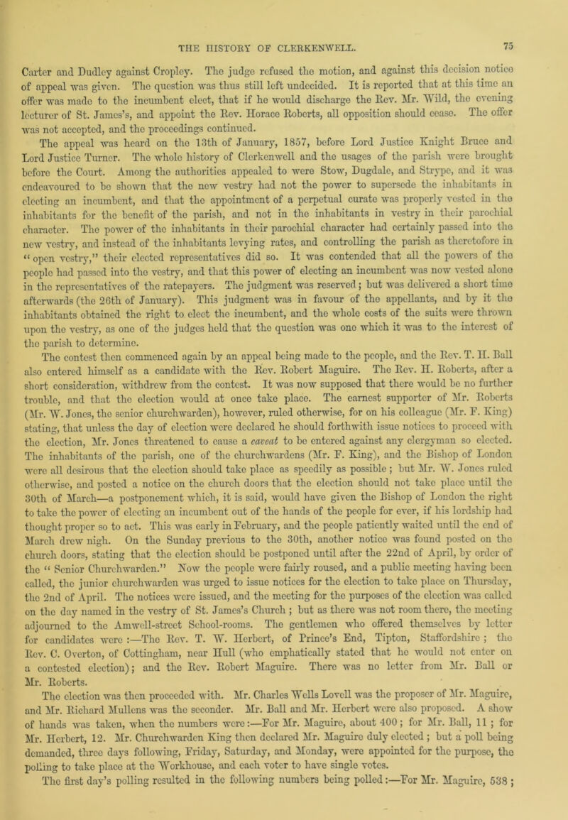 Carter and Dudley against Cropley. The judge refused the motion, and against this decision notico of appeal was given. The question was thus still left undecided. It is reported that at this time an offer was made to the incumbent elect, that if he would discharge the Rev. Mr. Wild, the evening lecturer of St. James’s, and appoint the Rev. Horace Roberts, all opposition should cease. The offer was not accepted, and the proceedings continued. The appeal was heard on the 13th of January, 1857, before Lord Justice Knight Eruee and Lord Justice Turner. The whole history of Clcrkenwell and the usages of the parish were brought before the Court. Among the authorities appealed to were Stow, Dugdalc, and Strype, and it was endeavoured to be shown that the new vestry had not the power to supersede the inhabitants in electing an incumbent, and that the appointment of a perpetual curate was properly vested in the inhabitants for the benefit of the parish, and not in the inhabitants in vestry in their parochial character. The power of the inhabitants in their parochial character had certainly passed into the new vestry, and instead of the inhabitants levying rates, and controlling the parish as theretofore in “ open vestry,” then’ elected representatives did so. It was contended that all the powers of tho people had passed into tho vestry, and that this power of electing an incumbent was now vested alono in the representatives of the ratepayers. The judgment was reserved; but was delivered a short timo afterwards (the 26th of January). This judgment was in favour of tho appellants, and by it tho inhabitants obtained the right to elect the incumbent, and the whole costs of the suits were thrown upon tho vestry, as one of tho judges held that the question was one which it was to the interest of the parish to determine. The contest then commenced again by an appeal being made to the people, and the Rev. T. II. Ball also entered himself as a candidate with the Rev. Robert Maguire. The Rev. H. Roberts, after a short consideration, withdrew from the contest. It was now supposed that there would be no further trouble, and that the election would at once take placo. The earnest supporter of Mr. Roberts (Mr. AV. Jones, the senior churchwarden), however, ruled otherwise, for on his colleague (Mr. F. King) stating, that unless the day of election were declared he should forthwith issue notices to proceed with tho election, Mr. Jones threatened to cause a caveat to be entered against any clergyman so elected. The inhabitants of tho parish, one of the churchwardens (Mr. F. King), and the Bishop of London were all desirous that tho election should take placo as speedily as possible ; but Mr. W. Jones ruled otherwise, and posted a notice on the church doors that the election should not take place until the 30th of March—a postponement which, it is said, would have given the Bishop of London the right to take the power of electing an incumbent out of the hands of the people for ever, if his lordship had thought proper so to act. This was early in February, and the people patiently waited until the end of March drew nigh. On the Sunday previous to tho 30th, another notice was found posted on the church doors, stating that the election should be postponed until after the 22nd of April, by order of the “ Senior Churchwarden.” Now tho people were fairly roused, and a public meeting having been called, the junior churchwarden was urged to issue notices for the election to take place on Thursday, the 2nd of April. The notices were issued, and the meeting for the purposes of the election was called on the day named in the vestry of St. James’s Church ; but as there was not room there, the meeting adjourned to the Amwell-strcct School-rooms. The gentlemen who offered themselves by letter for candidates were The Rev. T. AV. Herbert, of Brince’s End, Tipton, Staffordshire ; the Rev. C. Overton, of Cottingham, near Hull (who emphatically stated that he would not enter on a contested election); and the Rev. Robert Maguire. There was no letter from Mr. Ball or Mr. Roberts. The election was then proceeded with. Mr. Charles Wells Lovell was the proposer of Mr. Maguire, and Mr. Richard Mullens was the seconder. Mr. Ball and Mr. Herbert were also proposed. A show of hands was taken, when the numbers were:—For Mr. Maguire, about 400 ; for Mr. Ball, 11 ; for Mr. Herbert, 12. Mr. Churchwarden King then declared Mr. Maguire duly elected ; but a poll being demanded, tlu’ee days following, Friday, Saturday, and Monday, were appointed for the purpose, the polling to take place at the AYorkhousc, and each voter to have single votes. The first day’s polling resulted in the following numbers being polled:—For Mr. Maguire, 538 ;