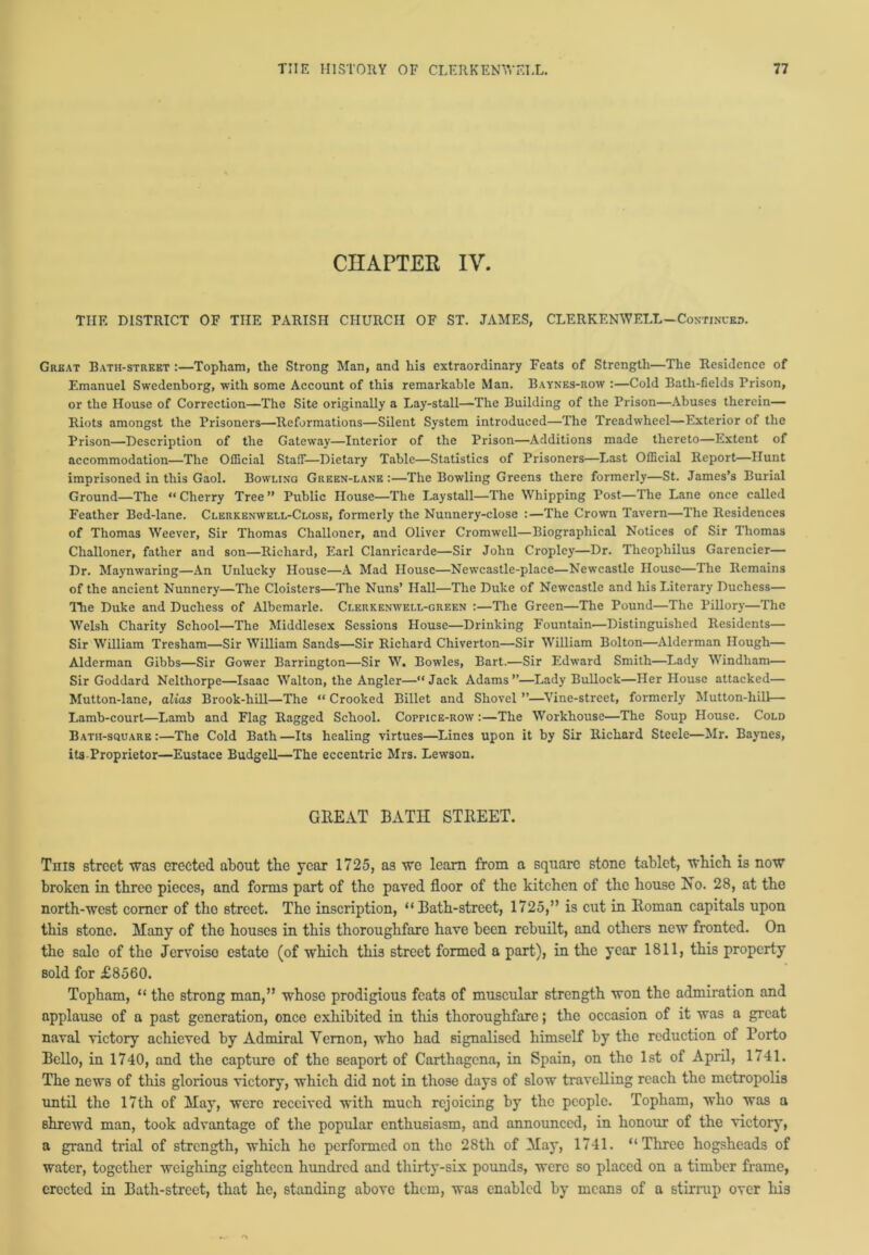 CHAPTER IV. THE DISTRICT OF THE PARISH CHURCH OF ST. JAMES, CLERKENWELL—Continued. Great Batii-street :—Topham, the Strong Man, and his extraordinary Feats of Strength—The Residence of Emanuel Swedenborg, with some Account of thi3 remarkable Man. Baynes-row :—Cold Bath-fields Prison, or the House of Correction—The Site originally a Lay-stall—The Building of the Prison—Abuses therein— Riots amongst the Prisoners—Reformations—Silent System introduced—The Treadwlieel—Exterior of the Prison—Description of the Gateway—Interior of the Prison—Additions made thereto—Extent of accommodation—The Official Staff—Dietary Table—Statistics of Prisoners—Last Official Report—Hunt imprisoned in this Gaol. Bowling Green-lane:—The Bowling Greens there formerly—St. James’s Burial Ground—The “Cherry Tree” Public House—The Laystall—The Whipping Post—The Lane once called Feather Bed-lane. Clerkenwell-Close, formerly the Nunnery-close :—The Crown Tavern—The Residences of Thomas Weever, Sir Thomas Challoner, and Oliver Cromwell—Biographical Notices of Sir Thomas Challoner, father and son—Richard, Earl Clanricarde—Sir John Croplcy—Dr. Theophilus Garencier— Dr. Maynwaring—An Unlucky House—A Mad House—Newcastle-place—Newcastle House—The Remains of the ancient Nunnery—The Cloisters—The Nuns’ Hall—The Duke of Newcastle and his Literary Duchess— The Duke and Duchess of Albemarle. Clerkenwei.l-green :—The Green—The Pound—The Pillory—The Welsh Charity School—The Middlesex Sessions House—Drinking Fountain—Distinguished Residents— Sir William Tresham—Sir William Sands—Sir Richard Chiverton—Sir William Bolton—Alderman Hough— Alderman Gibbs—Sir Gower Barrington—Sir W. Bowles, Bart.—Sir Edward Smith—Lady Windham— Sir Goddard Nelthorpe—Isaac Walton, the Angler—“Jack Adams”—Lady Bullock—Her House attacked— Mutton-lane, alias Brook-hill—The “ Crooked Billet and Shovel ”—Vine-street, formerly Mutton-hill— Lamb-court—Lamb and Flag Ragged School. CorncE-ROW :—The Workhouse—The Soup House. Cold Bath-square:—The Cold Bath—Its healing virtues—Lines upon it by Sir Richard Steele—Mr. Baynes, its Proprietor—Eustace Budgell—The eccentric Mrs. Lewson. GREAT BATH STREET. Tnis street was erected about tbe year 1725, as we learn from a square stone tablet, which is now broken in three pieces, and forms part of the paved floor of the kitchen of the house Ho. 28, at the north-west comer of tho street. The inscription, “Bath-street, 1725,” is cut in Roman capitals upon this stone. Many of the houses in this thoroughfare have been rebuilt, and others new fronted. On the sale of the Jervoiso estate (of which this street formed a part), in the year 1811, this property sold for £8560. Topham, “ the strong man,” whose prodigious feats of muscular strength won the admiration and applause of a past generation, once exhibited in this thoroughfare; the occasion of it was a great naval victory achieved by Admiral Vernon, who had signalised himself by the reduction of Porto Bello, in 1740, and the capture of the seaport of Carthagcna, in Spain, on the 1st of April, 1741. The news of this glorious victory, which did not in those days of slow travelling reach the metropolis until tho 17th of May, were received with much rejoicing by the people. Topham, who was a shrewd man, took advantage of the popular enthusiasm, and announced, in honour of the victory, a grand trial of strength, which he performed on the 28th of May, 1741. “Three hogsheads of water, together weighing eighteen hundred and thirty-six pounds, were so placed on a timber frame, erected in Bath-street, that he, standing above them, was enabled by means of a stirrup over hi3
