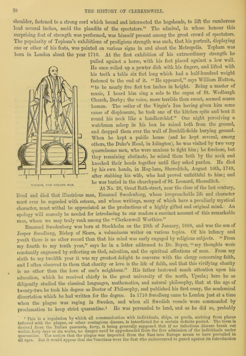 shoulder, fastened to a strong cord which bound and intersected the hogsheads, to lift the cumberous load several inches, amid tho plaudits of the spectators.” The admiral, in whose honour this surprising feat of strength was performed, was himself present among the great crowd of spectators. Tho popularity of Topham’s exhibitions of prodigious strength was such, that his portrait, displaying one or other of his feats, was painted on various signs in and about the Metropolis. Topham was born in London about the year 1710. At the first exhibition of his extraordinary strength ho pulled against a horse, with his feet placed against a low wall. He once rolled up a pewter dish with his fingers, and lifted with his teeth a table six feet long which had a half-hundred weight fastened to the end of it. “He appeared,” says William Hutton, “to be nearly five feet ten inches in height. Being a master of music, I heard him sing a solo to the organ of St. Wcdburgli Church, Derby; the voice, more terrible than sweet, seemed scarce human. The ostler of the Virgin’s Inn having given him some cause of displeasure, he took one of the kitchen spits and bent it round his neck like a handkerchief.” One night perceiving a watchman asleep in his box he raised both from the ground, and dropped them over the wall of Bunhill-ficlds burying ground. When he kept a public house (and he kept several, among others, the Duke’s Head, in Islington), he was visited by two very quarrelsome men, who were anxious to fight him; he forebore, but they remaining obstinate, he seized them both by the neck and knocked their heads together until they asked pardon. He died by his own hands, in Hog-lane, Shoreditch, August 10th, 1749, after stabbing his wife, who had proved unfaithful to him; and he was buried in the churchyard of St. Leonard, Shoreditch. At Ho. 26, Great Bath-street, near the close of the last century, lived and died that illustrious man, Emanuel Swedenborg, whose irreproachable life and character must ever be regarded with esteem, and whose writings, many of which have a peculiarly mystical character, nmst withal be appreciated as the productions of a highly gifted and original mind. An apology will scarcely be needed for introducing to our readers a succinct account of this remarkable man, whom we may truly rank among the “ Clcrkenwell Worthies.” Emanuel Swedenborg was bom at Stockholm on the 29th of January, 1688, and was the son of Jcspcr Swcdberg, Bishop of Skara, a voluminous writer on various topics. Of his infancy and youth there is no other record than that his mind was early engaged by religious subjects. “ Erom my fourth to my tenth year,” says he in a letter addressed to Dr. Beyer, “my thoughts wero constantly engrossed by reflecting on God, salvation, and the spiritual affections of man. Erom my sixth to my twelfth year it was my greatest delight to converse with the clergy concerning faith, and I often observed to them that charity or love is the life of faith, and that this vivifying charity is no other than the love of one’s neighbour.” His father bestowed much attention upon his education, which lie received chiefly in the great university of the north, Upsala; here he so diligently studied the classical languages, mathematics, and natural philosophy, that at the age of twenty-two lie took his degree as Doctor of Philosophy, and published his first essay, the academical dissertation which he had written for the degree. In 1710 Swcdberg came to London just at a timo when the plague was raging in Sweden, and when all Swedish vessels were commanded by proclamation to keep strict quarantine.1 He was persuaded to land, and as he did so, probably i This is a regulation by which all communication with individuals, ships, or goods, arriving from places infected with the plague, or other contagious disease, is interdicted for a certain definite period. The term is derived from the Italian quaranta, forty, it being generally supposed that if no infectious disease break out within forty days or six weeks, no danger need be apprehended from the free admission of the individuals under quarantine. The notion that the plague w.as imported from the East into Europe seems to have pic\ailed in all ages. But it would appear that the Venetians were the first who endeavoured to guard against its introduction