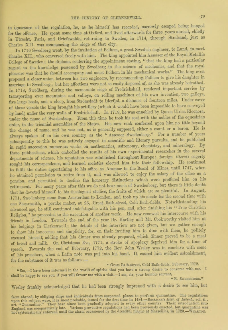 in ignorance of the regulation, he, as he himself has recorded, narrowly escaped being hanged for the offence. He spent some time at Oxford, and lived afterwards for three years abroad, chiefly in TJtrccht, Paris, and Griefswalde, returning to Sweden, in 1714, through Stralsand, just as Charles XII. was commencing the siege of that city. In 1716 Swedberg went, by the invitation of Polhem, a great Swedish engineer, to Lund, to meet Charles XII., who conversed freely with him. The king appointed him Assessor of the Royal Metallic College of Sweden ; the diploma conferring the appointment stating, “that the king had a particular regard to the knowledge possessed by Swedberg in the science of mechanics, and that the royal pleasure was that he should accompany and assist Polhem in his mechanical works. The king e\cn proposed a closer union between his two engineers, by recommending Polhem to give his daughter m marriage to Swedberg; but her affections were not so easily disposed of, as she was already betrothed. Jji 1718, Swedberg, during the memorable siege of Frodricksliall, rendered important service bv transporting over mountains and valleys, on rolling machines of his own invention, two galleys, five large boats, and a sloop, from Stromstadt to Idcrfjol, a distance of fourteen miles. Under cover of these vessels the king brought his artillery (which it would have been impossible to have conveyed by land) under the very walls of Frcdrickshall. In 1719, he was ennobled by Queen Ulrica Llconoia, under the name of Swedenborg. From this time ho took his seat with the nobles of the equestrian order, in the triennial assemblies of the States. His new rank conferred upon him no title beyond the change of name, and ho was not, as is generally supposed, either a count or a baron. lie is always spoken of in his own country as the “ Assessor Swedenborg.” For a number of years subsequently to this he was actively engaged in scientific and literary pursuits, and lie published in rapid succession numerous works on mathematics, astronomy, chemistry, and mineralogy. By these publications, which embodied the results of his own experimental researches in the several departments of science, his reputation was established throughout Europe; foreign htaati cagcily sought his correspondence, and learned societies elected him into their fellowship. He continued to fulfil the duties appertaining to his office as Assessor to the Board of Mines, until 1747, when he obtained permission to retire from it, and was allowed to enjoy the salary of the office as a pension, and permitted to decline the honorary distinctions which were proffered him on his retirement. For many years after this we do not hear much of Swedenborg, but there is little doubt that lie devoted himself to his theological studies, the fruits of which arc so plentiful. In August, 1771, Swedenborg came from Amsterdam to London, and took up his abode for the second time with one Shearsmith, a peruke maker, at 26, Great Bath-street, Cold Bath-fields. Notwithstanding his advanced age, ho still continued indefatigable with his pen, and, after finishing his “ True Christian Religion,” he proceeded to the execution of another work. Ho now renewed his intercourse with his friends in London. Towards the end of the year Dr. Hartley and Mr. Cookworthy visited him at his lodgings in Clerkcnwell; the details of the interview are not given, but we gather enough to show his innocence and simplicity, for, on their inviting him to dine with them, lie politely excused himself, adding that his dinner was already prepared, which dinner proved to be a meal of bread and milk. On Christmas Eve, 1771, a stroke of apoplexy deprived him for a time of speech. Towards the end of February, 1772, the Rev. John Wesley was in conclave with somo of his preachers, when a Latin note was put into his hand. It caused him evident astonishment, for the substance of it was as follows:— “ Great Bath-street, Cold Bath-fields, February, 1<72. »< Sir, I have been informed in the world of spirits that you have a strong desire to converse with me. I shall be happy to see you if you will favour me with a visit.—I am, sir, your humble servant, “E. Swedenborg.” Wesley frankly acknowledged that ho had been strongly impressed with a desire to see him, but from abroad, by obliging ships and individuals from suspected places to perform quarantine. The regulations upon this subject were, it is most probable, issued for the first time in 1484.—Beckman’s Hist, of Invent., vol. ii., art. “ Quarantine.” They have since been gradually adopted in every other country. Their introduction into England was comparatively late. Various preventive regulations had been previously enacted, but quarantine was not systematically enforced until the alarm occasioned by the dreadful plague at Marseilles, in 1720.—Wiiarton.