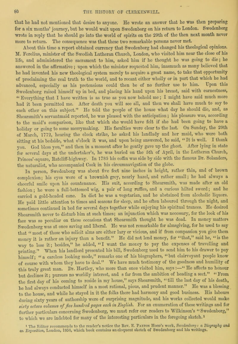 that he had not mentioned that desire to anyone. He wrote an answer that he was then preparing for a six months’ journey, but he would wait upon Swedenborg on his return to London. Swedenborg wrote in reply that he should go into the world of spirits on the 29th of the then next month never more to return. The consequence was that these two remarkable persons never met. About this time a report obtained currency that Swedenborg had changed his theological opinions. M. Fcrelius, minister of the Swedish Lutheran Church, London, who visited him near the close of his life, and administered the sacrament to him, aslccd him if he thought he was going to die; he answered in the affirmative ; upon which the minister requested him, inasmuch as many believed that he had invented his new theological system merely to acquire a great name, to take that opportunity of proclaiming the real truth to the world, and to recant either wholly or in part that which he had advanced, especially as his pretensions could then be of no further use to him. Upon this Swedenborg raised himself up in bed, and placing his hand upon his breast, said with earnestness, “ Everything that I have written is as true as you now behold me; I might have said much more had it been permitted me. After death you will see all, and then we shall have much to say to each other on this subject.” He told the people of the house what day he should die, and, as Shcarsmitli’s servantmaid reported, he was pleased with the anticipation; his pleasure was, according to the maid’s comparison, like that which she would have felt if she had been going to have a holiday or going to some merrymaking. His faculties were clear to the last. On Sunday, the 29th of March, 1772, hearing the clock strike, lie asked his landlady and her maid, who were both sitting at his bedside, what o’clock it was, and upon being answered, he said, “It is well. I thank you. God bless you,” and then in a moment after he gently gave up the ghost. After lying in state for several days at the undertaker’s, he was buried on the 5th of April, in the Lutheran Church, rrinces’-square, Ratcliff-high way. In 1785 his coffin was side by side with the famous Dr. Solanders, the naturalist, who accompanied Cook in his circumnavigation of the globe. In person, Swedenborg was about five feet nine inches in height, rather thin, and of brown complexion; his eyes were of a brownish grey, nearly hazel, and rather small; he had always a cheerful smile upon his countenance. His suit, according to Shearsmith, was made after an old fashion ; he wore a full-bottomed wig, a pair of long ruffles, and a curious hilted sword; and he carried a gold-headed cane. In diet lie was a vegetarian, and he abstained from alcoholic liquors. Ho paid little attention to times and seasons for sleep, and he often laboured through the night, and sometimes continued in bed for several days together while enjoying his spiritual trances. He desired Shearsmith never to disturb him at such times; an injunction which was necessary, for the look of his face was so peculiar on these occasions that Shearsmith thought he was dead. In money matters Swedenborg was at once saving and liberal, lie was not remarkable for almsgiving, for he used to say that “ most of those who solicit alms are either lazy or vicious, and if from compassion you give them money it is rather an injury than a benefit.” He did not lend money, for “that,” said he, “is tlio way to lose it; besides,” he added, “I want the money to pay the expenses of travelling and printing.” When his landlord presented his bill, Swedenborg used to send him to his drawer to pay himself; “ a careless looking mode,” remarks one of his biographers, “but clairvoyant people know of course with whom they have to deal.” We have much testimony of the goodness and humility of this truly great man. Dr. Hartley, who more than once visited him, says :—“ He affects no honour but declines it; pursues no worldly interest, and s far from the ambition of heading a sect.” “ From the first day of his coming to reside in my house,” says Shearsmith, “ till the last day of his death, he had always conducted himself in a most rational, pious, and prudent manner.” He was a blessing to the house, and while he stayed in it the folks there had harmony and good business. His labours during sixty years of authorship were of surprising magnitude, and his works collected would make sixty octavo volumes of five hundred j)aycs each tti hEixyhsh* lor an enumeration of these writings and for further particulars concerning Swedenborg, we must refer our readers to Wilkinson’s “Swedenborg,” to which we are indebted for many of the interesting particulars in the foregoing sketch.1 1 Tlic Editor recommends to the reader’s notice the Rev. E. Paxton Hood’s work, Sivcderiborg: a Biography and ah Exposition, London, 1854, which book contains an eloquent 6kctch of Swedenborg and his writings.