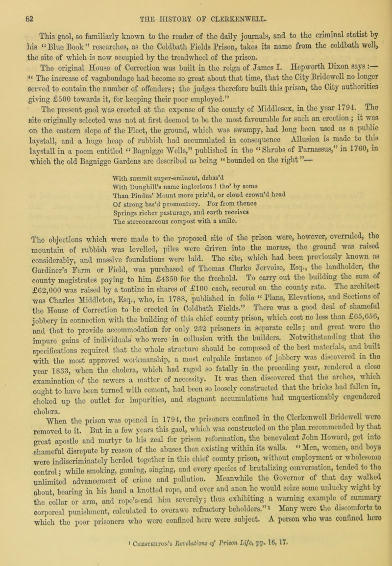 This gaol, so familiarly known to the reader of the daily journals, and to the criminal statist by his “Blue Book” researches, as the Coldbath Fields Prison, takes its name from the coldbath well, the site of which is now occupied by the tread wheel of the prison. The original House of Correction was built in the reign of James I. Hcpworth Dixon says “ The increase of vagabondage had become so great about that time, that the City Bridewell no longer served to contain the number of offenders; the judges therefore built this prison, the City authorities giving £500 towards it, for keeping their poor employed.” The present gaol was erected at the expense of the county of Middlesex, in the year 17 94. Tho site originally selected was not at first deemed to be the most favourable for such an erection; it was on the eastern slope of the Fleet, the ground, which was swampy, had long been used as a public laystall, and a huge heap of rubbish had accumulated in consequence Allusion is made to this laystall in a poem entitled “ Bagnigge Wells,” published in the “Shrubs of Parnassus,’ in 17GO, in which the old Bagnigge Gardens arc described as being “bounded on tho right ”— With summit super-eminent, debas’d With Dunghill’s name inglorious ! tlio’ by some Than Pindus’ Mount more priz’d, or cloud crown’d head Of strong bas’d promontory. For from thence Springs richer pasturage, and earth receives The stercorareous compost with a smile. The objections which were made to tho proposed site of the prison were, however, overruled, the mountain of rubbish was levelled, piles were driven into the morass, the ground was raised considerably, and massive foundations were laid. The site, which had been previously known as Gardiner’s Farm or Field, was purchased of Thomas Clarke Jcrvoise, Esq., the landholder, tho county magistrates paying to him £4350 for the freehold. To carry out the building the sum of £62,000 was raised by a tontine in shares of £100 each, secured on the county rate. The architect was Charles Middleton, Esq., who, in 1788, published in folio “ Plans, Elevations, and Sections of the House of Correction to be erected in Coldbath Fields.” There was a good deal of shameful jobbery in connection with the building of this chief county prison, which cost no less than £65,656, and that to provide accommodation for only 232 prisoners in separate cells; and great were tho impure gains of individuals who were in collusion with the builders. Notwithstanding that tho specifications required that tho whole structure should be composed of the best materials, and built with the most approved workmanship, a most culpable instance of jobbery was disco\eicd in tho year 1833, when the cholera, which had raged so fatally in the preceding year, rendered a closo examination of tho sewers a matter of necessity. It was then discovered that the arches, which ought to liavo been turned with cement, had been so loosely constructed that the bricks had fallen in, choked up the outlet for impurities, and stagnant accumulations had unquestionably engendered cholera. , „ , _ ., .. When the prison was opened in 1794, the prisoners confined in the Clerkenwell Bridewell vero removed to it. But in a few years this gaol, which was constructed on the plan recommended by that great apostle and martyr to his zeal for prison reformation, tho benevolent John Howard, got into shameful disrepute by reason of the abuses then existing within its walls. “ Men, women, and boys were indiscriminately herded together in this chief county prison, without employment or wholesome control; while smoking, gaming, singing, and every species of brutalizing conversation, tended to tho unlimited advancement of crime and pollution. Meanwhile the Governor of that day walked about, bearing in his hand a knotted rope, and ever and anon he would seize some unlucky wight by the collar or°arm, and rope’s-end him severely; thus exhibiting a warning example of summary corporeal punishment, calculated to overawo refractory beholders.”1 Many were tho discomforts to which tho poor prisoners who wero confined here were subject. A person who was confined hero 1 Chesterton's Revelations of Prison Life, pp. 16, 17.