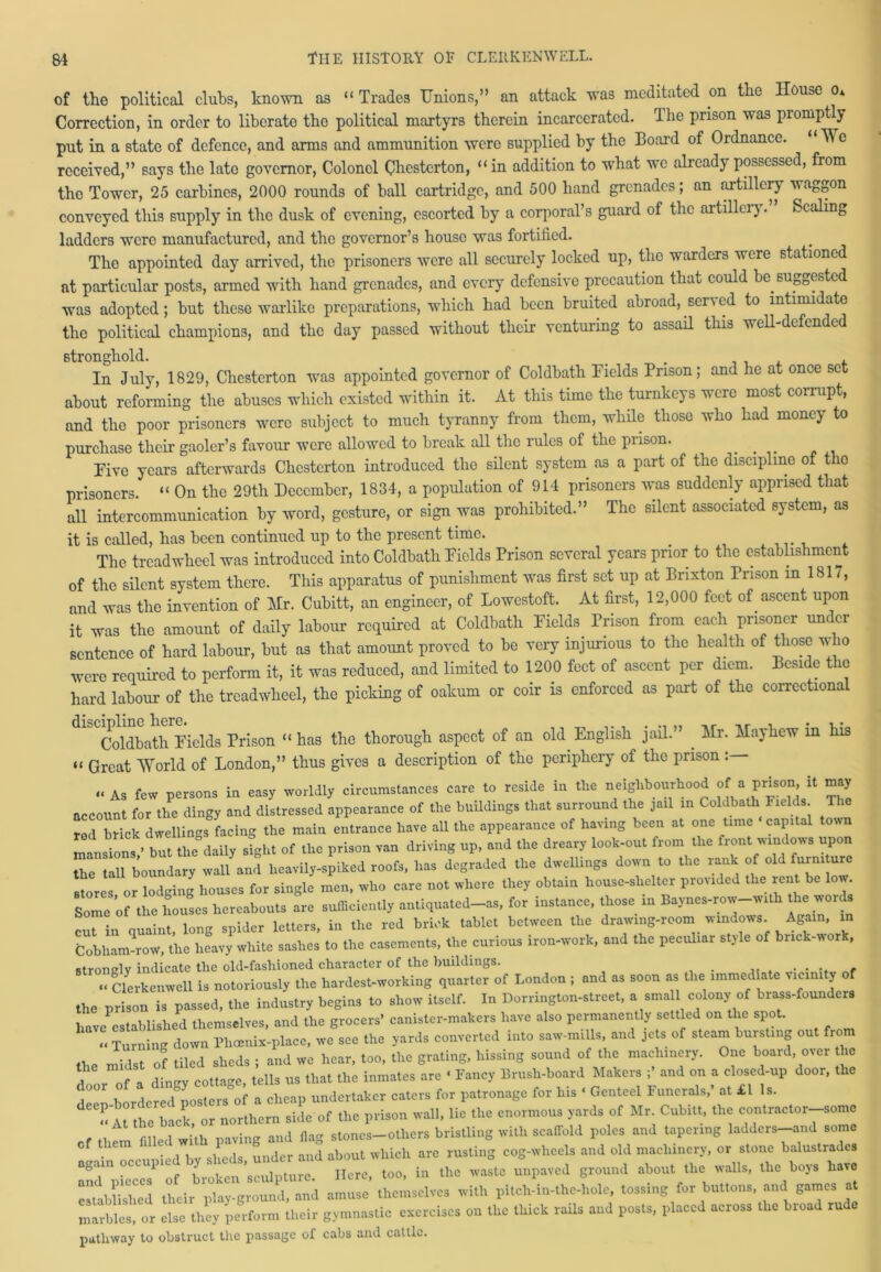 of the political clubs, known as “Trades Unions,” an attack was meditated mi the House o* Correction, in order to liberate tho political martyrs therein incarcerated. The prison was promptly put in a state of defence, and arms and ammunition were supplied by the Board of Ordnance. W e received,” says tho late governor, Colonel Chesterton, “in addition to what we already possessed, from the Tower, 25 carbines, 2000 rounds of ball cartridge, and 500 hand grenades; an artillery waggon conveyed this supply in the dusk of evening, escorted by a corporal’s guard of the artillei). Scaling ladders were manufactured, and tho governor’s house was fortified. The appointed day arrived, the prisoners were all securely locked up, the warders were stationed at particular posts, armed with hand grenades, and every defensive precaution that could be. sug0ested was adopted; but these warlike preparations, which had been bruited abroad, served to intimidate the political champions, and the day passed without their venturing to assail this well-defended stronghold. . , In July, 1829, Chesterton was appointed governor of Coldbath Fields Prison; and he at once set about reforming the abuses which existed within it. At this time the turnkeys were most corrupt, and the poor prisoners were subject to much tyranny from them, while those who had money to purchase their gaoler’s favour were allowed to break all tho rules of the prison. ... Five years afterwards Chesterton introduced the silent system as a part of the discipline of the prisoners. “ On the 29th December, 1834, a population of 914 prisoners was suddenly apprised that all intercommunication by word, gesture, or sign was prohibited.” The silent associated system, as it is called, has been continued up to the present time. The treadwheel was introduced into Coldbath Fields Prison several years prior to the establishment of the silent system there. This apparatus of punishment was first set up at Brixton Prison m 1817, and was the invention of Mr. Cubitt, an engineer, of Lowestoft. At first, 12,000 feet of ascent upon it was the amount of daily labour required at Coldbath Fields Prison from each prisoner under sentence of hard labour, but as that amount proved to be very injurious to the health of those who were required to perform it, it was reduced, and limited to 1200 feet of ascent per diem. Beside the hard labour of the treadwheel, the picking of oakum or coir is enforced as part of the correctional discipline here. _ „ ,r _r . . , . Coldbath Fields Prison “ has the thorough aspect of an old. English jail. . Mr. Mayhew in his “ Great World of London,” thus gives a description of tho periphery of the prison : “ As few persons in easy worldly circumstances care to reside in tire neighbourhood of a prison, it may account for the dingy and distressed appearance of the buildings that surround the jail in Coldbath Fields. The ted brick dwellings facing the main entrance have all the appearance of having been at one time capital town mansions,’ but the daily sight of the prison van driving up, and the dreary look-out from the front windows upon the tall boundary wall and heavily-spiked roofs, has degraded the dwellings down to the rank of old furniture stores or lodging houses for single men, who care not where they obtain house-shelter provided the rent be low. Some of the houses hereabouts are sufficiently antiquated-as, for instance, those in Baynes-row-with the words cut in quaint, long spider letters, in the red brick tablet between the drawing-room windows Again, in Cobham row, the heavy white sashes to the casements, the curious iron-work, and the peculiar style of brick-work, stronclv indicate the old-fashioned character of the buildings. ........ „ Clcrkcnwcll is notoriously tlie hardest-working quarter of London ; and as soon as the immediate vicinity of the prison is passed, the industry begins to show itself. In Dorrington-strcet, a small colony of brass-founders have established themselves, and the grocers’ canister-makers have also permanently settled on the spot. ,. Turning down H,renin-place, we sec the yards converted into saw-m.Us, and jets of steam bursting out from the midst of tiled shed, ; and we hear, too, the grating, hissing sound of the machinery. One board, over he l nf - dintrv cottage, tells us that the inmates are « Fancy Brush-board Makers ; and on a closed-up door, the ,°°r . d d esters of a cheap undertaker caters for patronage for his « Genteel Funerals,’ at £1 Is. Tu the back, or northern side of the prison wall, lie the enormous yards of Mr. Cubitt, the contractor-some fill 1 :’,h paving and Hag stones—others bristling with scaffold poles and tapering ladders—and some againTccupied by sheds, under and about which are rusting cog-wheels and old machinery, or stone balustrades and pieces of broken sculpture. Here, too, in the waste unpaved ground about the walls, the boys have established their play-ground, and amuse themselves with pitch-in-thc-hole, tossing for buttons, and games at marbles, or else they perform their gymnastic exercises on the thick rails aud posts, placed across the broad rude pathway to obstruct the passage of cabs and cattle.