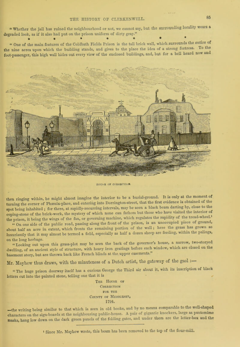 « Whether the jail has ruined the neighbourhood or not, we cannot say, but the surrounding locality wears a degraded look, as if it also had put on the prison uniform of dirty gray.” ******* “ One of the main features of the Coldbath Fields Prison is the tall brick wall, which.surrounds the entiie of the nine acres upon which the building stands, and gives to the place the idea of a strong fortress. To the foot-passenger, this high wall hides out every view of the enclosed buildings, and, but for a bell heard now and noui-B 07 ooiutBC-riuK. then ringing within, he might almost imagine the interior to be a burial-ground. It is only at the moment of turning the corner of Phoenix-place, and entering into Dorrington-street, that the first evidence is obtained of the spot being inhabited ; for there, at rapidly-recurring intervals, may be seen a black beam darting by, close to the coping-stone of the brick-work, the mystery of which none can fathom but those who have visited the interior of the prison, it being the wings of the fan, or governing machine, which regulates the rapidity of the tread-wheel. “ On one side of the public road, passing along the front of the prison, is an unoccupied piece of ground, about half an acre in extent, which fronts the remaining portion of the wall ; here the grass has grown so luxuriantly that it may almost be termed a field, especially as half a dozen sheep are feeding, within the palings, on the long herbage. “Looking out upon this grass-plot may be seen the back of the governor’s house, a narrow, two-storyed dwelling, of an ancient style of structure, with heavy iron gratings before each window, which arc closed on the basement story, but are thrown back like French blinds at the upper casements. Mr. Mayhcw thus draws, with the minuteness of a Dutch artist, the gateway of the gaol . “ The huge prison doorway itself has a curious George the Third air about it, with its inscription of black letters cut into the painted stone, telling one that it is • The House op Correction for THE County of Mi doles bv, 1794. -the writing being similar to that which is seen in old books, and by no means comparable to the well-shaped characters on the sign-boards at the neighbouring public-house. A pair of gigantic knockers, large as pantomime masks, hang low down on the dark green panels of the folding gates, and under them are the letter-box and the 1 Since Mr. Mayhcw wrote, this beam has been removed to the top of the flour-mill.