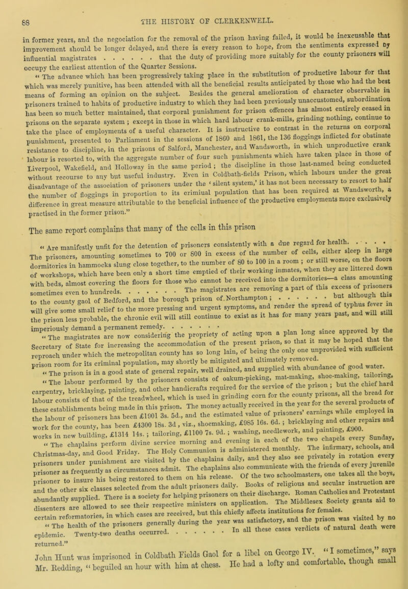 in former years, and the negociation for the removal of the prison having failed, it would be inexcusable that improvement should be longer delayed, and there is every reason to hope, from the sentiments expressed by influential magistrates that the duty of providing more suitably for the county prisoners will occupy the earliest attention of the Quarter Sessions. “ The advance which has been progressively taking place in the substitution of productive la our or t lat which was merely punitive, has been attended with all the beneficial results anticipated by those who had the best means of forming an opinion on the subject. Besides the general amelioration of character observa le in prisoners trained to habits of productive industry to which they had been previously unaccustomed, subor ina ion has been so much better maintained, that corporal punishment for prison offences has almost entirely ceased m prisons on the separate system ; except in those in which hard labour crank-mills, grinding nothing, continue to take the place of employments of a useful character. It is instructive to contrast in the returns on corporal punishment, presented to Parliament in the sessions of 18G0 and 1861, the 136 floggings in icte or o s ina e resistance to discipline, in the prisons of Salford, Manchester, and Wandsworth, in which unproductive crank labour is resorted to, with the aggregate number of four such punishments which have taken place in those of Liverpool, Wakefield, and Holloway in the same period ; the discipline in those last-named being con uc e without recourse to any but useful industry. Even in Coldbath-fields Prison, which labours under the great disadvantage of the association of prisoners under the « silent system,’ it has not been necessary toi resort tohalf the number of floggings in proportion to its criminal population that has been required at Wandsworth a difference in great measure attributable to the beneficial influence of the productive employments more exclusively practised in the former prison.” The same report complains that many of the cells in this prison « Are manifestly unfit for the detention of prisoners consistently with a due regard for health. . • . . . The prisoners, amounting sometimes to 700 or 800 in excess of the number of cells, either sleep in laige dormitories in hammocks slung close together, to the number of 80 to 100 in a room ; or still worse, on the floors of workshops which have been only a short time emptied of their working inmates, when they are littered dow : -,rb“ost covering .he doom for .hose who cannot he received into .he .. c ovori t„ hundreds .... The magistrates are removing a part of this excess ot prisoners ,°”he county gaol of Bedford! and the horough prison of Northampton hut although Urn will give some small relief to the more pressing and urgent symptoms, and render the sprea o IP us t The prison less probable, the chronic evil will still continue to exist as it has for many years past, and wrU suU ^ uPo„. p^ w * z Secretary of State for increasing the accommodation of the present prison, so that tt may be hoped that th rcproaclf under which the metropolitan county has so long lain, of being the only one unprovrded wrth sumc.ent prison room for its criminal population, may shortly be mitigated and ultimately removed it'Ttluoring, £1100 7s. 9d. ; washing, Sundav, <, The chaplains perform divine service morning and evening in each of the two chapels rnery t>u y. _ lhe chaPx P Thc Hol communion is administered monthly. The infirmary, schools, and prisonerT underpunishment are r'= “ i °Lr:; “ and the other closes se e for hclping prisoners on their discharge. Roman Catholics and Protestant hdi rxr ^ *“t0 ttsT**lhe r - epidemic. Twenty-two deaths occurred returned.” John Hunt was imprisoned in Coldbath Fields Gaol for a libel on George IV, ^ Mr. nodding, “ beguiled an hour with him at ehess. He had a lofty and comfortable, though small