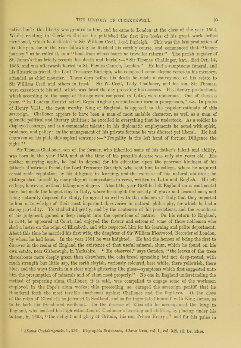 native land; this liberty was granted to him, and he came to London at the close of the year 1564. Whilst residing in Clerkcnwcll-close he published the first five books of his great work before mentioned, which he dedicated to Sir William Cecil, Lord Burleigh. This was the last production of his able pen, for in the year following he finished his earthly course, and commenced that “longer journey,” as he called it, to a “land from whose bourn no traveller returns.” The parish register of St. James’s thus briefly records his death and burial:—“Sir Thomas Challinger, knt., died Oct. 14, 1565, and was afterwards buried in St. Pawles Church, London.” He had a sumptuous funeral, and his illustrious friend, the Lord Treasurer Burleigh, who composed some elegiac verses to his memory, attended as chief mourner. Three days before his death he made a conveyance of his estate to Sir William Cecil and others in trust. Sir W. Cecil, Lady Challoner, and his son, Sir Thomas, were executors to his will, which was dated the day preceding his decease. His literary productions, which according to the usage of the age were composed in Latin, were numerous. One of these, a poem “ In Laudem Ilcnrici octavi Regis Anglioe proestantissimi carmen pancgricum,” i.e., In praise of Henry YIII., the most worthy King of England, is opposed to the popular estimate of this sovereign. Challoner appears to have been a man of most amiable character, as well as a man of splendid political and literary abilities; he excelled in everything that he undertook. As a soldier ho displayed courage, and as a commander talent; in his diplomatic employments he acted with spirit, prudence, and policy ; in the management of his private fortune he was discreet yet liberal. He had engraven on his plate this sapient sentence :—“Frugality is the left hand of fortune, Diligence the right.”1 Sir Thomas Challoner, son of the former, who inherited some of his father’s talent and ability, was bom in the year 1559, and at the time of his parent’s decease was only six years old. His mother marrying again, he had to depend for his education upon the generous kindness of his father’s illustrious friend, the Lord Treasurer Burleigh, who sent him to college, where he acquired considerable reputation by his diligence in learning, and the exercise of his natural abilities ; ho distinguished himself by many elegant compositions in verse, written in Latin and English. He left college, however, without taking any degree. About the year 1580 he left England on a continental tour, but made the longest stay in Italy, where he sought the society of grave and learned men, and being naturally disposed for study, he agreed so well with the scholars of Italy that they imparted to him a knowledge of their most important discoveries in natural philosophy, for which he had a strong partiality. He studied diligently, and by the acuteness of his perceptions, and the soundness of his judgment, gained a deep insight into the operations of nature. On his I’eturn to England, in 1584, he appeared at Court, and enjoyed the favour and esteem of some of those noblemen who shed a lustre on the reign of Elizabeth, and who respected him for his learning and polite deportment. About this time he married his first wife, the daughter of Sir William Fleetwood, Recorder of London, by whom he had issue. In the year 1591 he was knighted. He had the honour of being the first to discover in the realm of England the existence of that useful mineral, alum, which he found on his own estate, near Gisborough, in Yorkshire. “ He observed,” says Camden, “the leaves of the trees thereabouts more deeply green than elsewhere, the oaks broad spreading but not deep-rooted, with much strength but little sap, the earth clayish, variously coloured, here white, there yellowish, there blue, and the ways therein in a clear night glistering like glass—symptoms which first suggested unto him the presumption of minerals and of alum most properly.” Ho one in England understanding the method of preparing alum, Challoner, it is said, was compelled to engage some of the workmen employed in the Pope’s alum works; this proceeding so enraged the sovereign pontiff that ho thundered forth the most terrible anathemas against Challoner and the fugitives. At the close of the reign of Elizabeth he journied to Scotland, and so far ingratiated himself with King James, as to be both his friend and confidant. On the decease of Elizabeth lie accompanied the king to England, who marked his high estimation of Challoncr’s learning and abilities, by placing under his tuition, in 1603, “the delight and glory of Britain, his son Prince Henry;” and for his pains in Athena: Cantabrigensis, i., 236. Biographia Bntannica, Athena: Oxon, vol. i., col. 318, ed. Dr. Bliss.