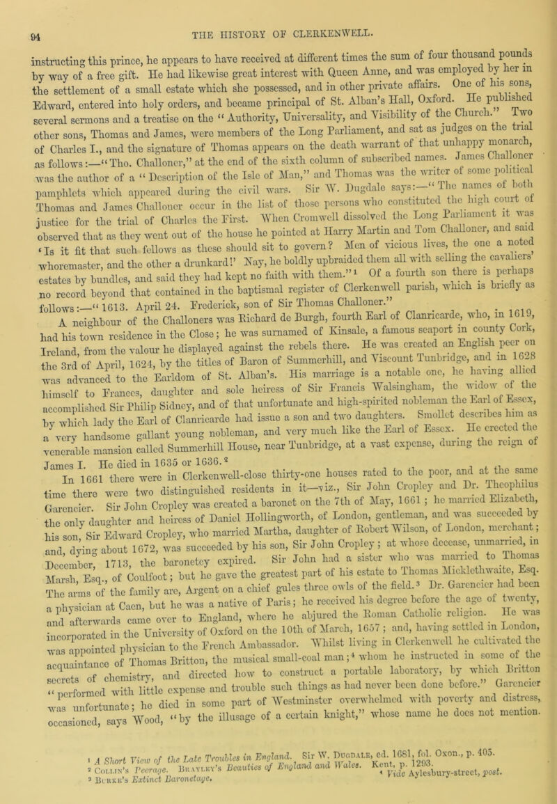 instructing this prince, he appears to have received at different times the sum of four- thousand pounds by way of a free gift. He had likewise great interest with Queen Anne, and was employed by ler m the settlement of a small estate which she possessed, and in other private affairs. One of his sons, Edward, entered into holy orders, and became principal of St. Alban’s Hall, Oxford. c pu is e several sermons and a treatise on the “ Authority, Universality, and Visibility of the Church. iwo other sons, Thomas and James, were members of the Long Parliament, and sat as juc ges on le n of Charles I., and the signature of Thomas appears on the death warrant of that uniappy monarc , as follows“Tho. Challoncr,” at the end of the sixth column of subscribed names. James C ia oner was the author of a “ Description of the Isle of Man,” and Thomas was the writer of some political pamphlets which appeared during the civil wars. Sir W. Dugdale says:- The names of both Thomas and James Challoncr occur in the list of those persons who constituted the high court of justice for the trial of Charles the First. When Cromwell dissolved the Long Paihament it was observed that as they went out of the house lie pointed at Harry Martin and Tom Challoncr, and said ‘Is it fit that such fellows as these should sit to govern? Men of vicious lives the one a noted whoremaster, and the other a drunkard!’ Nay, he boldly upbraided them all with selling the cava hers estates by bundles, and said they had kept no faith with them.”1 Of a fourth son there 13 per P no record beyond that contained in the baptismal register of Clerkenwell parish, which is briefly follows“ 1613. April 24. Frederick, son of Sir Thomas Challoncr.” _ A neighbour of the Challoners was Diehard de Burgh, fourth Earl of Clanricarde, who, m 1 , had his town residence in the Close; he was sumamed of Xinsale, a famous seaport m county Cork, Ireland, from the valour he displayed against the rebels there. He was created an English peer on the 3rd of April 1624, by the titles of Baron of Summerhill, and Viscount Tunbridge, and m 16- “diced to tho Mdom of St. Alban’s. His marriage is a notable one he having allied himself to Frances, daughter and sole heir-css of Sir Francis Walsiugham, the wlow of tire accomplished Sir Philip Sidney, and of that unfortunate and high-spmted nobleman the Fail of Essex, by which lady the Earl of Clanricarde had issue a son and two daughters. Smollot describes him as a very handsome gallant young nobleman, and very much like the Earl of Essex. lie elected the venerable mansion called Summerhill House, near Tunbridge, at a vast expense, during the reign of Tnmpq I He died in 1635 or 1636.2 Tn 1661 there were in Clerkenwell-close thirty-one houses rated to the poor, and at the same time there two distinguished residents in it-vi,, Sir John Cropley and Dr. Theophi us Gareneier Sir John Cropley was created a baronet on the /th of May, 1G01 ; lie mauled Eliza >cti, the onlv daughter and heiress of Daniel Hollingwortlr, of London, gentleman, and was succeeded by his son^Sir Edward Cropley, who married Martha, daughter of Robert M ilson, of London, merchant, and dyin about 1672, was succeeded by his son, Sir John Cropley ; at whose decease, unmarried, in December! 1713, the baronetcy expired. Sir John had a sister who was married to Thomas Marsh Esq., of Coulfoot; but he gave the greatest part of his estate to Thomas Micklethwaite Esq. The arms of the family are, Argent on a chief gules three owls of the field ’ Dr. Gareneier had been a physician at Caen, but he was a native of Paris; he received Ins degree before the age of twenty, ™ afterwards came over to England, where he abjured the Roman Catholic religion. Ho was . -nt/./l in the University of Oxford on the 10th of March, 1657 ; and, having settled m London, was Appointed physician to the Ercnch Ambassador. V hi 1st living in Clerkenwell lie cultivated the f hcmWrv ami directed how to construct a portable laboratory, by which Britton “performed with little expense and trouble such things as had never been done before.” Gareneier r f fnnofp • he died in some part of Westminster overwhelmed with poverty and distress,. Aliened, says Wood, “by the illusagc of a certain knight,” whose name he does not mention. » A Short View of the Late Troubles in England Sir W. Boon ale, Ccl.IGSl, fol. Oxon., p. 40 o. • iSAwk vyi.ey’s Beauties »/ mt Wale,. pos, 3 Bchke’s Extinct Baronetage. -