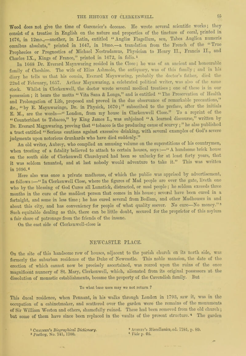 Wood docs not give the time of Garencier’s decease. lie wrote several scientific works; they consist of a treatise in English on the nature and properties of the tincture of coral, printed in 1076, in 12mo.,—another, in Latin, entitled “ Anglice Flagellum, seu, Tabes Anglica numeris omnibus absoluta,” printed in 1647, in 18mo.—a translation from the French of the “True Prophecies or Prognostics of Michael Xostradamus, Physician to Ilcnry II., Francis II., and Charles IX., Kings of France,” printed in 1672, in folio.1 In 1668 Dr. Everard Maynwaring resided in the Close; he was of an ancient and honourable family of Cheshire. The wife of Elias Ashmolc, the antiquary, was of this family ; and in his diary he tells us that his cousin, Everard Maynwaring, probably the doctor’s father, died the 22nd of February, 1657. Arthur Maynwaring, a celebrated political writer, was also of the same stock. Whilst in Clcrkenwell, the doctor wrote several medical treatises ; one of these is in our possession ; it bears the motto “ Vita Sana & Longa,” and is entitled “ The Preservation of Health and Prolongation of Life, proposed and proved in the due observance of remarkable precautions,” &c., “by E. Maynwaringe, Dr. in Physick, 1670;” subscribed to the preface, after the initials E. M., are the words—“ London, from my house in Clarkenwell Close.” To a reprint of the “Counterblast to Tobacco,” by King James I., was subjoined “A learned discourse,” written by Dr. Everard Maynwaring, proving that “ tobacco is the producing cause of scurvy ; ” he also published a tract entitled “Serious cautions against excessive drinking, with several examples of God’s severe judgments upon notorious drunkards who have died suddenly.” An old writer, Aubrey, who compiled an amusing volume on the superstitions of his countrymen, when treating of a fatality believed to attach to certain houses, says:—“ A handsome brick house on the south side of Clcrkenwell Churchyard had been so unlucky for at least forty years, that it was seldom tenanted, and at last nobody would adventure to take it.” This was written in 1G96.2 Here also was once a private madhouse, of which the public was apprised by advertisement, as follows“ In Clcrkenwell Close, where the figures of Mad people arc over the gate, liveth one who by the blessing of God Cures all Lunatick, distracted, or mad people; he seldom exceeds three months in the cure of the maddest person that comes in his house; several have been cured in a fortnight, and some in less time; he has cured several from Bedlam, and other Madhouses in and about this city, and has conveniency for people of what quality soever. Xo cure—Xo money.’ Such equitable dealing as this, there can be little doubt, secured for the proprietor of this asylum a fair share of patronage from the friends of the insane. On the east side of Clcrkcnwell-close is XEWCASTLE PLACE. On the site of this handsome row of houses, adjacent to the parish church on its north side, was formerly the suburban residence of the Duke of Xewcastle. This noble mansion, the date of the erection of which cannot now be precisely ascertained, was reared upon the ruins of the once magnificent nunnery of St. Mary, Clcrkenwell, which, alienated from its original possessors at the dissolution of monastic establishments, became the property of the Cavendish family. But To wliat base uses may we not return ? This ducal residence, when Pennant, in his walks through London in 1793, saw it, was in the occupation of a cabinetmaker, and scattered over the garden were the remains of the monuments of Sir William Weston and others, shamefully ruined. These had been removed from the old church ; but some of them have since been replaced in the vaults of the present structure. * The garden 1 Chalmer’s Biographical Dictionary. 3 Postboy, No. 741, 1700. 5 Audrey’s Miscellanies, ed. 1781, p. 89. * Vide p. GO.