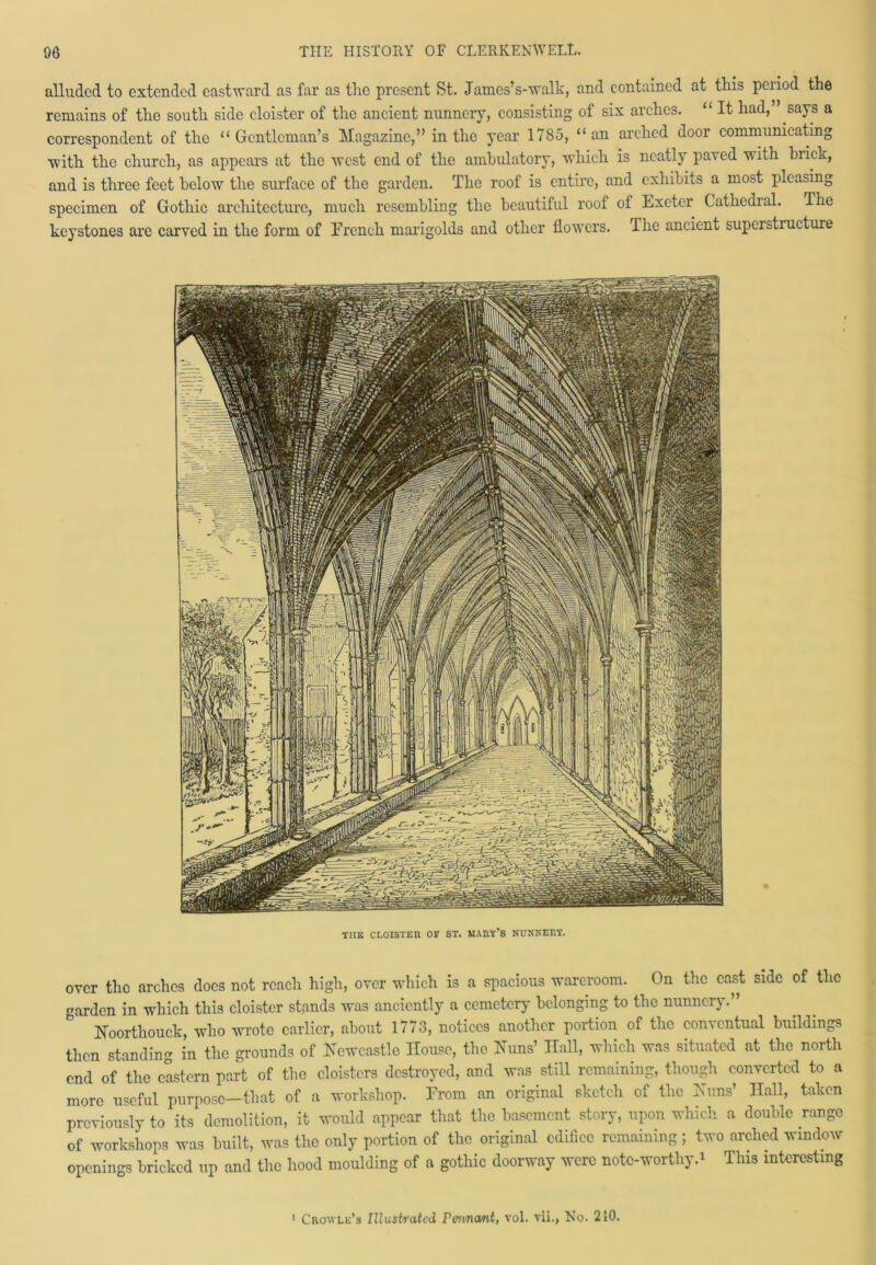 alluded to extended eastward as far as the present St. James’s-walk, and contained at this peiiod the remains of the south side cloister of the ancient nunnery, consisting of six arches. “ It had,” says a correspondent of the “Gentleman’s Magazine,” in the year 1785, “an arched door communicating ■with the church, as appears at the west end of the ambulatory, which is neatly pared with brick, and is three feet below the surface of the garden. The roof is entire, and exhibits a most pleasing specimen of Gothic architecture, much resembling the beautiful roof of Exeter Cathedral. The keystones are carved in the form of French marigolds and other flowers. The ancient supei structure THE CLOISTER OF ST. MARY*8 NUNKERY. over the arches docs not reach high, over which is a spacious warcroom. On the cast side of the garden in which this cloister stands was anciently a cemetery belonging to the nunnery.” Noorthouck, who wrote earlier, about 1773, notices another portion of the conventual buildings then standing in the grounds of Newcastle House, the Nuns’ Hall, which was situated at the north end of the eastern part of the cloisters destroyed, and was still remaining, though converted to a more useful purpose—that of a workshop. From an original sketch of the Nuns’ Hall, taken previously to its demolition, it would appear that the basement story, upon which a double range of workshops was built, was the only portion of the original edifice remaining; two arched window openings bricked up and the hood moulding of a gothic doorway were note-worthy.* This interesting Crowlu’s Illustrated Pennant, vol. vii., No. 210.