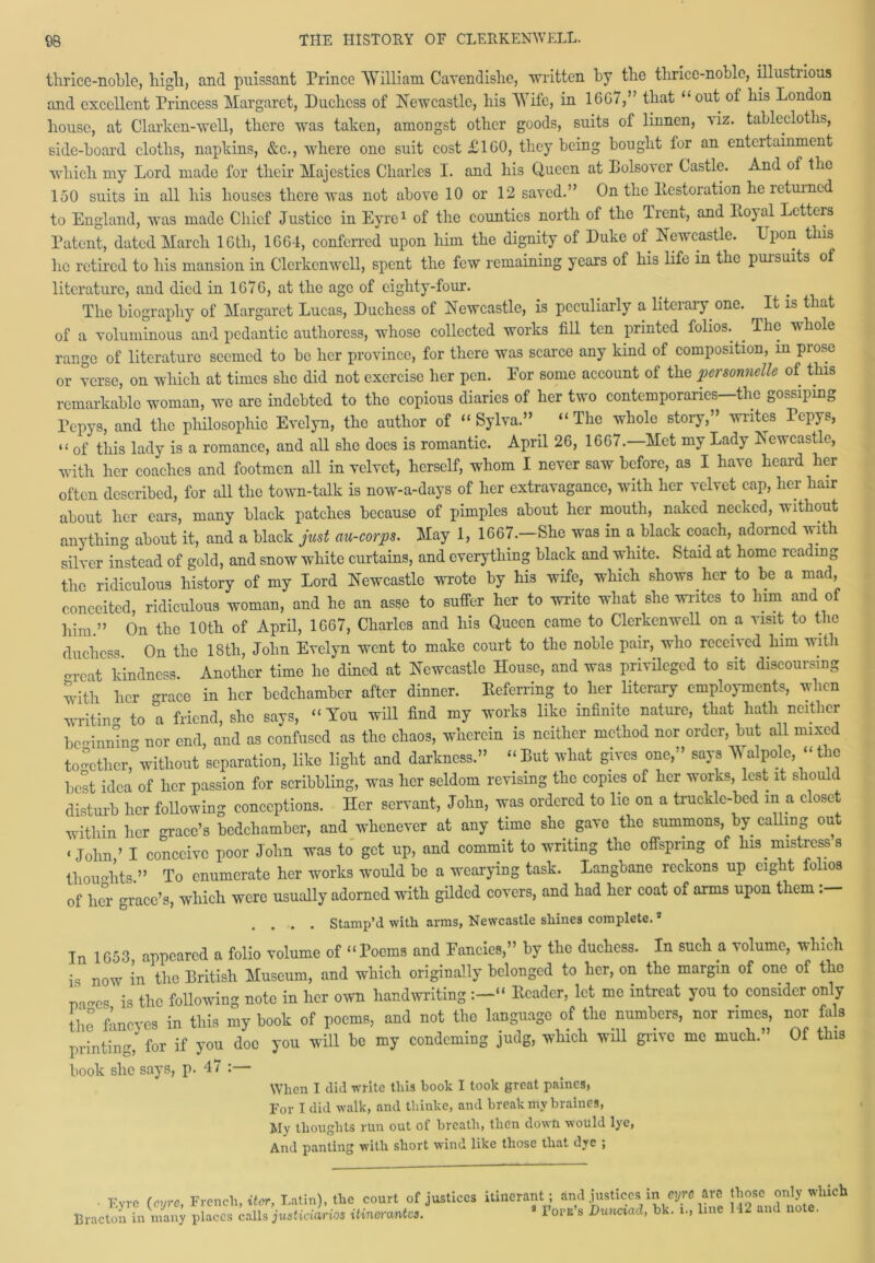 thrice-noble, high, and puissant Prince William Cavendislie, written by the thrice-noble, illustrious and excellent Princess Margaret, Duchess of Newcastle, his Wife, in 1667,” that “ out of his London house, at darken-well, there was taken, amongst other goods, suits of linnen, viz. tablecloths, side-board cloths, napkins, &c., where one suit cost £160, they being bought for an entertainment which my Lord made for their Majesties Charles I. and his Queen at Dolsover Castle. And of the 150 suits in all his houses there was not above 10 or 12 saved.” On the ltcstoration he letuined to England, was made Chief Justice in Eyre1 of the counties north of the Trent, and Eoyal Letters Patent, dated March 16th, 1G64, conferred upon him the dignity of Duke of Newcastle. Upon this he retired to his mansion in Clcrkenwcll, spent the few remaining years of his life in the pursuits of literature, and died in 1G76, at the age of eighty-four. The biography of Margaret Lucas, Duchess of Newcastle, is peculiarly a literary one. It is that of a voluminous and pedantic authoress, whose collected works fill ten printed folios.^ . The whole range of literature seemed to be her province, for there was scarce any kind of composition, in prose or verse, on which at times she did not exercise her pen. Eor some account of the personnels of this remarkable woman, we are indebted to the copious diaries of her two contemporaries—the gossiping Pcpys, and the philosophic Evelyn, the author of “ Sylva.” “The whole story,” writes Pepys, “ of this lady is a romance, and all she does is romantic. April 26, 1667.—Met my Lady Newcastle, with her coaches and footmen all in velvet, herself, whom I never saw before, as I have heard her often described, for all the town-talk is now-a-days of her extravagance, with her velvet cap, her hair about her ears, many black patches because of pimples about her mouth, naked necked, without anything about it, and a black just au-corps. May 1, 1667.—She was in a black coach, adorned with silver instead of gold, and snow white curtains, and everything black and white. Staid at home reading the ridiculous history of my Lord Newcastle wrote by his wife, which shows her to be a mad, conceited, ridiculous woman, and he an asse to suffer her to write what she writes to him and of him.” On the 10th of April, 1667, Charles and his Queen came to Clerkenwell on a visit to the duchess On the 18th, John Evelyn went to make court to the noble pair, who received him with orcat kindness. Another time he dined at Newcastle House, and was privileged to sit discoursing with her -race in her bedchamber after dinner. Deferring to her literary employments, when writin- to a friend, she says, “You will find my works like infinite nature, that hath neither bc-innin- nor end, and as confused as the chaos, wherein is neither method nor order, but all mixed to-ether,°without separation, like light and darkness.” “ Put what gives one,” says Walpole, “ the best idea of her passion for scribbling, was her seldom revising the copies of her works, lest it s oi ( disturb her following conceptions. Her servant, John, was ordered to lie on a truckle-bed in a closet within her grace’s bedchamber, and whenever at any time she gave the summons, by calling ou ‘John,’ I conceive poor John was to get up, and commit to writing the offspring of his _ mistress 8 thou Hits.” To enumerate her works would be a wearying task. Langbane reckons up eight folios of her grace’s, which were usually adorned with gilded covers, and had her coat of arms upon them :— .... stamp’d with arms, Newcastle shines complete.9 In 1653 appeared a folio volume of “Poems and Fancies,” by the duchess. In such a volume, which is now in the British Museum, and which originally belonged to her, on the margin of one of the pa-cs is the following note in her own handwriting “ Header, let me intreat you to consider only i,o Loves in this my boot of poems, and not the language of the numbers, nor rimes, nor fals printing,' for if you doc you will be my condcming judg, which will gnve me much. Of this book she says, p. 47 :— When I did write this book I took great paines, For I did walk, and tliinke, and break my bralnes, My thoughts run out of breath, then down would lye, And panting with short wind like those that dye ; Fvrc (eyre, French, iter, Latin), tlie court of justices itinerant; and justices in cy« are those only which Bracton’in many places culls justiLios iKnmmto. * fora's Dunciad, bit. ... line 142 and note.