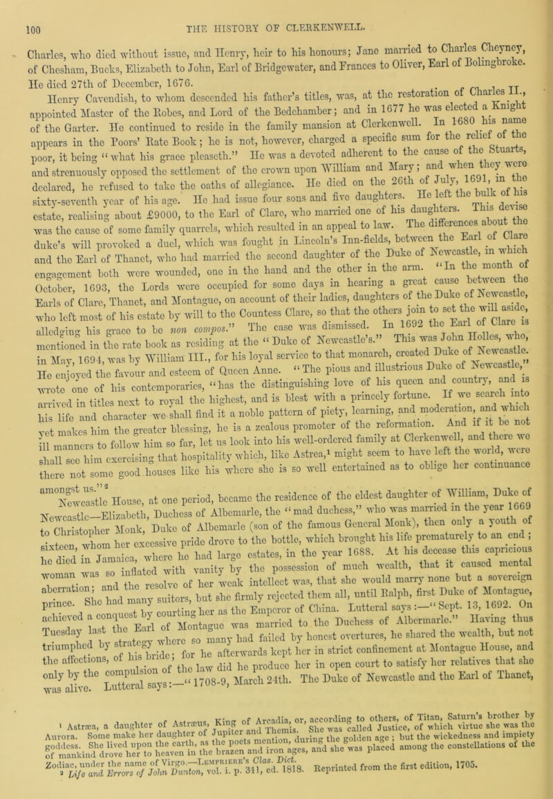 Charles, who died without issue, and Henry, lien- to his honours; Jane married to Charles Chcyncy, of Chesham, Bucks, Elizabeth to John, Earl of Bridgewater, and Frances to Oliver, Earl of Bolingbroke. He died 27th of December, 1676. . . TT Ilcnry Cavendish, to whom descended his father’s titles, was, at the restoration ot Charles n., appointed Master of the Robes, and Lord of the Bedchamber; and in 1677 he was elected a Ivmgit of the Garter. He continued to reside in the family mansion at Clerkcnwell. In 1680 is name appears in the Poors’ Rate Book; he is not, however, charged a specific sum for the relief o e poor, it being “ what his grace pleasctli.” He was a devoted adherent to the cause of the btuarts, and strenuously opposed the settlement of the crown upon W llliam and Maiy , &n ^ ^ 1CT declared, he refused to take the oaths of allegiance. He died on the 26th of u y, » “ sixty-seventh year of his age. He had issue four sons and five daughters. He left the bulkf estate, realising about £9000, to the Earl of Clare, who married one of Lmgliteis. was the cause of some family quarrels, which resulted in an appeal to law. The difference* about the duke’s will provoked a duel, which was fought in Lincoln’s Inn-fields, between the Earl of Cla and the Earl of Thanet, who had married the second daughter of the Duke of Newcastle, m which engagement both were wounded, one in the hand and the other in the arm In the month of October, 1693, the Lords were occupied for some days in hearing a gicu cause c vecn Earls of Clare, Thanet, and Montague, on account of their ladies, daughters of the Duke of ^ , who left most of his estate by will to the Countess Clare, so that the others jom to^ set the wiU a d , ailed in his grace to be non compos” The case was dismissed. In 1692 the Eail of Claie mentioned in Die rate book as residing at the “ Duke of Newcastle’s.” This was John « in May 1694, was by William III., for his loyal service to that monarch, created Duke of Newcastle. He enjoyed the favour and esteem of Queen Anne. “ The pious and illustrious Duke of heucastle, wrote one of his contemporaries, “has the distinguishing love of Ins queen and countiy, an arrived in titles next to royal the highest, and is blest with a princely fortune. If we seal eh into his life and character we-shall find it a noble pattern of piety, learning, and moderation and w vet makes him the greater blessing, lie is a zealous promoter of the reformation. And if it ill manners to follow him so far, let us look into his well-ordered family at Clerkenwell and there we In see him exercising that hospitality which, like Astrea,* might seem to have left the woi d, were there not some good houses like his where she is so well entertained as to oblige her contmuanc am0NetTstie House, at one period, became the residence of the eldest daughter of William, Duke of Newcastle Elizabeth, Duchess of Albemarle, the “mad duchess,” who was married m the year 669 to Christopher Monk, Duke of Albemarle (son of the famous General Monk), then only a youth of • f vlmm her excessive pride drove to the bottle, which brought Ins life prematurely to an end , Wiedil Jamaica,'where he had large estates, in the year 1688. At his decease this capricious inflated with vanity by the possession of much wealth, that it caused menta owe of L U intellect was, that she would marry none but a sovereign  S;oau71ter,, but she firmly rejected them all until Ealph, first Dube o Mon ague Puuc ‘ , , ^..vHnrrlier as the Emperor of China. Lutteral says :— Sept, lo, 16J2. Un achieved a conquGS^^ ^ wag marricd to the Duchess of Albemarle.” Having thus Tuesc ay as ‘ had failed by honest overtures, ho shared the wealth, but not triumphed by strategy afterwards kept her in strict confinement at Montague House, and the affections, of ^“d Jc her in open court to satisfy her relatives that she only by the eornpu si t 1708-9, March 24th. The Duke of Newcastle and the Earl of Thanet, was alive. Luttciai says. > > Astraea among the constellations of the