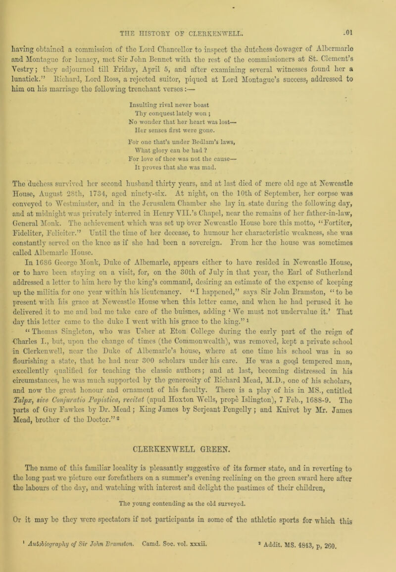having obtained a commission of the Lord Chancellor to inspect the dutchess dowager of Albermarlo and Montague for lunacy, met Sir John Bonnet with the rest of the commissioners at St. Clement’s Vestry; they adjourned till Friday, April 5, and after examining several witnesses found her a lunatick.” Richard, Lord Ross, a rejected suitor, piqued at Lord Montague’s success, addressed to him on his marriage the following trenchant verses:— Insulting rival never boast Thy conquest lately won ; No wonder that her heart was lost— Her senses first were gone. For one that’s under Bedlam’s laws, What glory can be had ? For love of thee was not the cause— It proves that she was mad. The duchess survived her second husband thirty years, and at last died of mere old age at Newcastle House, August 28th, 1734, aged ninety-six. At night, on the 10th of September, her corpse was conveyed to Westminster, and in the Jerusalem Chamber she lay in state during the following day, and at midnight was privately interred in Henry VII.’s Chapel, near the remains of her father-in-law, General Monk. The achievement which was set up 'over Newcastle House bore this motto, “Fortiter, Fidelitcr, Fcliciter.” Until the time of her decease, to humour her characteristic weakness, she was constantly served on the knee as if she had been a sovereign. From her the house was sometimes called Albemarle House. In 1G8G George Monk, Duke of Albemarle, appears either to have resided in Newcastle House, or to have been staying on a visit, for, on the 30th of July in that year, the Earl of Sutherland addressed a letter to him here by the king’s command, desiring an estimate of the expense of keeping up the militia for one year within his lieutenancy. “I happened,” says Sir John Bramston, “to be present with his grace at Newcastle House when this letter came, and when he had perused it he delivered it to me and bad me take care of the buisnes, adding ‘We must not undervalue it.’ That day this letter came to the duke I went with his grace to the king.” 1 “ Thomas Singleton, who was Usher at Eton College during the early part of the reign of Charles I., but, upon the change of times (the Commonwealth), was removed, kept a private school in Clcrkcnwell, near the Duke of Albemarle’s house, where at one time his school was in so flourishing a state, that he had near 300 scholars under his care. He was a good tempered man, excellently qualified for teaching the classic authors; and at last, becoming distressed in his circumstances, he was much supported by the generosity of Richard Mead, M.D., one of his scholars, and now the great honour and ornament of his faculty. There is a play of his in MS., entitled Talpx, sive Conjuratio Papistica, recitat (apud Hoxton Wells, prope Islington), 7 Feb., 1688-9. The parts of Guy Fawkes by Dr. Mead; King James by Serjeant Rengclly; and Knivet by Mr. James Mead, brother of the Doctor.”2 CLERKENWELL GREEN. The name of this familiar locality is pleasantly suggestive of its former state, and in reverting to the long past we picture our forefathers on a summer’s evening reclining on the green sward here after the labours of the day, and watching with interest and delight the pastimes of their children, The young contending as the old surveyed. Or it may be they were spectators if not participants in some of the athletic sports for which this I Autobiography of Sir John Bramston. Camd. Soc. vol. xxxii. s Addit. MS. 4843, p, 260.