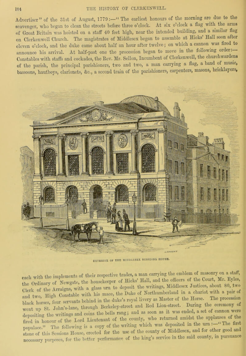 Advertiser” of tlio 31st of August, 1779:—“ The earliest honours of the morning are due to tho scavenger, who began to clean the streets before three o’clock. At six o’clock a flag with the arms of Great Britain was hoisted on a staff 40 feet high, near the intended building, and a similar flag on Clcrkenwell Church. The magistrates of Middlesex began to assemble at Hicks Hall soon after eleven o’clock, and the duke came about half an hour after twelve; on which a cannon was fired to announce his arrival. At half-past one the procession began to move in the following older. Constables with staffs and cockades, tho Eev. Mr. Sellon, Incumbent of Clcrkenwell, the churchwardens of the parish, the principal parishioners, two and two, a man carrying a flag, a band of music, bassoons, hautboys, clarionets, &c., a second train of the parishioners, carpenters, masoDS, biicklajeis, each with the implements ot their respective trades, a man carrying the emblem of masonry on a staff, it o Ordinary of Newgate, the housekeeper of Kicks’ Ilall, and the ofheers of the Court, Hr. Eyles, Clerk of the Arraigns, with a glass urn to deposit the writings, Middlesex Justices about 80 two and two Hi ell Constable with his mace, the Duke of Northumberland in a chariot with a pair of hies, four servants behind in the duke’s royal livery as Master of the Horse Ihe procession we! up St John’s-lanc, through Berkeley-street and lied Lion-street. During he ceremony of depositing the writings and coins the bells rang; and as soon as it was ended a set of cannon were ted in honour of the Lord Lieutenant of the county, who returned amidst the applauses of the populace.” The following is a copy of the writing which was deposited in the urn - The first stone of this Sessions House, erected for tho use of the county of Middlesex, and for other good and necessary purposes, for the better performance of the king’s service in tho said county, m pursuance