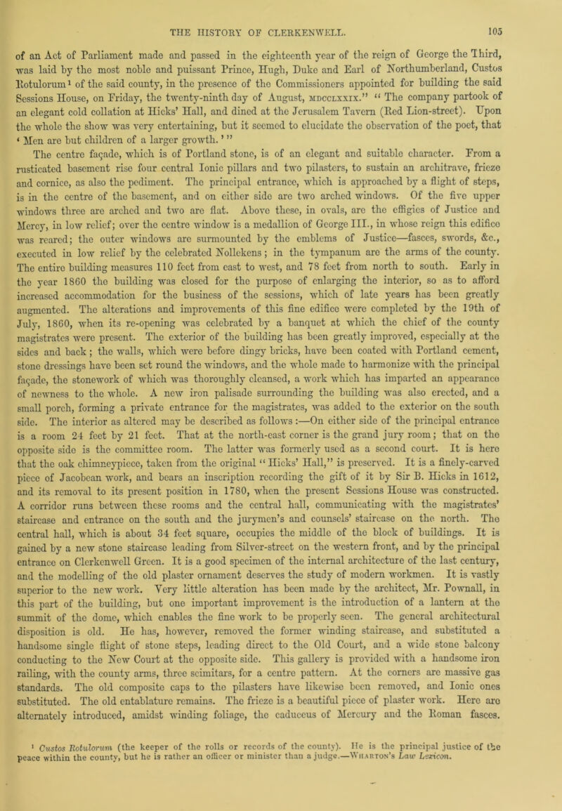 of an Act of Parliament made and passed in the eighteenth year of the reign of George the Third, ■was laid by the most noble and puissant Prince, Hugh, Duke and Earl of Northumberland, Custos liotulorum1 of the said county, in the presence of the Commissioners appointed for building the said Sessions House, on Friday, the twenty-ninth day of August, mdcclxxix.” “ The company partook of an elegant cold collation at Hicks’ Hall, and dined at the Jerusalem Tavern (Red Lion-street). Upon the whole the show was very entertaining, hut it seemed to elucidate the observation of the poet, that < Men are hut children of a larger growth. ’ ” The centre fagade, which is of Portland stone, is of an elegant and suitable character. From a rusticated basement rise four central Ionic pillars and two pilasters, to sustain an architrave, frieze and cornice, as also the pediment. The principal entrance, which is approached by a flight of steps, is in the centre of the basement, and on either side are two arched windows. Of the five upper windows three are arched and two are flat. Above these, in ovals, arc the effigies of Justice and Mercy, in low relief; over the centre window is a medallion of George III., in whose reign this edifice was reared; the outer windows are surmounted by the emblems of Justice—fasces, swords, &c., executed in low relief by the celebrated Nollekens ; in the tympanum are the arms of the county. The entire building measures 110 feet from cast to west, and 78 feet from north to south. Early in the year 1860 the building was closed for the purpose of enlarging the interior, so as to afford increased accommodation for the business of the sessions, which of late years has been greatly augmented. The alterations and improvements of this fine edifice were completed by the 19th of July, 1860, when its re-opening was celebrated by a banquet at which the chief of the county magistrates were present. The exterior of the building has been greatly improved, especially at the sides and back ; the walls, which were before dingy bricks, have been coated with Portland cement, stone dressings have been set round the windows, and the whole made to harmonize with the principal fagade, the stonework of which was thoroughly cleansed, a work which has imparted an appearance of newness to the whole. A new iron palisade surrounding the building was also erected, and a small porch, forming a private entrance for the magistrates, was added to the exterior on the south side. The interior as altered may be described as follows:—On either side of the principal entrance is a room 24 feet by 21 feet. That at the north-east corner is the grand jury room; that on the opposite side is the committee room. The latter was formerly used as a second court. It is here that the oak chimncypicce, taken from the original “ Hicks’ Hall,” is preserved. It is a finely-carved piece of Jacobean work, and bears an inscription recording the gift of it by Sir B. Hicks in 1612, and its removal to its present position in 1780, when the present Sessions House was constructed. A corridor runs between these rooms and the central hall, communicating with the magistrates’ staircase and entrance on the south and the jurymen’s and counsels’ staircase on the north. Tho central hall, which is about 34 feet square, occupies the middle of the block of buildings. It is gained by a new stone staircase leading from Silver-street on the western front, and by the principal entrance on Clerkenwcll Green. It is a good specimen of the internal architecture of the last century, and the modelling of the old plaster ornament deserves the study of modern workmen. It is vastly superior to tho new work. Very little alteration has been made by the architect, Mr. Pownall, in this part of the building, but one important improvement is the introduction of a lantern at the summit of the dome, which enables the fine work to be properly seen. The general architectural disposition is old. He has, however, removed the former winding staircase, and substituted a handsome single flight of stone steps, loading direct to the Old Court, and a wide stone balcony conducting to the New Court at the opposite side. This gallery is provided with a handsome iron railing, with the county arms, three scimitars, for a centre pattern. At the corners are massive gas standards. The old composite caps to the pilasters have likewise been removed, and Ionic ones substituted. The old entablature remains. The frieze is a beautiful piece of plaster work. Here are alternately introduced, amidst winding foliage, the caducous of Mercury and the Roman fasces. 1 Custos Rotulorum (the keeper of the rolls or records of the county). He is the principal justice of the peace within the county, but he is rather an officer or minister than a judge.—Wharton’s Law Lexicon.