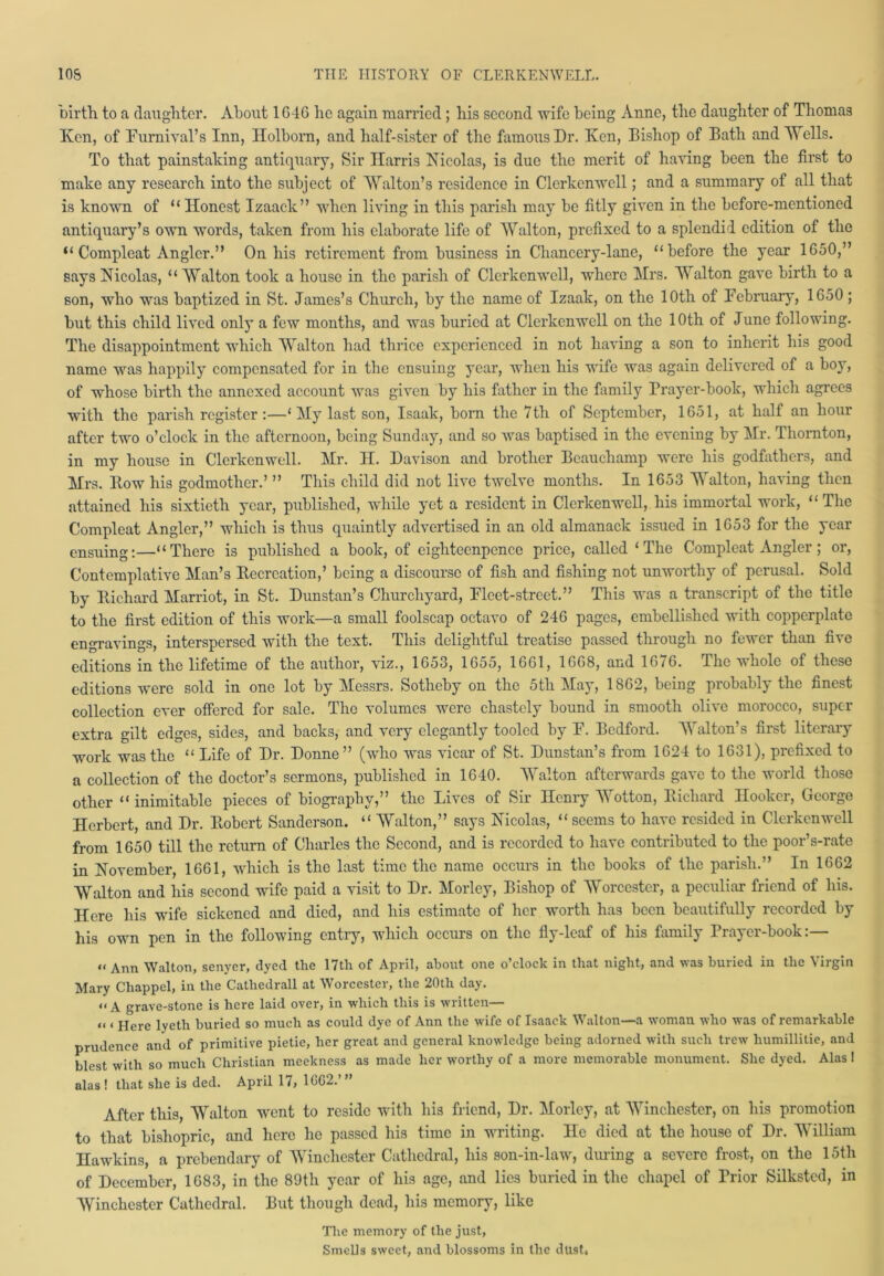 birth to a daughter. About 1646 he again married; his second wife being Anne, the daughter of Thomas Ken, of Furnival’s Inn, Holborn, and half-sister of the famous Dr. Ken, Bishop of Bath and Wells. To that painstaking antiquary, Sir Harris Nicolas, is due the merit of having been the first to make any research into the subject of Walton’s residence in Clerkenwell; and a summary of all that is known of “ Honest Izaack” when living in this parish may be fitly given in the before-mentioned antiquary’s own words, taken from his elaborate life of Walton, prefixed to a splendid edition of the “Compleat Angler.” On his retirement from business in Chancery-lane, “before the year 1650,” says Nicolas, “ Walton took a house in the parish of Clerkenwell, where Mrs. Walton gave birth to a son, who was baptized in St. James’s Church, by the name of Izaak, on the 10th of February, 1650 ; but this child lived only a few months, and was buried at Clerkenwell on the 10th of June following. The disappointment which Walton had thrice experienced in not having a son to inherit his good name was happily compensated for in the ensuing year, when his wife was again delivered of a boy, of whose birth the annexed account was given by his father in the family Prayer-book, which agrees with the parish register:—‘ My last son, Isaak, born the 7 th of September, 1651, at half an hour after two o’clock in the afternoon, being Sunday, and so was baptised in the evening by Mr. Thornton, in my house in Clerkenwell. Mr. II. Davison and brother Beauchamp were his godfathers, and Mrs. Bow his godmother.’ ” This child did not live twelve months. In 1653 Walton, having then attained his sixtieth year, published, while yet a resident in Clerkenwell, his immortal work, “ The Compleat Angler,” which is thus quaintly advertised in an old almanack issued in 1653 for the year ensuing:—“There is published a book, of eighteenpence price, called ‘The Compleat Angler; or, Contemplative Man’s Becrcation,’ being a discourse of fish and fishing not unworthy of perusal. Sold by Bichard Marriot, in St. Dunstan’s Churchyard, Fleet-street.” This was a transcript of the title to the first edition of this work—a small foolscap octavo of 246 pages, embellished with copperplate engravings, interspersed with the text. This delightful treatise passed through no fewer than five editions in the lifetime of the author, viz., 1653, 1655, 1661, 1668, and 1676. The whole of these editions were sold in one lot by Messrs. Sotheby on the 5tli May, 1862, being probably the finest collection ever offered for sale. The volumes were chastely bound in smooth olive morocco, super extra gilt edges, sides, and backs, and very elegantly tooled by F. Bedford. Walton’s first literary work was the “ Life of Dr. Donne” (who was vicar of St. Dunstan’s from 1624 to 1631), prefixed to a collection of the doctor’s sermons, published in 1640. Walton afterwards gave to the world those other “ inimitable pieces of biography,” the Lives of Sir Henry Wotton, Bichard Hooker, George Herbert, and Dr. Bobcrt Sanderson. “ Walton,” says Nicolas, “ seems to have resided in Clerkenwell from 1650 till the return of Charles the Second, and is recorded to have contributed to the poor’s-rate in November, 1661, which is the last time the name occurs in the books of the parish.” In 1662 Walton and his second wife paid a visit to Dr. Morlcy, Bishop of Worcester, a peculiar friend of his. Here his wife sickened and died, and his estimate of her worth has been beautifully recorded by his own pen in the following entry, which occurs on the fly-leaf of his family Prayer-book:— « Ann Walton, senyer, dyed the 17th of April, about one o’clock in that night, and was buried in the Virgin Mary Chappel, in the Cathedrall at Worcester, the 20th day. “A grave-stone is here laid over, in which this is written— “ « Here lyetli buried so much as could dye of Ann the wife of Isaack Walton—a woman who was of remarkable prudence and of primitive pietie, her great and general knowledge being adorned with such trew humillitie, and blest with so much Christian meekness as made her worthy of a more memorable monument. She dyed. Alas I alas ! that she is ded. April 17, 1GG2.’” After this, Walton went to reside with his friend, Dr. Morlcy, at Winchester, on his promotion to that bishopric, and hero he passed his time in writing. He died at the house of Dr. William Hawkins, a prebendary of Winchester Cathedral, his son-in-law, during a severe frost, on the 15th of December, 1683, in the 89th year of his age, and lies buried in the chapel of Trior Silkstcd, in Winchester Cathedral. But though dead, his memory, like The memory of the just, Smells sweet, and blossoms in the dU9t»