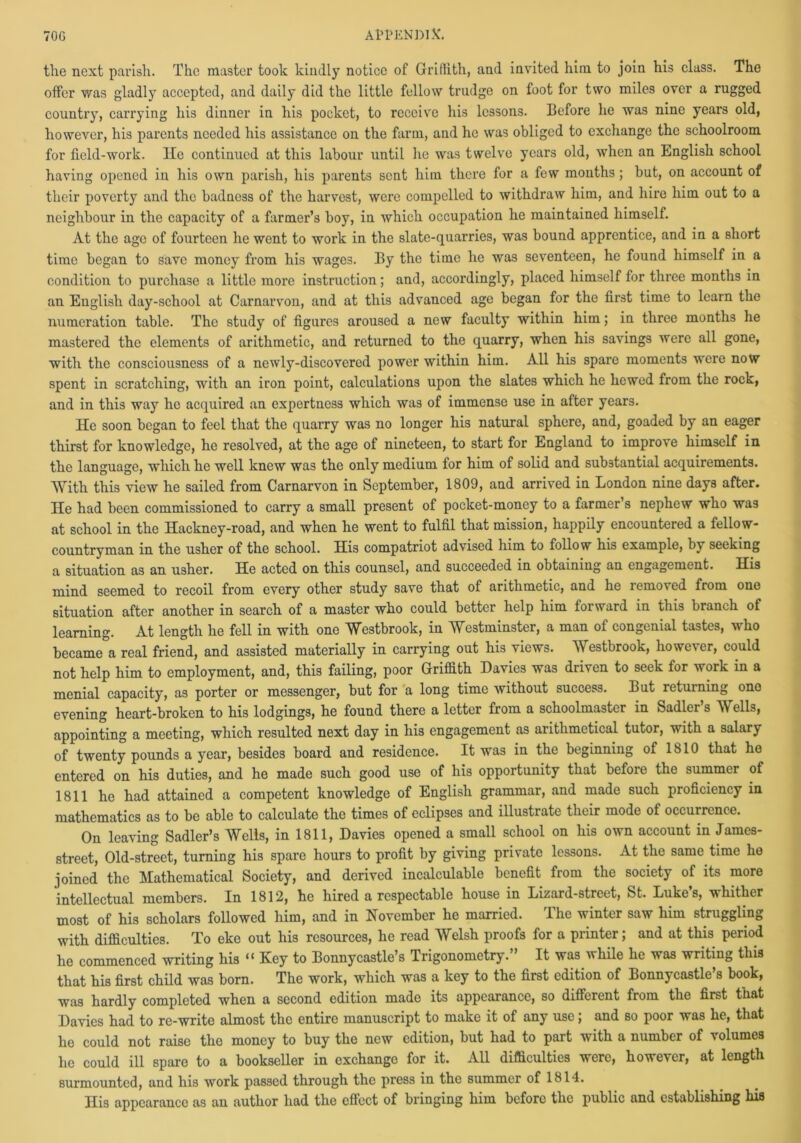 70G AttENDlX. the next parish. The master took kindly notice of Griffith, and invited him to join his class. The offer was gladly accepted, and daily did the little fellow trudge on foot for two miles over a rugged country, carrying his dinner in his pocket, to receive his lessons. Before he was nine years old, however, his parents needed his assistance on the farm, and he was obliged to exchange the schoolroom for field-work. He continued at this labour until he was twelve years old, when an English school having opened iu his own parish, his parents sent him there for a few months; but, on account of their poverty and the badness of the harvest, were compelled to withdraw him, and hire him out to a neighbour in the capacity of a farmer’s boy, in which occupation he maintained himself. At the age of fourteen he went to work in the slate-quarries, was bound apprentice, and in a short time began to save money from his wages. By the time he was seventeen, he found himself in a condition to purchase a little more instruction; and, accordingly, placed himself for three months in an English day-school at Carnarvon, and at this advanced age began for the first time to learn the numeration table. The study of figures aroused a new faculty within him; in three months he mastered the elements of arithmetic, and returned to the quarry, when his savings were all gone, with the consciousness of a newly-discovered power within him. All his spare moments were now spent in scratching, with an iron point, calculations upon the slates which he hewed from the rock, and in this way he acquired an expertness which was of immense use in after years. He soon began to feel that the quarry was no longer his natural sphere, and, goaded by an eager thirst for knowledge, he resolved, at the age of nineteen, to start for England to improve himself in the language, which he well knew was the only medium for him of solid and substantial acquirements. With this view he sailed from Carnarvon in September, 1809, and arrived in London nine days after. He had been commissioned to carry a small present of pocket-money to a farmer’s nephew who was at school in the Hackney-road, and when he went to fulfil that mission, happily encountered a fellow- countryman in the usher of the school. His compatriot advised him to follow his example, by seeking a situation as an usher. He acted on this counsel, and succeeded in obtaining an engagement. His mind seemed to recoil from every other study save that of arithmetic, and he removed from one situation after another in search of a master who could better help him forward in this branch of learning. At length he fell in with one Westbrook, in Westminster, a man of congenial tastes, who became°a real friend, and assisted materially in carrying out his views. Westbrook, however, could not help him to employment, and, this failing, poor Griffith Davies was driven to seek for work in a menial capacity, as porter or messenger, but for a long time without success. But returning one evening heart-broken to his lodgings, he found there a letter from a schoolmaster in Sadler’s Wells, appointing a meeting, which resulted next day in his engagement as arithmetical tutor, with a salary of twenty pounds a year, besides board and residence. It was in the beginning of 1810 that he entered on his duties, and he made such good use of his opportunity that before the summer of 1811 he had attained a competent knowledge of English grammar, and made such proficiency in mathematics as to be able to calculate the times of eclipses and illustrate their mode of occurrence. On leaving Sadler’s Wells, in 1811, Davies opened a small school on his own account in James- street, Old-street, turning his spare hours to profit by giving private lessons. At the same time he joined the Mathematical Society, and derived incalculable benefit from the society of its more intellectual members. In 1812, he hired a respectable house in Lizard-street, St. Luke’s, whither most of his scholars followed him, and in November he married. lhe winter saw him struggling with difficulties. To eke out his resources, he read Welsh proofs for a printer; and at this period he commenced writing his “ Key to Bonnycastle’s Trigonometry.” It was while he was writing this that his first child was born. The work, which was a key to the first edition of Bonnycastle’s book, was hardly completed when a second edition made its appearance, so different from the first that Davies had to re-write almost the entire manuscript to make it of any use, and so poor was he, that he could not raise the money to buy the new edition, but had to part with a number of volumes he could ill spare to a bookseller in exchange for it. All difficulties were, however, at length surmounted, and his work passed through the press in the summer of 1814. His appearance as an author had the effect of bringing him before the public and establishing his