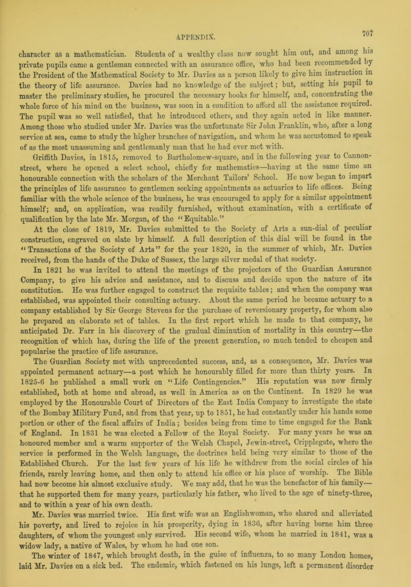 character as a mathematician. Students of a wealthy class now sought him out, and among his private pupils came a gentleman connected with an assurance office, who had been recommended by the President of the Mathematical Society to Mr. Davies as a person likely to give him instruction in the theory of life assurance. Davies had no knowledge of the subject; but, setting his pupil to master the preliminary studies, he procured the necessary books for himself, and, concentrating the whole force of his mind on the business, was soon in a condition to afford all the assistance required. The pupil was so well satisfied, that he introduced others, and they again acted in like manner. Among those who studied under Mr. Davies was the unfortunate Sir John Pranklin, who, after a long service at sea, came to study the higher branches of navigation, and whom he was accustomed to speak of as the most unassuming and gentlemanly man that he had ever met with. Griffith Davies, in 1815, removed to Bartholomew-square, and in the following year to Cannon- street, where he opened a select school, chiefly for mathematics—having at the same time an honourable connection with the scholars of the Merchant Tailors’ School. He now began to impart the principles of life assurance to gentlemen seeking appointments as actuaries to life offices. Being familiar with the whole science of the business, he was encouraged to apply for a similar appointment himself; and, on application, was readily furnished, without examination, with a certificate of qualification by the late Mr. Morgan, of the “Equitable.” At the close of 1819, Mr. Davies submitted to the Society of Arts a sun-dial of peculiar construction, engraved on slate by himself. A full description of this dial will be found in the “Transactions of the Society of Arts” for the year 1820, in the summer of which, Mr. Davies received, from the hands of the Duke of Sussex, the large silver medal of that society. In 1821 he wa3 invited to attend the meetings of the projectors of the Guardian Assurance Company, to give his advice and assistance, and to discuss and decide upon the nature of its constitution. He was further engaged to construct the requisite tables ; and when the company was established, was appointed their consulting actuary. About the same period he became actuary to a company established by Sir George Stevens for the purchase of reversionary property, for whom also he prepared an elaborate set of tables. In the first report which he made to that company, he anticipated Dr. Farr in his discovery of the gradual diminution of mortality in this country—the recognition of which has, during the life of the present generation, so much tended to cheapen and popularise the practice of life assurance. The Guardian Society met with unprecedented success, and, as a consequence, Mr. Davies was appointed permanent actuary—a post which he honourably filled for more than thirty years. In 1825-6 he published a small work on “Life Contingencies.” His reputation was now firmly established, both at home and abroad, as well in America as on the Continent. In 1829 he was employed by the Honourable Court of Directors of the East India Company to investigate the state of the Bombay Military Fund, and from that year, up to 1851, he had constantly under his hands some portion or other of the fiscal affairs of India; besides being from time to time engaged for the Bank of England. In 1831 he was elected a Fellow of the Boyal Society. For many years he was an honoured member and a warm supporter of the Welsh Chapel, Jewin-street, Cripplegate, where the service is performed in the Welsh language, the doctrines held being very similar to those of the Established Church. For the last few years of his life he withdrew from the social circles of his friends, rarely leaving home, and then only to attend his office or his place of worship. The Bible had now become his almost exclusive study. We may add, that he was the benefactor of his family— that he supported them for many years, particularly his father, who lived to the age of ninety-three, and to within a year of his own death. Mr. Davies was married twice. His first wife was an Englishwoman, who shared and alleviated his poverty, and lived to rejoice in his prosperity, dying in 1836, after having borne him three daughters, of whom the youngest only survived. His second wife, whom he married in 1841, was a widow lady, a native of Wales, by whom he had one son. The winter of 1847, which brought death, in the guise of influenza, to so many London homes, laid Mr. Davies on a sick bed. The endemic, which fastened on his lungs, left a permanent disorder