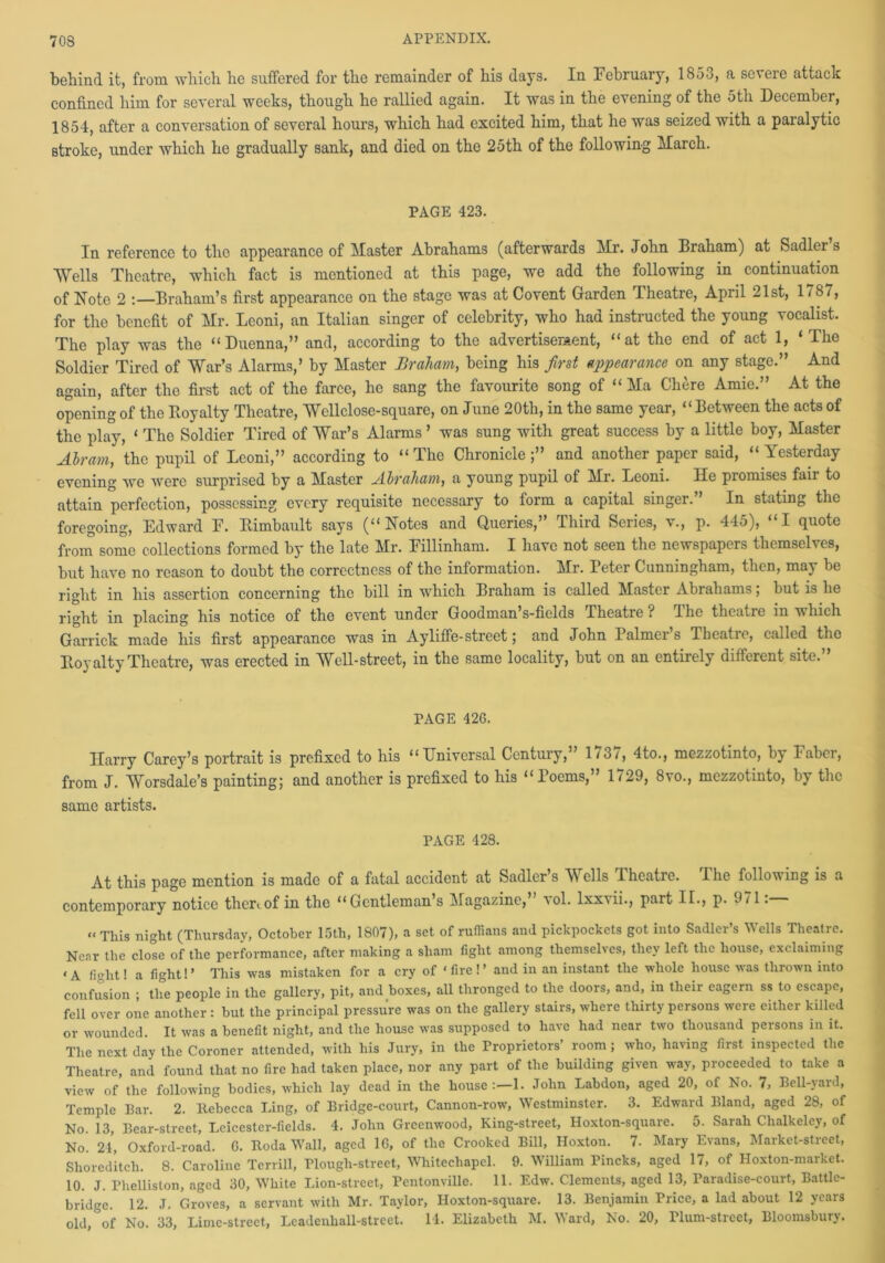 behind it, from which he suffered for the remainder of his days. In February, 185o, a seveie attack confined him for several weeks, though he rallied again. It was in the evening of the 5th December, 1854, after a conversation of several hours, which had excited him, that he was seized with a paralytic stroke, under which he gradually sank, and died on the 25th of the following March. PAGE 423. In reference to the appearance of Master Abrahams (afterwards Mr. John Braham) at Sadler’s Wells Theatre, which fact is mentioned at this page, we add the following in continuation of Note 2 Braham’s first appearance on the stage was at Covent Garden Theatre, April 21st, 1787, for the benefit of Mr. Leoni, an Italian singer of celebrity, who had instructed the young vocalist. The play was the “Duenna,” and, according to the advertisement, “at the end of act 1, ‘The Soldier Tired of War’s Alarms,’ by Master Braham, being his first appearance on any stage.” And again, after the first act of the farce, he sang the favourite song of “ Ma Chere Amie.” At the opening of the Royalty Theatre, Wcllclose-square, on June 20th, in the same year, “Between the acts of the play, ‘ The Soldier Tired of War’s Alarms ’ was sung with great success by a little boy, Master Abram, the pupil of Leoni,” according to “The Chronicle;” and another paper said, “Yesterday evening we were surprised by a Master Abraham, a young pupil of Mr. Leoni. He promises fair to attain perfection, possessing every requisite necessary to form a capital singer.” In stating the foregoing, Edward E. Rimbault says (“Notes and Queries,” Third Series, v., p. 445), “I quote from some collections formed by the late Mr. Eillinham. I have not seen the newspapers themselves, but have no reason to doubt the correctness of the information. Mr. Teter Cunningham, then, may be right in his assertion concerning the bill in which Braham is called Master Abrahams; but is he right in placing his notice of the event under Goodman s-fields Theatie ? I he theatre in which Garrick made his first appearance was in Ayliffe-street; and John Palmers Tbeatie, called the Royalty Theatre, was erected in Well-street, in the same locality, but on an entirely different site.” PAGE 426. Harry Carey’s portrait is prefixed to his “Universal Century,” 1737, 4to., mezzotinto, by Faber, from J. Worsdale’s painting; and another is prefixed to his “Poems,” 1729, 8vo., mezzotinto, by the same artists. PAGE 428. At this page mention is made of a fatal accident at Sadler’s Wells Theatre. The following is a contemporary notice thereof in the “Gentleman’s Magazine, \ol. lxxtii., part IL, p. 971. “This night (Thursday, October 15th, 1807), a set of ruffians and pickpockets got into Sadler’s Wells Theatre. Near the close of the performance, after making a sham fight among themselves, they left the house, exclaiming ‘A fight! a fight!’ This was mistaken for a cry of ‘fire!’ and in an instant the whole house was thrown into confusion ; the people in the gallery, pit, and boxes, all thronged to the doors, and, in their eagern ss to escape, fell over one another : but the principal pressure was on the gallery stairs, where thirty persons were either killed or wounded. It was a benefit night, and the house was supposed to have had near two thousand persons in it. The next day the Coroner attended, with his Jury, in the Proprietors’ room ; who, having first inspected the Theatre, and found that no fire had taken place, nor any part of the building given way, proceeded to take a view of the following bodies, which lay dead in the house:—1. John Labdon, aged 20, of No. 7, Bell-yard, Temple Bar. 2. Itebecca Ling, of Bridge-court, Cannon-row, Westminster. 3. Edward Bland, aged 28, of No. 13, Bear-street, Leicester-fields. 4. John Greenwood, King-street, Hoxton-square. 5. Sarah Chalkeley, of No. 24, Oxford-road. G. Roda Wall, aged 16, of the Crooked Bill, Hoxton. 7. Mary Evans, Market-street, Shoreditch. 8. Caroline Terrill, Plough-street, Whitechapel. 9. William Pincks, aged 17, of Iloxton-market. 10. J. Phelliston, aged 30, White Lion-street, Pcntonvillc. 11. Edw. Clements, aged 13, Paradise-court, Battle- bridge. 12. J. Groves, a servant with Mr. Taylor, Hoxton-square. 13. Benjamin Price, a lad about 12 years old, of No. 33, Lime-street, Leadenliall-street. 14. Elizabeth M. Ward, No. 20, rium-street, Bloomsbury.
