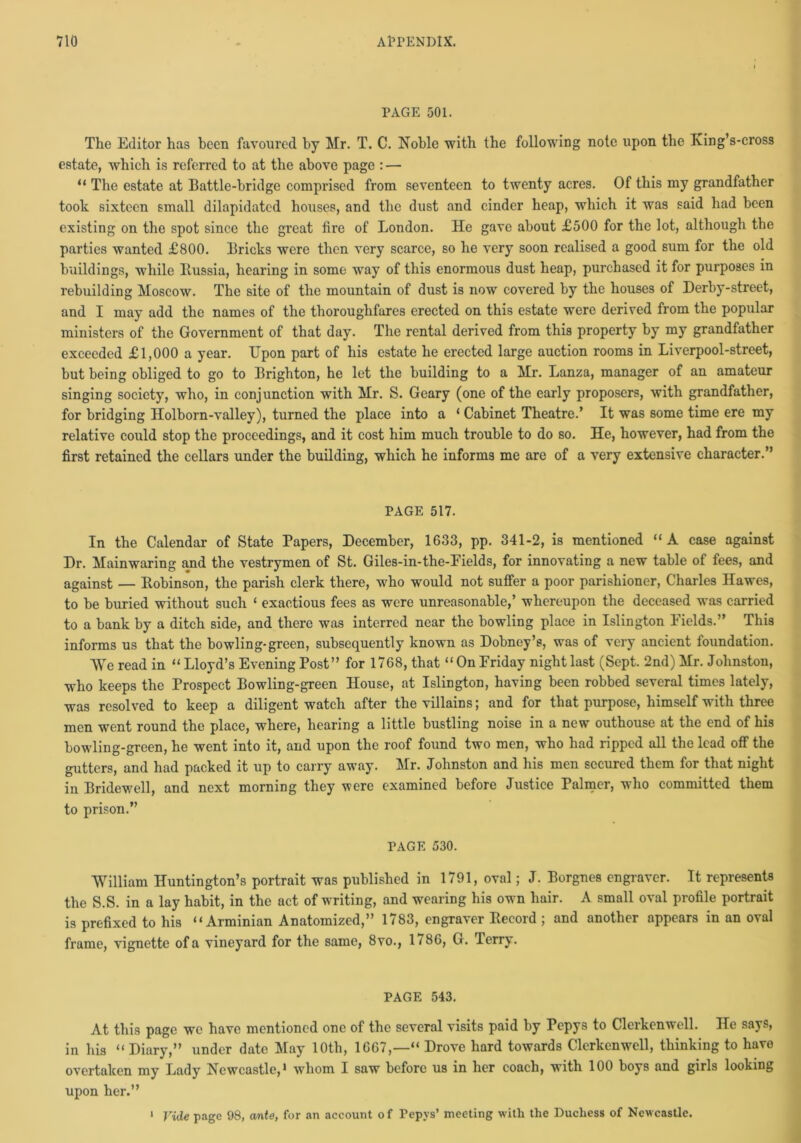 PAGE 501. The Editor has been favoured by Mr. T. C. Noble with the following note upon the King’s-cross estate, which is referred to at the above page : — “ The estate at Battle-bridge comprised from seventeen to twenty acres. Of this my grandfather took sixteen small dilapidated houses, and the dust and cinder heap, which it was said had been existing on the spot since the great fire of London. He gave about £500 for the lot, although the parties wanted £800. Bricks were then very scarce, so he very soon realised a good sum for the old buildings, while Russia, hearing in some way of this enormous dust heap, purchased it for purposes in rebuilding Moscow. The site of the mountain of dust is now covered by the houses of Derby-street, and I may add the names of the thoroughfares erected on this estate were derived from the popular ministers of the Government of that day. The rental derived from this property by my grandfather exceeded £1,000 a year. Upon part of his estate he erected large auction rooms in Liverpool-street, but being obliged to go to Brighton, he let the building to a Mr. Lanza, manager of an amateur singing society, who, in conjunction with Mr. S. Geary (one of the early proposers, with grandfather, for bridging Holborn-valley), turned the place into a ‘ Cabinet Theatre.’ It was some time ere my relative could stop the proceedings, and it cost him much trouble to do so. He, however, had from the first retained the cellars under the building, which he informs me are of a very extensive character.” PAGE 517. In the Calendar of State Papers, December, 1633, pp. 341-2, is mentioned “A case against Dr. Mainwaring and the vestrymen of St. Giles-in-the-Fields, for innovating a new table of fees, and against — Bobinson, the parish clerk there, who would not suffer a poor parishioner, Charles Hawes, to be buried without such ‘ exactious fees as were unreasonable,’ whereupon the deceased was carried to a bank by a ditch side, and there was interred near the bowling place in Islington Fields.” This informs us that the bowling-green, subsequently known as Dobney’s, was of very ancient foundation. We read in “Lloyd’s Evening Post” for 1768, that “On Friday night last (Sept. 2nd) Mr. Johnston, who keeps the Prospect Bowling-green House, at Islington, having been robbed several times lately, was resolved to keep a diligent watch after the villains; and for that purpose, himself with three men went round the place, where, hearing a little bustling noise in a new outhouse at the end of his bowling-green, he went into it, and upon the roof found two men, who had ripped all the lead off the gutters, and had packed it up to carry away. Mr. Johnston and his men secured them for that night in Bridewell, and next morning they were examined before Justice Palmer, who committed them to prison.” PAGE 530. William Huntington’s portrait was published in 1791, oval; J. Borgnes engraver. It represents the S.S. in a lay habit, in the act of writing, and wearing his own hair. A small oval profile portrait is prefixed to his “ Arminian Anatomized,” 1783, engraver Record ; and another appears in an oval frame, vignette ofa vineyard for the same, 8vo., 1786, G. Terry. PAGE 543. At this page we have mentioned one of the several visits paid by Pepys to Clerkenwell. He says, in his “ Diary,” under date May 10th, 1667,—“ Drove hard towards Clerkenwell, thinking to have overtaken my Lady Newcastle,* whom 1 saw before us in her coach, with 100 boys and girls looking upon her.” Vide page 98, ante, for an account of Pepys’ meeting with the Duchess of Newcastle. 1