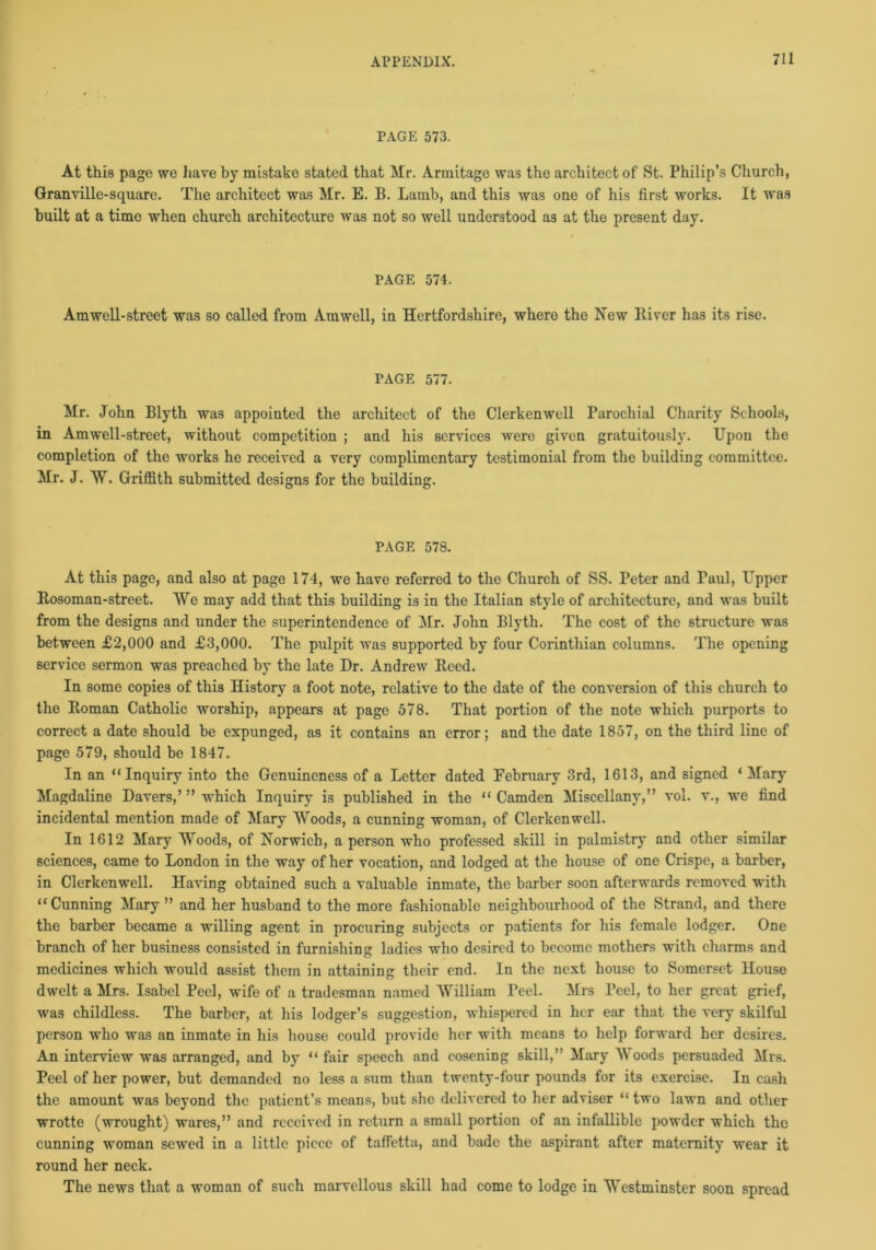 PAGE 573. At this page we have by mistake stated that Mr. Armitage was the architect of St. Philip’s Church, Granville-square. The architect was Mr. E. B. Lamb, and this was one of his first works. It was built at a time when church architecture was not so well understood as at the present day. PAGE 574. Amwell-street was so called from Amwell, in Hertfordshire, whero the New River has its rise. PAGE 577. Mr. John Blyth was appointed the architect of the Clerkenwell Parochial Charity Schools, in Amwell-street, without competition ; and his services were given gratuitously. Upon the completion of the works he received a very complimentary testimonial from the building committee. Mr. J. W. Griffith submitted designs for the building. PAGE 578. At this page, and also at page 174, we have referred to the Church of SS. Peter and Paul, Upper Rosoman-street. We may add that this building is in the Italian style of architecture, and was built from the designs and under the superintendence of Mr. John Blyth. The cost of the structure was between £2,000 and £3,000. The pulpit was supported by four Corinthian columns. The opening service sermon was preached by the late Dr. Andrew Reed. In some copies of this History a foot note, relative to the date of the conversion of this church to the Roman Catholic worship, appears at page 578. That portion of the note which purports to correct a date should be expunged, as it contains an error; and the date 1857, on the third line of page 579, should be 1847. In an “Inquiry into the Genuineness of a Letter dated February 3rd, 1613, and signed ‘ Mary Magdaline Davers,’ ” which Inquiry is published in the “ Camden Miscellany,” vol. v., we find incidental mention made of Mary Woods, a cunning woman, of Clerkenwell. In 1612 Mary Woods, of Norwich, a person who professed skill in palmistry and other similar sciences, came to London in the way of her vocation, and lodged at the house of one Crispe, a barber, in Clerkenwell. Having obtained such a valuable inmate, the barber soon afterwards removed with “Cunning Mary ” and her husband to the more fashionable neighbourhood of the Strand, and there the barber became a willing agent in procuring subjects or patients for his female lodger. One branch of her business consisted in furnishing ladies who desired to become mothers with charms and medicines which would assist them in attaining their end. In the next house to Somerset House dwelt a Mrs. Isabel Peel, wife of a tradesman named William Peel. Mrs reel, to her great grief, was childless. The barber, at his lodger’s suggestion, whispered in her ear that the very skilful person who was an inmate in his house could provide her with means to help forward her desires. An interview was arranged, and by “ fair speech and cosening skill,” Mary Woods persuaded Mrs. Peel of her power, but demanded no less a sum than twenty-four pounds for its exercise. In cash the amount was beyond the patient’s means, but she delivered to her adviser “two lawn and other wrotte (wrought) wares,” and received in return a small portion of an infallible powder which the cunning woman sewed in a little piece of taffettu, and bade the aspirant after maternity wear it round her neck. The news that a woman of such marvellous skill had come to lodge in Westminster soon spread