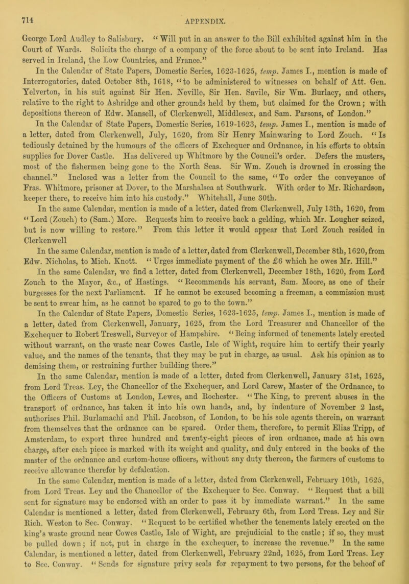 George Lord Audley to Salisbury. “Will put in an answer to the Bill exhibited against him in the Court of Wards. Solicits the charge of a company of the force about to be sent into Ireland. Has served in Ireland, the Low Countries, and France.” In the Calendar of State Papers, Domestic Series, 1623-1625, temp. James I., mention is made of Interrogatories, dated October 8th, 1618, “to be administered to witnesses on behalf of Att. Gen. Yelverton, in his suit against Sir Hen. Neville, Sir Hen. Savile, Sir Wm. Burlacy, and others, relative to the right to Ashridge and other grounds held by them, but claimed for the Crown; with depositions thereon of Edw. Mansell, of Clerkenwell, Middlesex, and Sam. Parsons, of London.” In the Calendar of State Papers, Domestic Series, 1619-1623, temp. James I., mention is made of a letter, dated from Clerkenwell, July, 1620, from Sir Henry Mainwaring to Lord Zouch. “Is tediously detained by the humours of the officers of Exchequer and Ordnance, in his efforts to obtain supplies for Dover Castle. Has delivered up Whitmore by the Council’s order. Defers the musters, most of the fishermen being gone to the North Seas. Sir Wm. Zouch is drowned in crossing the channel.” Inclosed was a letter from the Council to the same, “ To order the conveyance of Eras. Whitmore, prisoner at Dover, to the Marshalsea at Southwark. With order to Mr. Eichardson, keeper there, to receive him into his custody.” Whitehall, June 30th. In the same Calendar, mention is made of a letter, dated from Clerkenwell, July 13th, 1620, from “ Lord (Zouch) to (Sam.) More. Bequests him to receive back a gelding, which Mr. Lougher seized, but is now willing to restore.” From this letter it would appear that Lord Zouch resided in Clerkenwell In the same Calendar, mention is made of a letter, dated from Clerkenwell, December 8th, 1620, from Edw. Nicholas, to Mich. Knott. “ Urges immediate payment of the £6 which he owes Mr. Hill.” In the same Calendar, we find a letter, dated from Clerkenwell, December 18th, 1620, from Lord Zouch to the Mayor, &c., of Hastings. “ Eecommends his servant, Sam. Moore, as one of their burgesses for the next Parliament. If he cannot be excused becoming a freeman, a commission must be sent to swear him, as he cannot be spared to go to the town.” In the Calendar of State Papers, Domestic Series, 1623-1625, temp. James I., mention is made of a letter, dated from Clerkenwell, January, 1625, from the Lord Treasurer and Chancellor of the Exchequer to Eobert Treswell, Surveyor of Hampshire. “ Being informed of tenements lately erected without warrant, on the waste near Cowes Castle, Isle of Wight, require him to certify their yearly value, and the names of the tenants, that they may be put in charge, as usual. Ask his opinion as to demising them, or restraining further building there.” In the same Calendar, mention is made of a letter, dated from Clerkenwell, January 31st, 1625, from Lord Treas. Ley, the Chancellor of the Exchequer, and Lord Carew, Master of the Ordnance, to the Officers of Customs at London, Lewes, and Eochester. “The King, to prevent abuses in the transport of ordnance, has taken it into his own hands, and, by indenture of November 2 last, authorises Phil. Burlamaclii and Thil. Jacobson, of London, to be his sole agents therein, on warrant from themselves that the ordnance can be spared. Order them, therefore, to permit Elias Tripp, of Amsterdam, to export three hundred and twenty-eight pieces of iron ordnance, made at his own charge, after each piece is marked with its weight and quality, and duly entered in the books of the master of the ordnance and custom-houso officers, without any duty thereon, the farmers of customs to receive allowance therefor by defalcation. In the same Calendar, mention is made of a letter, dated from Clerkenwell, February 10th, 1625, from Lord Treas. Ley and the Chancellor of the Exchequer to Sec. Conway. “ Bequest that a bill sent for signature may be endorsed with an order to pass it by immediate warrant.” In the same Calendar is mentioned a letter, dated from Clerkenwell, February 6th, from Lord Treas. Ley and Sir Eich. Weston to Sec. Conway. “ Bequest to be certified whether the tenements lately erected on the king’s waste ground near Cowes Castle, Isle of Wight, are prejudicial to the castle; if so, they must be pulled down; if not, put in charge in the exchequer, to increase the revenue.” In the same Calendar, is mentioned a letter, dated from Clerkenwell, February 22nd, 1625, from Lord Treas. Ley to Sec. Conway. “ Sends for signature privy seals for repayment to two persons, for the behoof of