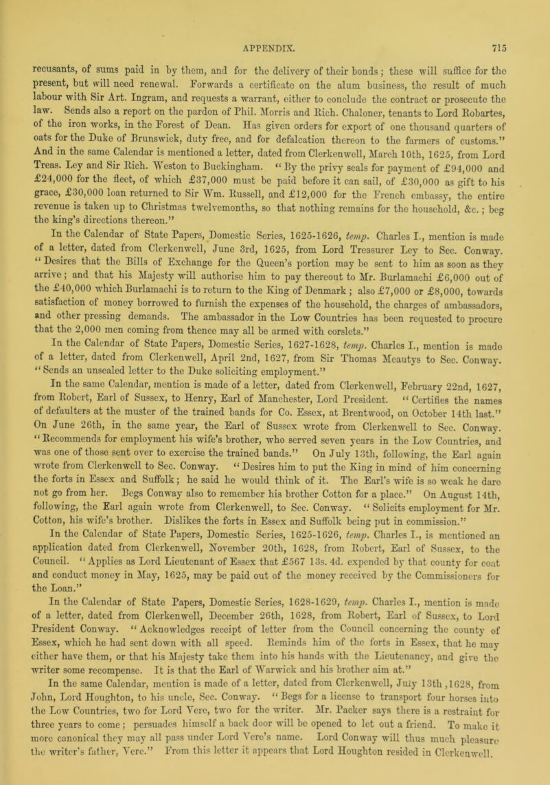recusants, of sums paid in by them, and for the delivery of their bonds; these will suffice for the present, but will need renewal. Forwards a certificate on the alum business, the result of much labour with Sir Art. Ingram, and requests a warrant, either to conclude the contract or prosecute the law. Sends also a report on the pardon of Phil. Morris and Each. Chaloner, tenants to Lord Robartes, of the iron works, in the Forest of Dean. Has given orders for export of one thousand quarters of oats for the Duke of Brunswick, duty free, and for defalcation thereon to the farmers of customs.” And in the same Calendar is mentioned a letter, dated from Clerkenwell, March 10th, 1625, from Lord Treas. Ley and Sir Rich. Weston to Buckingham. “ By the privy seals for payment of £94,000 and £24,000 for the fleet, of which £37,000 must be paid before it can sail, of £30,000 as gift to his grace, £30,000 loan returned to Sir Wm. Russell, and £12,000 for the French embassy, the entire revenue is taken up to Christmas twelvemonths, so that nothing remains for the household, &c.; beg the king’s directions thereon.” In the Calendar of State Papers, Domestic Series, 1625-1626, temp. Charles I., mention is made of a letter, dated from Clerkenwell, June 3rd, 1625, from Lord Treasurer Ley to Sec. Conway. “ Desires that the Bills of Exchange for the Queen’s portion may be sent to him as soon as they arrive ; and that his Majesty will authorise him to pay thereout to Mr. Burlamachi £6,000 out of the £40,000 which Burlamachi is to return to the King of Denmark ; also £7,000 or £8,000, towards satisfaction of money borrowed to furnish the expenses of the household, the charges of ambassadors, and other pressing demands. The ambassador in the Low Countries has been requested to procure that the 2,000 men coming from thence may all be armed with corslets.” In the Calendar of State Papers, Domestic Series, 1627-1628, temp. Charles I., mention is made of a letter, dated from Clerkenwell, April 2nd, 1627, from Sir Thomas Meautys to Sec. Conway. “Sends an unsealed letter to the Duke soliciting employment.” In the same Calendar, mention is made of a letter, dated from Clerkenwell, February 22nd, 1627, from Robert, Earl of Sussex, to Henry, Earl of Manchester, Lord President. “ Certifies the names of defaulters at the muster of the trained bands for Co. Essex, at Brentwood, on October 14th last.” On June 26th, in the same year, the Earl of Sussex wrrote from Clerkenwell to Sec. Conway. “ Recommends for employment his wife’s brother, who served seven years in the Low Countries, and was one of those sent over to exercise the trained bands.” On July 13th, following, the Earl again wrote from Clerkenwell to Sec. Conway. “Desires him to put the King in mind of him concerning the forts in Essex and Suffolk; he said he would think of it. The Earl’s wife is so weak he dare not go from her. Begs Conway also to remember his brother Cotton for a place.” On August 14th, following, the Earl again wrote from Clerkenwell, to Sec. Conway. “ Solicits employment for Mr. Cotton, his wife’s brother. Dislikes the forts in Essex and Suffolk being put in commission.” In the Calendar of State Papers, Domestic Series, 1625-1626, temp. Charles I., is mentioned an application dated from Clerkenwell, November 20th, 1628, from Robert, Earl of Sussex, to the Council. “ Applies as Lord Lieutenant of Essex that £567 13s. 4d. expended by that county for coat and conduct money in May, 1625, may be paid out of the money received by the Commissioners for the Loan.” In the Calendar of State Papers, Domestic Series, 1628-1629, temp. Charles I., mention is made of a letter, dated from Clerkenwell, December 26th, 1628, from Robert, Earl of Sussex, to Lord President Conway. “ Acknowledges receipt of letter from the Council concerning the county of Essex, which he had sent down with all speed. Reminds him of the forts in Essex, that he may cither have them, or that his Majesty take them into his hands with the Lieutenancy, and give the writer some recompense. It is that the Earl of Warwick and his brother aim at.” In the same Calendar, mention is made of a letter, dated from Clerkenwell, July 13th ,1628, from John, Lord Houghton, to his uncle, Sec. Conway. “ Begs for a license to transport four horses into the Low Countries, two for Lord Yerc, two for the writer. Mr. Packer says there is a restraint for three years to come ; persuades himself a back door will be opened to let out a friend. To make it more canonical they may all pass under Lord \ ore’s name. Lord Conway will thu3 much pleasure the writer’s father, Yerc.” From this letter it appears that Lord Houghton resided in Clerkenwell.