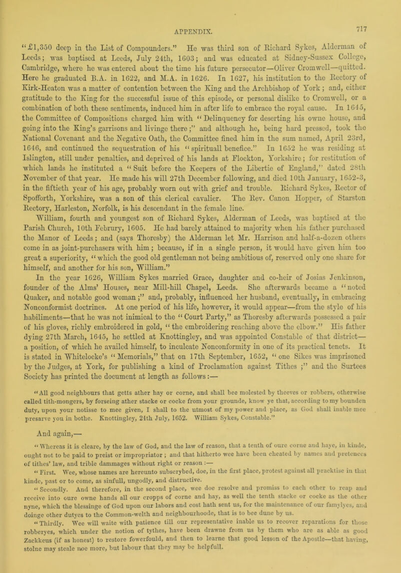 “£1,350 deep in the List of Compounders.” He was third son of Richard Sykes, Alderman of Leeds; was baptised at Leeds, July 24th, 1G03; and was educated at Sidney-Sussex College, Cambridge, where he was entered about the time his future persecutor—Oliver Cromwell—quitted. Here he graduated B.A. in 1622, and H.A. in 1626. In 1627, his institution to the Rectory of Kirk-Heaton was a matter of contention between the King and the Archbishop of York ; and, either gratitude to the King for the successful issue of this episode, or personal dislike to Cromwell, or a combination of both these sentiments, induced him in after life to embrace the royal cause. In 164 5, the Committee of Compositions charged him with “ Delinquency for deserting his owne house, and going into the King’s garrisons and livinge thereand although he, being hard pressed, took the National Covenant and the Negative Oath, the Committee fined him in the sum named, April 23rd, 1646, and continued the sequestration of his “spirituallbenefi.ee.” In 1652 he was residing at Islington, still under penalties, and deprived of his lands at Elockton, Yorkshire; for restitution of which lands he instituted a “ Suit before the Keepers of the Libertie of England,” dated 28th November of that year. He made his will 27th December following, and died 10th January, 1652-3, in the fiftieth year of his age, probably worn out with grief and trouble. Richard Sykes, Rector of Spofforth, Yorkshire, was a son of this clerical cavalier. The Rev. Canon Hopper, of Starston Rectory, Harleston, Norfolk, is his descendant in the female line. William, fourth and youngest son of Richard Sykes, Alderman of Leeds, was baptised at the Parish Church, 10th Februry, 1605. He had barely attained to majority when his father purchased the Manor of Leeds; and (says Thoresby) the Alderman let Mr. Harrison and lialf-a-dozcn others come in as joint-purchasers with him; because, if in a single person, it would have given him too great a superiority, “ which the good old gentleman not being ambitious of, reserved only one share for himself, and another for his son, William.” In the year 1626, William Sykes married Grace, daughter and co-heir of Josias Jenkinson, founder of the Alms’ Houses, near Mill-hill Chapel, Leeds. She afterwards became a “noted Quaker, and notable good womanand, probably, influenced her husband, eventually, in embracing Nonconformist doctrines. At one period of his life, however, it would appear—from the style of liis habiliments—that he was not inimical to the “ Court Party,” as Thoresby afterwards possessed a pair of his gloves, richly embroidered in gold, “ the embroidering reaching above the elbow.” His father dying 27th March, 1645, he settled at Knottingley, and was appointed Constable of that district— a position, of which he availed himself, to inculcate Nonconformity in one of its practical tenets. It is stated in Whitelocke’s “Memorials,” that on 17th September, 1652, “one Sikes was imprisoned by the Judges, at York, for publishing a kind of Proclamation against Tithes ;” and the Surtees Society has printed the document at length as follows :— “All good neighbours that getts ather hay or corne, and shall bee molested by tlieeves or robbers, otherwise called tith-mongers, by forseing ather stacke or cocke from your grounde, know ye that, according to my bounden duty, upon your notisse to mee given, I shall to the utmost of my power and place, as God shall inable mee presarve you in bothc. Knottingley, 21th July, 1G52. William Sykes, Constable.” And again,— “ Whereas it is cleare, by the law of God, and the law of reason, that a tenth of oure corne and have, in kinde, ought not to be paid to preist or impropriator ; and that hitherto wee have been cheated by names and pretences of tithes’ law, and trible dammages without right or reason :— “ First. Wee, whose names are hereunto subscrybed, doe, in the first place, protest against all pracktise in that kinde, past or to come, as sinfull, ungodly, and distructive. « Secondly. And therefore, in the second place, wee doe resolve and promiss to each other to reap and receive into oure owne hands all our cropps of corne and hay, as well the tenth stacke or cocke as the other nvne, which the blessinge of God upon our labors and cost hath sent us, for the maintenance of our famylyes, and doingc other dutyes to the Common-welth and ncighbourlioodc, that is to bee dune by us. « Thirdly. Wee will waite with patience till our representative inable us to recover reparations for those robberyes, which under the notion of tytlies, have been drawne from us by them who are as able as good Zackkeus (if as honest) to restore fowerfould, and then to learne that good lesson of the Apostle—that having, stolnc may steale noe more, but labour that they may be helpfull.
