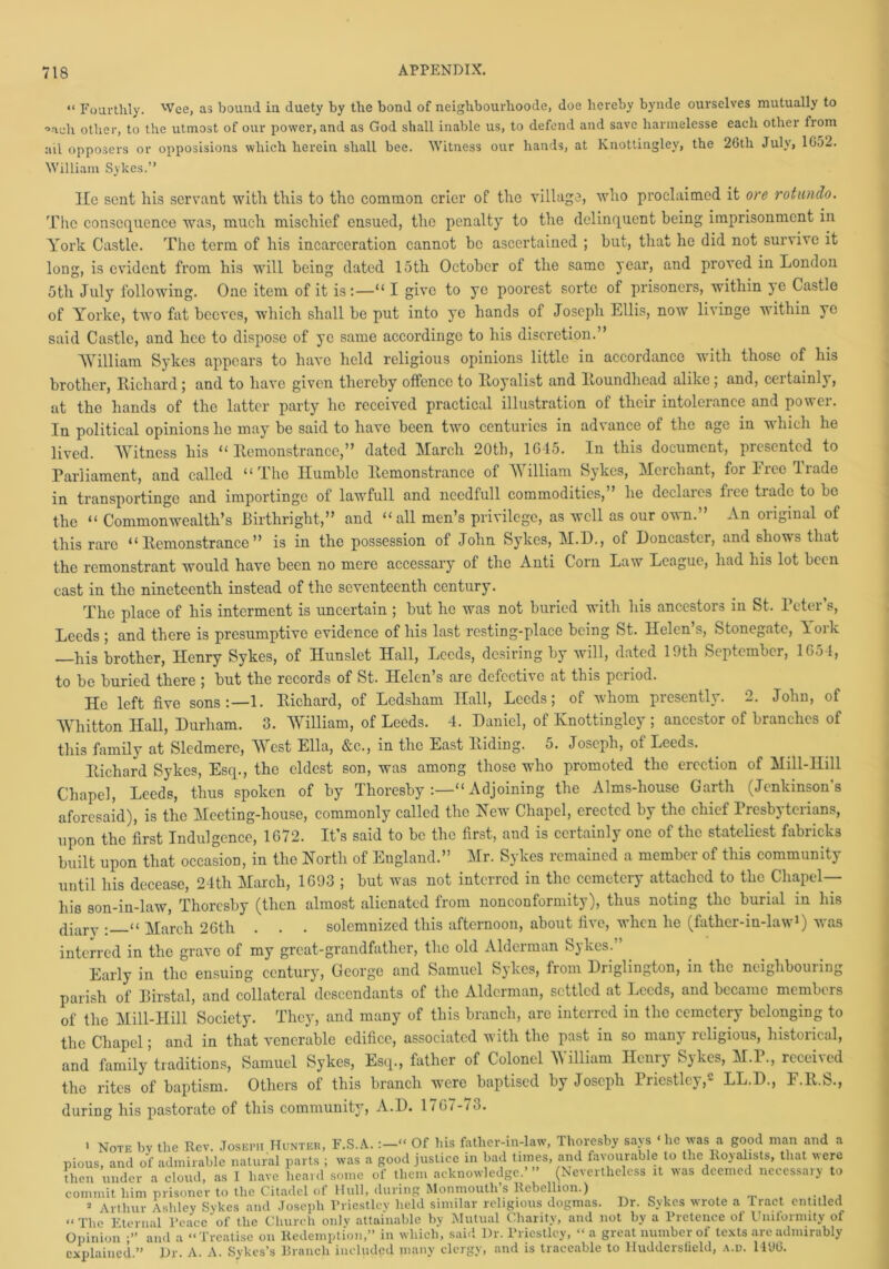 “ Fourthly. 'Vce, as bound in duety by the bond of neighbourhoode, doe hereby bynde ourselves mutually to °aoh other, to the utmost of our power, and as God shall inable us, to defend and save harmelesse each other from ail opposers or opposisions which herein shall bee. Witness our hands, at Knottingley, the 26th July, 1652. William Sykes.” lie sent his servant with this to the common crier of the village, who proclaimed it ore rotundo. The consequence was, much mischief ensued, the penalty to the delinquent being imprisonment in York Castle. The term of his incarceration cannot be ascertained ; but, that he did not survive it long, is evident from his will being dated 15th October ol the same year, and proved in London 5th July following. One item of it is:—“ I give to ye poorest sorte of prisoners, within ye Castle of Yorke, two fat beeves, which shall be put into ye hands of Joseph Ellis, now livinge within yo said Castle, and hce to dispose of ye same accordinge to his discretion.” 'William Sykes appears to have held religious opinions little in accordance with those of his brother, Richard ; and to have given thereby offence to Royalist and Roundhead alike ; and, certainly, at the hands of the latter party he received practical illustration of their intolerance and power. In political opinions he may be said to have been two centuries in advance of the age in which he lived. Witness his “Remonstrance,” dated March 20th, 1645. In this document, presented to Parliament, and called “The Humble Remonstrance of William Sykes, Merchant, for Free Trade in transportinge and importingo of lawfull and necdfull commodities,” he declares free trade to be the “ Commonwealth’s Birthright,” and “all men’s privilege, as well as our own.” An original of this rare “Remonstrance” is in the possession of John Sykes, M.H., of Doncaster, and shows that the remonstrant would have been no mere accessary of the Anti Corn Law League, had his lot been cast in the nineteenth instead of the seventeenth century. The place of his interment is uncertain ; but he was not buried with his ancestors in St. Peter’s, Leeds ; and there is presumptive evidence of his last resting-place being St. Helen’s, Stonegate, lork —his brother, Henry Sykes, of Hunslet Hall, Leeds, desiring by will, dated 19th September, 1654, to be buried there ; but the records of St. Helen s are defective at this period. He left five sons:—1. Richard, of Lcdsham Hall, Leeds; of whom presently. 2. Johu, of Whitton Hall, Durham. 3. William, of Leeds. 4. Daniel, of Knottingley ; ancestor of branches of this family at Sledmere, AYest Ella, &c., in the East Riding. 5. Joseph, of Leeds. Richard Sykes, Esq., the eldest son, was among those who promoted the erection of Mill-Ilill Chapel, Leeds, thus spoken of by Thoresby :—“ Adjoining the Alms-house Garth (Jenkinson’s aforesaid), is the Meeting-house, commonly called the hew Chapel, erected by the chief 1 resbj tciians, upon the first Indulgence, 1672. It’s said to be the first, and is certainly one of the stateliest fabricks built upon that occasion, in the North of England.” Mr. Sykes remained a member of this community until his decease, 24th March, 1693 ; but was not interred in the cemetery attached to the Chapel— his son-in-law, Thoresby (then almost alienated from nonconformity), thus noting the burial in his diary . << March 26th . . . solemnized this afternoon, about five, when he (father-in-law1) was interred in the grave of my great-grandfather, the old Aldciman Sjkcs. Early in the ensuing century, George and Samuel Sykes, from Driglington, in the neighbouring parish of Birstal, and collateral descendants of the Alderman, settled at Leeds, and became members of the Mill-Hill Society. They, and many of this branch, are interred in the cemetery belonging to the Chapel; and in that venerable edifice, associated with the past in so many religious, historical, and family traditions, Samuel Sykes, Esq., father of Colonel AVilliam Henry Sykes, M.P., received the rites of baptism. Others of this branch were baptised by Joseph Priestley,2 LL.D., F.R.S., during his pastorate of this community, A.D. 1767-73. > Note by the Rev. Joseph Hunter, F.S.A. Of his father-in-law, Thoresby says ‘lie was a good man and a pious, and of admirable natural parts ; was a good justice in bad times, and favourable to the Royalists, that were then under a cloud, as 1 have heard some of them acknowledge.’ ” (Nevertheless it was deemed necessary to commit him prisoner to the Citadel of Hull, during Monmouth s Rebellion.) . . , ,J Arthur Ashley Sykes and Joseph Rriestley held similar religious dogmas. Dr. Sykes wrote a Tract entitled u r|']ic Eternal Peace of tlie Church only attainable by Mutual Charity, and not by a Pretence ol Uniformity of Opinion and a “Treatise on Redemption,” in which, said l)r. Priestley, “a great number of texts are admirably explained.” Dr. A. A. Sykes’s Branch included many clergy, and is traceable to Huddersfield, a.d. 14‘J6.