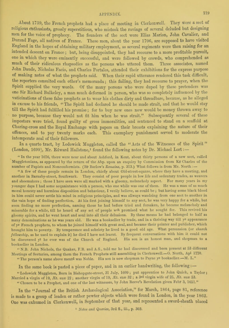 About 1739, the French prophets had a place of meeting in Clerkcnwell. They were a sect of religious enthusiasts, grossly superstitious, who mistook the ravings of several deluded but designing men for the voice of prophecy. The founders of the sect were Elias Marion, John Cavalier, and Durand Fage, all natives of France. These men, about the year 1706, are supposed to have visited England in the hopes of obtaining military employment, as several regiments were then raising for an intended descent on France; but, being disappointed, they had recourse to a more profitable pursuit, one in which they were eminently successful, and were followed by crowds, who comprehended as much of their ridiculous rhapsodies as the persons who uttered them. Three associates, named John Daude, Nicholas Facio, and Charles Portales, attended their exhibitions for the express purpose of making notes of what the prophets said. 'When their rapid utterance rendered this task difficult, the reporters consulted each other’s memoranda; this failing, they had recourse to prayer, when the Spirit supplied the very words. Of the many persons who were duped by these pretenders was one Sir Richard Bulkeley, a man much deformed in person, who was so completely influenced by the vaticinations of these false prophets as to wear his clothes dirty and threadbare, because, as he alleged in excuse to his friends, “The Spirit had declared he should be made strait, and that he would stay till the Spirit had fulfilled his promise; for to buy new ones now would be money thrown away to no purpose, because they would not fit him when he was strait.” Subsequently several of these impostors were tried, found guilty of gross immoralities, and sentenced to stand ou a scaffold at Charing-cross and the Royal Exchange with papers on their breasts explaining the nature of their offences, and to pay twenty marks each. This exemplary punishment served to moderate the intemperate zeal of their followers. In a quarto tract, by Lodowick Mugglcton, called the “Acts of the Witnesses of the Spirit ” (London, 1699), Mr. Edward Hailstone,1 found the following notes by Dr. Michael Lort: — “In the year 1G76, there were near and about Ashford, in Kent, about thirty persons of a new sect, called Muggletonians, as appeared by the return of the Abp. upon an enquiry by Commission from Kg Charles of the number of Papists and Nonconformists. (Bp Barlow’s Remains, p. 313.) What follows is from Mr. North : — “A few of these people remain in London, chiefly about Old-street-square, where they have a meeting, and another in Barnaby-street, Southwark. They consist of poor people in low life and sedentary trades, as weavers and shoemakers ; those I have seen were all marked with a gloomy, melancholy aspect. For many years in my younger days I had some acquaintance with a person, who one while was one of them. He was a man of as much moral honesty and harmless disposition and behaviour, I verily believe, as could be ; but having some black blood in him could never settle his mind in religious principles, and was allways wandring from one sect to another in the vain hope of finding perfection. At his first joining himself to any sect, he was very happy for a while, but soon finding no more perfection, naming those he had before tried and forsaken, he became melancholy and miserable for a while, till he heard of any set of people wch promised what he sought for. This revived his gloomy spirits, and he went heart and soul into all their delusions. By these means he had belonged to half as many denominations as he was years old. He was a bookseller by trade, and in a thriving way till ye appearance of ye French prophets, to whom he joined himself with great zeal, and became their printer and publisher, which brought him to poverty. By temperance and sobriety he lived to a good old age. What persuasion (or church fellowship, as he used to explain it) he died I have not learnt. By frequent conversations with him it could not be discovered yt he ever was of the Church of England. His son is an honest man, and shopman to a bookseller in London. “ N.B. John Nichols, the Quaker, F.R. and A.S., told me he had discovered and been present at 53 different Meetings of Sectaries, among them the French Prophets still assembling in Clerkenwell.—G. North, Apl 1770. “ The person’s name above mentd was Noble. His son is now shopman to Tayne ye bookseller. M. L.” In the same hook is pasted a piece of paper, and in an earlier handwriting, the following: “ Lodowick Muggleton, Born in Bishopgate-street, 31 July, 1G09 ; put apprentice to John Quick, a laylor ; Married a virgin of 19, At. suae 22 ; another virgin of 19, At. suae 32 ; a 3rd virgin wife of 25, At. suae 53. “ Chosen to be a Prophet, and one of the last witnesses, by John Reeve’s Revelation given heby 3, 1651.” In the “Journal of the British Archaeological Association,” for March, 1864, page 81, reference is made to a group of leaden or rather pewter objects which were found in London, in the year 1862. One was exhumed in Clerkenwell, in September of that year, and represented a sword-sheath placed 1 Notes and Queries, 3rd S., iii., p. 303.