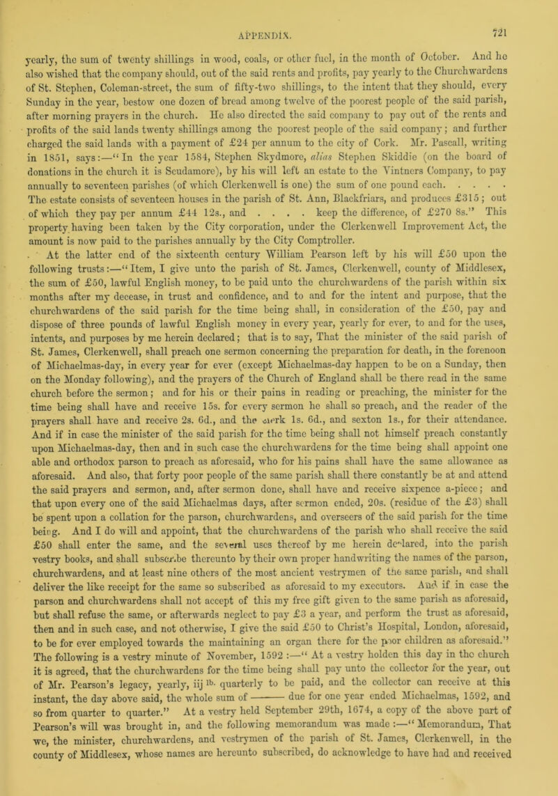 m yearly, the sum of twenty shillings in wood, coals, or other fuel, in the month of October. And ho also wished that the company should, out of the said rents and profits, pay yearly to the Churchwardens of St. Stephen, Coleman-street, the sum of fifty-two shillings, to the intent that they should, every Sunday in the year, bestow one dozen of bread among twelve of the poorest people of the said parish, after morning prayers in the church. He also directed the said company to pay out of the rents and profits of the said lands twenty shillings among the poorest people of the said company; and further charged the said lands with a payment of £24 per annum to the city of Cork. Mr. Pascall, writing in 1851, says:—“In the year 1584, Stephen Skydmorc, alias Stephen Skiddie (on the board of donations in the church it is Scudamore), by his will left an estate to the Vintners Company, to pay annually to seventeen parishes (of which Clerkenwell is one) the sum of one pound each The estate consists of seventeen houses in the parish of St. Ann, Blackfriars, and produces £315 ; out of which they pay per annum £44 12s., and .... keep the difference, of £270 8s.” This property having been taken by the City corporation, under the Clerkenwell Improvement Act, the amount is now paid to the parishes annually by the City Comptroller. . ' At the latter end of the sixteenth century William Pearson left by his will £50 upon the following trusts:—“Item, I give unto the parish of St. James, Clerkenwell, county of Middlesex, the sum of £50, lawful English money, to be paid unto the churchwardens of the parish within six months after my decease, in trust and confidence, and to and for the intent and purpose, that the churchwardens of the said parish for the time being shall, in consideration of the £50, pay and dispose of three pounds of lawful English money in every year, yearly for ever, to and for the uses, intents, and purposes by me herein declared; that is to say, That the minister of the said parish of St. James, Clerkenwell, shall preach one sermon concerning the preparation for death, in the forenoon of Michaelmas-day, in every year for ever (except Michaelmas-day happen to be on a Sunda)’, then on the Monday following), and the prayers of the Church of England shall be there read in the same church before the sermon; and for his or their pains in reading or preaching, the minister for the time being shall have and receive 15s. for every sermon he shall so preach, and the reader of the prayers shall have and receive 2s. Gd., and the clerk Is. 6d., and sexton Is., for their attendance. And if in case the minister of the said parish for the time being shall not himself preach constantly upon Michaelmas-day, then and in such case the churchwardens for the time being shall appoint one able and orthodox parson to preach as aforesaid, who for his pains shall have the same allowance as aforesaid. And also, that forty poor people of the same parish shall there constantly be at and attend the said prayers and sermon, and, after sermon done, shall have and receive sixpence a-piece; and that upon every one of the said Michaelmas days, after sermon ended, 20s. (residue of the £3) shall be spent upon a collation for the parson, churchwardens, and overseers of the said parish for the time being. And I do will and appoint, that the churchwardens of the parish who shall receive the said £50 shall enter the same, and the several uses thereof by me herein declared, into the parish vestry books, and shall subscribe thereunto by their own proper handwriting the names of the parson, churchwardens, and at least nine others of the most ancient vestrymen of the same parish, and shall deliver the like receipt for the same so subscribed as aforesaid to my executors. And if in case the parson and churchwardens shall not accept of this my free gift given to the same parish as aforesaid, but shall refuse the same, or afterwards neglect to pay £3 a year, and perform the trust as aforesaid, then and in such case, and not otherwise, I give the said £50 to Christ’s Hospital, London, aforesaid, to be for ever employed towards the maintaining an organ there for the poor children as aforesaid.’’ The following is a vestry minute of November, 1592 :—“ At a vestry holdcn this day in the church it is agreed, that the churchwardens for the time being shall pay unto the collector for the year, out of Mr. Pearson’s legacy, yearly, iijlb- quarterly to be paid, and the collector can receive at this instant, the day above said, the whole sum of due for one year ended Michaelmas, 1592, and so from quarter to quarter.” At a vestry held September 29th, 1674, a copy of the above part of Pearson’s will was brought in, and the following memorandum was made :—“ Memorandum, That we, the minister, churchwardens, and vestrymen of the parish of St. James, Clerkenwell, in the county of Middlesex, whose names are hereunto subscribed, do acknowledge to have had and received
