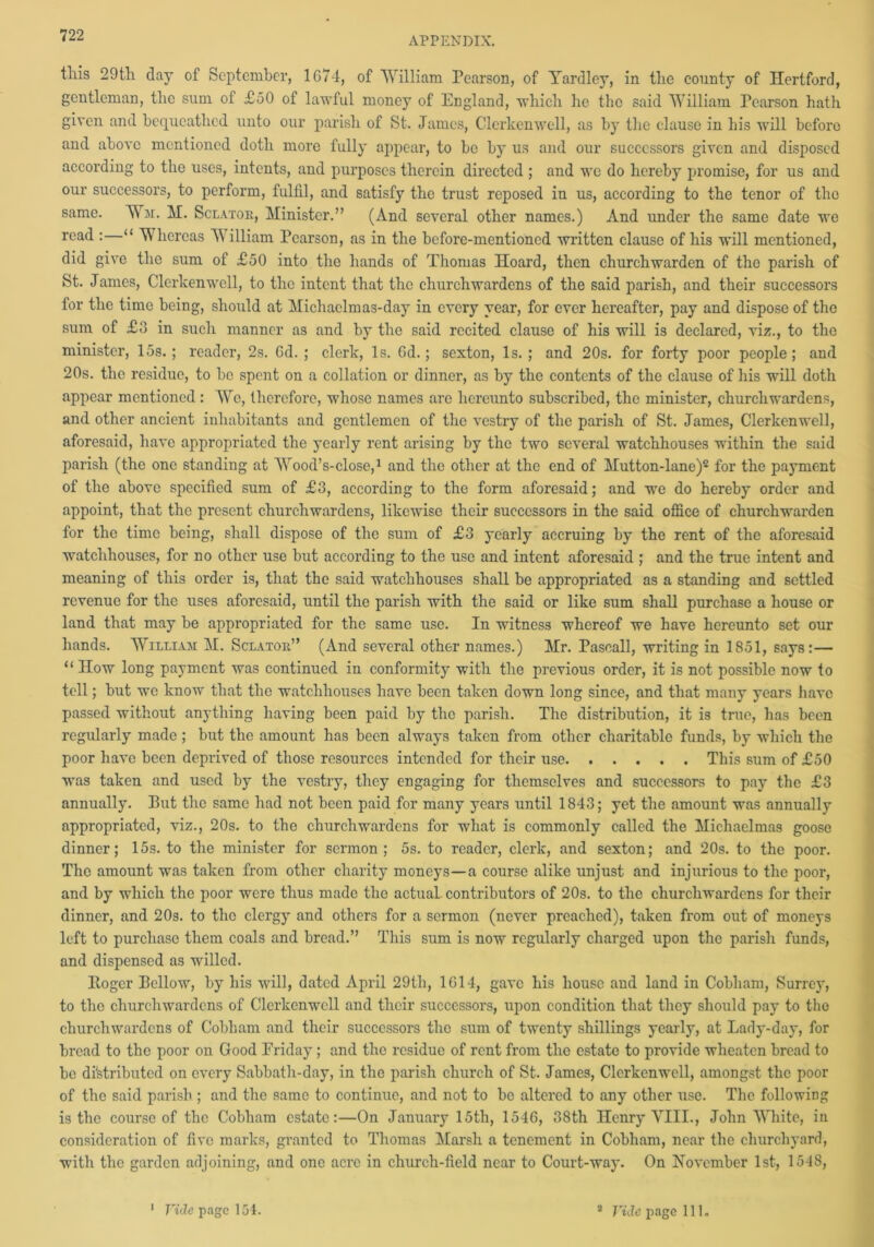 APPENDIX. this 29th day of September, 1674, of William Pearson, of Yardley, in the county of Hertford, gentleman, the sum of £50 of lawful money of England, which he the said William Pearson hath given and bequeathed unto our parish of St. James, Clerkenwell, as by the clause in his will before and above mentioned doth more fully appear, to be by us and our successors given and disposed according to the uses, intents, and purposes therein directed ; and wc do hereby promise, for us and our successors, to perform, fulfil, and satisfy the trust reposed in us, according to the tenor of the same. Wm. M. Sclatok, Minister.” (And several other names.) And under the same date we read :—“ Whereas William Pearson, as in the before-mentioned written clause of his will mentioned, did give the sum of £50 into the hands of Thomas Hoard, then churchwarden of the parish of St. James, Clerkenwell, to the intent that the churchwardens of the said parish, and their successors for the time being, should at Michaelmas-day in every year, for ever hereafter, pay and dispose of the sum of £3 in such manner as and by the said recited clause of his will is declared, viz., to the minister, 15s.; reader, 2s. Gd. ; clerk, Is. Gd.; sexton, Is. ; and 20s. for forty poor people; and 20s. the residue, to be spent on a collation or dinner, as by the contents of the clause of his will doth appear mentioned: We, therefore, whose names are hereunto subscribed, the minister, churchwardens, and other ancient inhabitants and gentlemen of the vestry of the parish of St. James, Clerkenwell, aforesaid, have appropriated the yearly rent arising by the two several watchhouses within the said parish (the one standing at Wood’s-close,1 and the other at the end of Mutton-lane)2 for the payment of the above specified sum of £3, according to the form aforesaid; and we do hereby order and appoint, that the present churchwardens, likewise their successors in the said office of churchwarden for the time being, shall dispose of the sum of £3 yearly accruing by the rent of the aforesaid watchhouses, for no other use but according to the use and intent aforesaid ; and the true intent and meaning of this order is, that the said watchhouses shall be appropriated as a standing and settled revenue for the uses aforesaid, until the parish with the said or like sum shall purchase a house or land that may be appropriated for the same use. In witness whereof we have hereunto set our hands. William M. Sclatok” (And several other names.) Mr. Pasoall, writing in 1851, says:— “ How long payment was continued in conformity with the previous order, it is not possible now to tell; but wc know that the watchhouses have been taken down long since, and that many years have passed without anything having been paid by the parish. The distribution, it is true, has been regularly made ; but the amount has been always taken from other charitable funds, by which the poor have been deprived of those resources intended for their use This sum of £50 was taken and used by the vestry, they engaging for themselves and successors to pay the £3 annually. Put the same had not been paid for many years until 1843; yet the amount was annually appropriated, viz., 20s. to the churchwardens for what is commonly called the Michaelmas goose dinner; 15s. to the minister for sermon ; 5s. to reader, clerk, and sexton; and 20s. to the poor. The amount was taken from other charity moneys—a course alike unjust and injurious to the poor, and by which the poor were thus made the actual contributors of 20s. to the churchwardens for their dinner, and 20s. to the clergy and others for a sermon (never preached), taken from out of moneys left to purchase them coals and bread.” This sum is now regularly charged upon the parish funds, and dispensed as willed. Itogcr Fellow, by his will, dated April 29th, 1G14, gave his house and land in Cobham, Surrey, to the churchwardens of Clerkenwell and their successors, upon condition that they should pay to the churchwardens of Cobham and their successors the sum of twenty shillings yearly, at Lady-day, for bread to the poor on Good Friday; and the residue of rent from the estate to provide wheaten bread to be distributed on every Sabbath-day, in the parish church of St. James, Clerkenwell, amongst the poor of the said parish ; and the same to continue, and not to be altered to any other use. The following is the course of the Cobham estate:—On January 15th, 1546, 38th Henry VIII., John White, in consideration of five marks, granted to Thomas Marsh a tenement in Cobham, near the churchyard, with the garden adjoining, and one acre in church-field near to Court-way. On November 1st, 1548, Vide page 154. s Fide page 111.