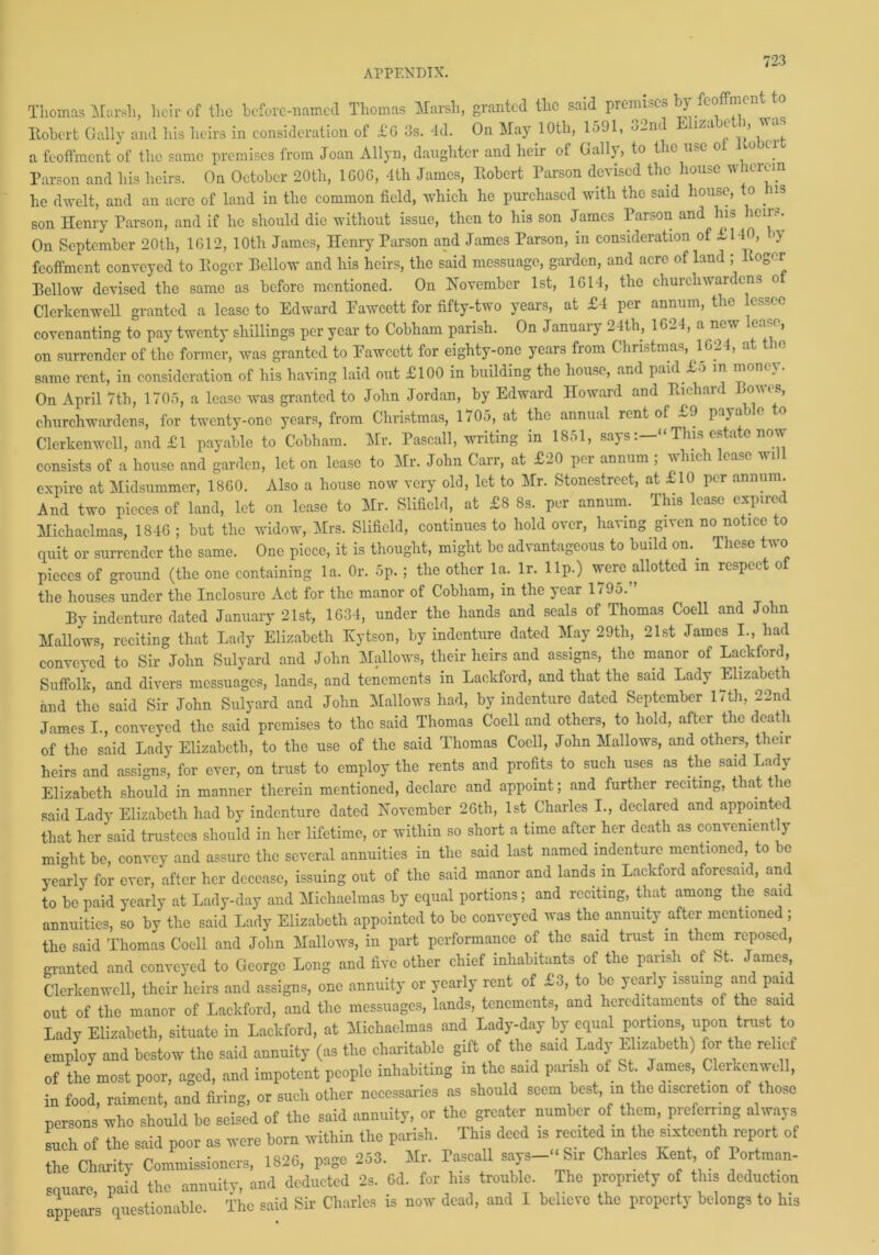 Thomas Marsh, heir of the before-named Thomas Marsh, granted the said premises b) feoffment to Robert Gaily and his heirs in consideration of £G 3s. 4d. On May 10th, 1591, 32nd Elizabeth, was a feoffment of the same premises from Joan Allyn, daughter and heir of Gaily, to the use o o ci Parson and his heirs. On October 20th, 1G0G, 4th James, Robert Parson devised the house wherein he dwelt, and an acre of land in the common field, which he purchased with the said house, o ns son Henry Parson, and if he should die without issue, then to his son James Parson and his heirs. On September 20th, 1612, 10th James, Henry Parson and James Parson, in consideration of £140, >\ feoffment conveyed to Roger Bellow and his heirs, the said messuage, garden, and acre of land ; Roger Bellow devised the same as before mentioned. On November 1st, 1614, the churchwardens of Clerkenwell granted a lease to Edward Pawcett for fifty-two years, at £4 per annum, the lessee covenanting to pay twenty shillings per year to Cobham parish. On Januaiy 2 Itli, 1624, a new ca , on surrender of the former, was granted to Pawcett for eighty-one years from Christmas, 1624, at the same rent, in consideration of his having laid out £100 in building the house, and paid -3 in mono On April 7th, 1705, a lease was granted to John Jordan, by Edward Howard and Rnhaia .o\\. s, churchwardens, for twenty-one years, from Chi’istmas, 1705, at the annual rent of ~9 paya Clerkenwell, and £1 payable to Cobham. Mr. Pascall, writing in 1861, saysThis estate now consists of a house and garden, let on lease to Mr. John Carr, at £20 pri annum , vhich ea. e wi expire at Midsummer, 1860. Also a house now very old, let to Mr. Stonestreet, at £10 per annum. And two pieces of land, let on lease to Mr. Slifield, at £8 8s. per annum. This lease expired Michaelmas, 1846 ; but the widow, Mrs. Slifield, continues to hold over, having given no notice to quit or surrender the same. One piece, it is thought, might be advantageous to build on.. These two pieces of ground (the one containing la. Or. 5p.; the other la. lr. lip.) were allotted in respect of the houses under the Inclosure Act for the manor of Cobham, in the year 1795. By indenture dated January 21st, 1634, under the hands and seals of Thomas Coell and John Mallows, reciting that Lady Elizabeth Kytson, by indenture dated May 29tli, 21st James I., had conveyed to Sir John Sulyard and John Mallows, their heirs and assigns, the manor of Lackford, Suffolk, and divers messuages, lands, and tenements in Lackford, and that the said Lady Elizabeth and the said Sir John Sulyard and John Mallows had, by indenture dated September 17th, 22nd James I., conveyed the said premises to the said Thomas Coell and others, to hold, after the death of the said Lady Elizabeth, to the use of the said Thomas Coell, John Mallows, and others, their heirs and assigns, for ever, on trust to employ the rents and profits to such uses as the said Lady Elizabeth should in manner therein mentioned, declare and appoint; and further reciting, that the said Lady Elizabeth had by indenture dated November 26th, 1st Charles I., declared and appointed that her said trustees should in her lifetime, or within so short a time after her death as convenient y mmht be, convey and assure the several annuities in the said last named indenture mentioned, to be yearly for ever, after her decease, issuing out of the said manor and lands m Lackford aforesaid, and to be paid yearly at Lady-day and Michaelmas by equal portions; and reciting, that among the said annuities, so by the said Lady Elizabeth appointed to be conveyed was the annuity after mentioned ; the said Thomas Coell and John Mallows, in part performance of the said trust m them reposed, granted and conveyed to George Long and five other chief inhabitants of the parish of St. James, Clerkenwell, their heirs and assigns, one annuity or yearly rent of £3, to be yearly issuing and paid out of the manor of Lackford, and the messuages, lands, tenements, and hereditaments of the said Lady Elizabeth, situate in Lackford, at Michaelmas and Lady-day by equal portions upon trust to employ and bestow the said annuity (as the charitable gift of the said Lady Elizabeth) for the relief of the most poor, aged, and impotent people inhabiting in the said parish of St James, Clerkenwell, in food, raiment, and firing, or such other necessaries as should seem best, in the discretion of those persons who should be seised of the said annuity, or the greater number of them, pnffernng always such of the said poor as were born within the parish. This deed » ~«in «» sixteenth report of the Charity Commissioners, 1826, page 253. Mr. Pascall says-‘‘Sir Charles Kent of Portman- sauare paid the annuity, and deducted 2s. 6d. for his trouble. The propriety of this deduction appears questionable. The said Sir Charles is now dead, and I believe the property belongs to his