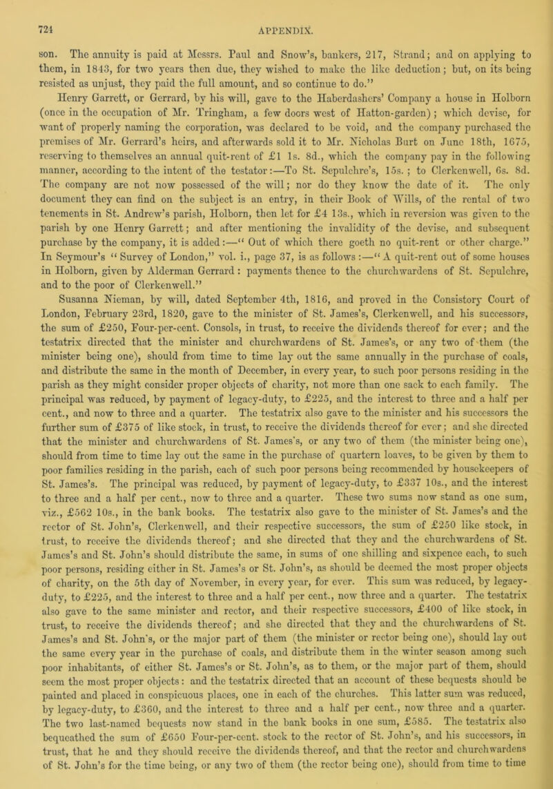 son. The annuity is paid at Messrs. Paul and Snow’s, bankers, 217, Strand; and on applying to them, in 1843, for two years then due, they wished to make the like deduction; but, on its being resisted as unjust, they paid the full amount, and so continue to do.” Henry Garrett, or Gerrard, by his will, gave to the Haberdashers’ Company a house in Holborn (once in the occupation of Mr. Tringham, a few doors west of Hatton-garden) ; which devise, for want of properly naming the corporation, was declared to be void, and the company purchased the premises of Mr. Gerrard’s heirs, and afterwards sold it to Mr. Nicholas Burt on June 18th, 1675, reserving to themselves an annual quit-rent of £l Is. 8d., which the company pay in the following manner, according to the intent of the testator:—To St. Sepulchre’s, 15s. ; to Clerlcenwell, 6s. 8d. The company are not now possessed of the will; nor do they know the date of it. The only document they can find on the subject is an entry, in their Book of Wills, of the rental of two tenements in St. Andrew’s parish, Holborn, then let for £4 13s., which in reversion was given to the parish by one Henry Garrett; and after mentioning the invalidity of the devise, and subsequent purchase by the company, it is added:—“ Out of which there goeth no quit-rent or other charge.” In Seymour’s “ Survey of London,” vol. i., page 37, is as follows :—“ A quit-rent out of some houses in Holborn, given by Alderman Gerrard: payments thence to the churchwardens of St. Sepulchre, and to the poor of Clerkenwell.” Susanna Nieman, by will, dated September 4th, 1816, and proved in the Consistory Court of London, February 23rd, 1820, gave to the minister of St. James’s, Clerkenwell, and his successors, the sum of £250, Four-per-cent. Consols, in trust, to receive the dividends thereof for ever; and the testatrix directed that the minister and churchwardens of St. James’s, or any two of'them (the minister being one), should from time to time lay out the same annually in the purchase of coals, and distribute the same in the month of December, in every year, to such poor persons residing in the parish as they might consider proper objects of charity, not more than one sack to each family. The principal was reduced, by payment of legacy-duty, to £225, and the interest to three and a half per cent., and now to three and a quarter. The testatrix also gave to the minister and his successors the further sum of £375 of like stock, in trust, to receive the dividends thereof for ever; and she directed that the minister and churchwardens of St. James's, or any two of them (the minister being one), should from time to time lay out the same in the purchase of quartern loaves, to be given by them to poor families residing in the parish, each of such poor persons being recommended by housekeepers of St. James’s. The principal was reduced, by payment of legacy-duty, to £337 10s., and the interest to three and a half per cent., now to three and a quarter. These two sums now stand as one sum, viz., £562 10s., in the bank books. The testatrix also gave to the minister of St. James’s and the rector of St. John’s, Clerkenwell, and their respective successors, the sum of £250 like stock, in t rust, to receive the dividends thereof; and she directed that they and the churchwardens of St. James’s and St. John’s should distribute the same, in sums of one shilling and sixpence each, to such poor persons, residing either in St. James’s or St. John’s, as should be deemed the most proper objects of charity, on the 5th day of November, in every year, for ever. This sum was reduced, by legacy- duty, to £225, and the interest to three and a half per cent., now three and a quarter. The testatrix also gave to the same minister and rector, and their respective successors, £400 of like stock, in trust, to receive the dividends thereof; and she directed that they and the churchwardens of St. James’s and St. John's, or the major part of them (the minister or rector being one), should lay out the same every year in the purchase of coals, and distribute them in the winter season among such poor inhabitants, of either St. Jamos’s or St. John’s, as to them, or the major part of them, should seem the most proper objects: and the testatrix directed that an account of these bequests should be painted and placed in conspicuous places, one in each of the churches. This latter sum was reduced, by legacy-duty, to £360, and the interest to three and a half per cent., now three and a quarter. The two last-named bequests now stand in the bank books in one sum, £585. The testatrix also bequeathed the sum of £650 Four-per-cent, stock to the rector of St. John’s, and his successors, in trust, that he and they should receive the dividends thereof, and that the rector and churchwardens of St. John’s for the time being, or any two of them (the rector being one), should from time to time
