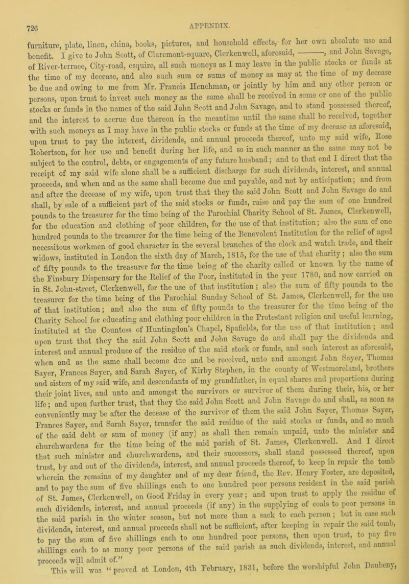 720 furniture, plate, linen, china, books, pictures, and household effects, for her own absolute use and benefit. I give to John Scott, of Claremont-square, Clerkenwcll, aforesaid, , and John Savage, of River-terrace, City-road, esquire, all such moneys as I may leave in the public stocks or lands at the time of my decease, and also such sum or sums of money as may at the time of my decease be due and owing to me from Mr. Francis Henchman, or jointly by him and any other person 01 persons, upon trust to invest such money as the same shall be received in some or one of the public stocks or funds in the names of the said John Scott and John Savage, and to stand possessed thereof, and the interest to accrue due thereon in the meantime until the same shall be received, together with such moneys as I may have in the public stocks or funds at the time of my decease as aforesaid, upon trust to pay the interest, dividends, and annual proceeds thereof, unto my said wife, Rose Robertson, for her use and benefit during her life, and so in such manner as the same may not be subject to the control, debts, or engagements of any future husband; and to that end I direct that the receipt of my said wife alone shall be a sufficient discharge for such dividends, interest, and annual proceeds, and when and as the same shall become due and payable, and not by anticipation; and from and after the decease of my wife, upon trust that they the said John Scott and John Savage do and shall, by sale of a sufficient part of the said stocks or funds, raise and pay the sum of one hundred pounds to the treasurer for the time being of the Parochial Charity School of St. James, Clerkenwcll, for the education and clothing of poor children, for the use of that institution; also the sum of one hundred pounds to the treasurer for the time being of the Benevolent Institution for the relief of aged necessitous workmen of good character in the several branches of the clock and watch trade, and their widows, instituted in London the sixth day of March, 1815, for the use of that charity; also the sum of fifty pounds to the treasurer for the time being of the charity called or known by the name of the Finsbury Dispensary for the Relief of the Poor, instituted in the year 1780, and now carried on in St. John-street, Clerkenwell, for the use of that institution ; also the sum of fifty pounds to the treasurer for the time being of the Parochial Sunday School of St. James, Clerkenwell, for the use of that institution; and also the sum of fifty pounds to the treasurer for the time being of the Charity School for educating and clothing poor children in the Protestant religion and useful learning, instituted at the Countess of Huntingdon’s Chapel, Spafields, for the use of that institution ; and upon trust that they the said John Scott and John Savage do and shall pay the dividends and interest and annual produce of the residue of the said stock or funds, and such interest as aforesaid, when and as the same shall become due and be received, unto and amongst John Saver, lliomas Sayer, Frances Sayer, and Sarah Sayer, of Kirby Stephen, in the county of Westmoreland, brothers and sisters of my said wife, and descendants of my grandfather, in equal shares and proportions during their joint lives, and unto and amongst the survivors or survivor of them during their, his, or her life; and upon further trust, that they the said John Scott and John Savage do and shall, as soon as conveniently may be after the decease of the survivor of them the said John Sayer, Thomas Sayer, Frances Sayer, and Sarah Sayer, transfer the said residue of the said stocks or funds, and so much of the said debt or sum of money (if any) as shall then remain unpaid, unto the minister and churchwardens for the time being of the said parish of St. James, Clerkenwell. And I direct that such minister and churchwardens, and their successors, shall stand possessed thereof, upon trust by and out of the dividends, interest, and annual proceeds thereof, to keep in repair the tomb wherein the remains of my daughter and of my dear friend, the llcv. Henry Foster, arc deposited, and to pay the sum of five shillings each to one hundred poor persons resident m the said parish of St James, Clerkenwell, on Good Friday in every year; and upon trust to apply the residue ot such dividends, interest, and annual proceeds (if any) in the supplying of coals to poor persons in the said parish in the winter season, but not more than a sack to each person; but m case such dividends, interest, and annual proceeds shall not be sufficient, after keeping in repair the said tomb, to pay the sum of five shillings each to one hundred poor persons, then upon trust, to pay Inc shillings each to as many poor persons of the said parish as such dividends, interest, and annual proceeds will admit of.” , . „ , _ T ^ This will was “proved at London, 4th February, 1831, before the worshipful John Daubeny,