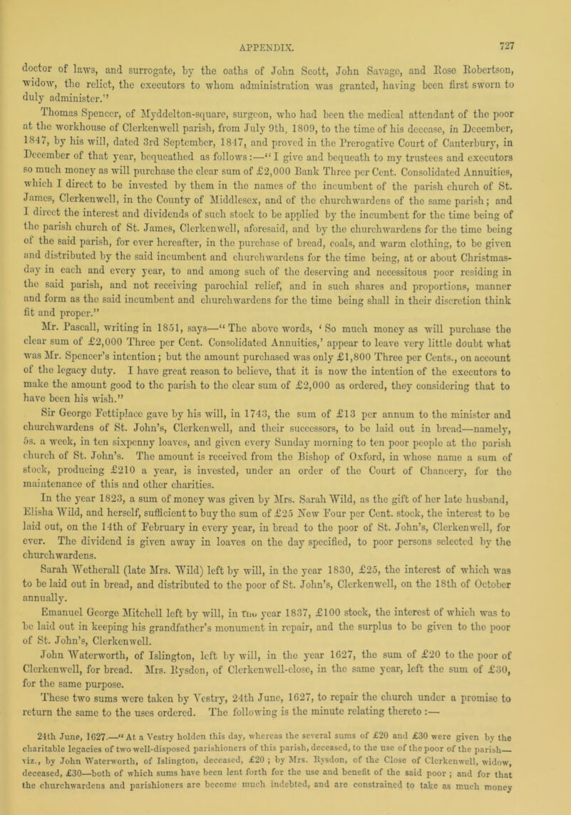 doctor of laws, and surrogate, by the oaths of John Scott, John Savage, and Hose Eobertson, widow, the relict, the executors to whom administration was granted, having been first sworn to duly administer.” Thomas Spencer, of Myddelton-square, surgeon, who had been the medical attendant of the poor at the workhouse of Clerkenwcll parish, from July 9th, 1809, to the time of his decease, in December, 18-1/, by his will, dated 3rd September, 1847, and proved in the Prerogative Court of Canterbury, in December of that year, bequeathed as follows:—“ I give and bequeath to my trustees and executors so much money as will purchase the clear sum of £2,000 Eank Three perCent. Consolidated Annuities, which I direct to be invested by them in the names of the incumbent of the parish church of St. James, Clerkenwcll, in the County of Middlesex, and of the churchwardens of the same parish; and I direct the interest and dividends of such stock to be applied by the incumbent for the time being of the parish church of St. James, Clerkenwcll, aforesaid, and by the churchwardens for the time being ol the said parish, for ever hereafter, in the purchase of bread, coals, and warm clothing, to be given and distributed by the said incumbent and churchwardens for the time being, at or about Christmas- day in each and every year, to and among such of the deserving and necessitous poor residing in the said parish, and not receiving parochial relief, and in such shares and proportions, manner and form as the said incumbent and churchwardens for the time being shall in their discretion think fit and proper.” Mr. Pascall, writing in 1851, says—“The above words, ‘So much money as will purchase the clear sum of £2,000 Three per Cent. Consolidated Annuities,’ appear to leave very little doubt what was Mr. Spencer’s intention; but the amount purchased was only £1,800 Three per Cents., on account of the legacy duty. I have great reason to believe, that it is now the intention of the executors to make the amount good to the parish to the clear sum of £2,000 as ordered, they considering that to have been his wish.” Sir George Fcttiplaoe gave by his will, in 1743, the sum of £13 per annum to the minister and church wardens of St. John’s, Clerkenwcll, and their successors, to be laid out in bread—namely, 5s. a week, in ten sixpenny loaves, and given every Sunday morning to ten poor people at the parish church of St. John’s. The amount is received from the Bishop of Oxford, in whose name a sum of stock, producing £210 a year, is invested, under an order of the Court of Chancery, for the maintenance of this and other charities. In the year 1823, a sum of money was given by Mrs. Sarah Wild, as the gift of her late husband, Elisha Wild, and herself, sufficient to buy the sum of £25 New Four per Cent, stock, the interest to be laid out, on the 14th of February in every year, in bread to the poor of St. John’s, Clerkenwcll, for ever. The dividend is given away in loaves on the day specified, to poor persons selected by the churchwardens. Sarah Wethcrall (late Mrs. Wild) left by will, in the year 1830, £25, the interest of which was to be laid out in bread, and distributed to the poor of St. John’s, Clerkenwcll, on the 18th of October annually. Emanuel George Mitchell left by will, in fnu year 1837, £100 stock, the interest of which was to be laid out in keeping his grandfather’s monument in repair, and the surplus to be given to the poor of St. John’s, Clerkenwcll. John Waterworth, of Islington, left by will, in the year 1627, the sum of £20 to the poor of Clerkenwcll, for bread. Mrs. Eysdon, of Clcrkcnwell-close, in the same year, left the sum of £30, for the same purpose. These two sums were taken by Vestry, 24th June, 1627, to repair the church under a promise to return the same to the uses ordered. The following is the minute relating thereto :— 24th June, 1G27.—“At a Vestry holdcn this clay, whereas the several sums of £20 and £30 were given by the charitable legacies of two well-disposed parishioners of this parish, deceased, to the use of the poor of the parish viz., by John Waterworth, of Islington, deceased, £20 ; by Mrs. Rysdon, of the Close of Clerkenwcll, widow, deceased, £30—both of which sums have been lent forth for the use and benefit of the said poor ; and for that the churchwardens and parishioners are become much indebted, and are constrained to take as much money