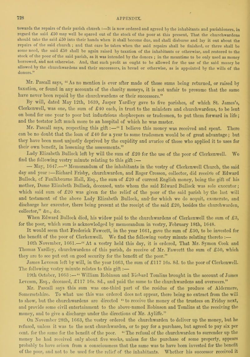 towards tlie repairs of their parish church :—It is now ordered and agreed by the inhabitants and parishioners, in regard the said £50 may well be spared out of the stock of the poor at this present, That the churchwardens should take the said £50 into their hands when it shall become due, and shall disburse and lay it out about the repairs of the said church ; and that care be taken when the said repairs shall be finished, or there shall be some need, the said £50 shall be again raised by taxation of the inhabitants or otherwise, and restored to the stock of the poor of the said parish, as it was intended by the donors ; in the meantime to be only used as money borrowed, and not otherwise. And, that such profit as ought to be allowed for the use of the said money be allowed by the churchwardens and their successors, in bread or otherwise, as is appointed by the wills of the donors.” Mr. Pascall says, “As no mention is ever after made of those sums being returned, or raised by taxation, or found in any accounts of the charity moneys, it is not unfair to presume that the same have never been repaid by the churchwardens or their successors.” By will, dated May 12th, 1639, Jasper Yardley gave to five parishes, of which St. James’s, Clerkcnwell, was one, the sum of £-10 each, in trust to the ministers and churchwardens, to be lent on bond for one year to poor but industrious shopkeepers or tradesmen, to put them forward in life; and the testator left much more to an hospital of which he was master. Mr. Pascall says, respecting this gift:—“ I believe this money was received and spent. There can be no doubt that the loan of £-10 for a year to some tradesmen would be of great advantage; but they have been most unjustly deprived by the cupidity and avarice of those who applied it to uses for their own benefit, in lessening the assessments.” Lady Elizabeth Bullock left by will the sum of £20 for the use of the poor of Clerkenwell. We find the following vestry minute relating to this gift:— — May, 1647.—“ Memorandum of the inhabitants in the vestry of Clei'kenwell Church, the said day and year :—Richard Erisby, churchwarden, and Roger Crcsson, collector, did receive of Edward Bullock, cf Faulkbourno Hall, Esq., the sum of £20 of current English money, being the gift of his mother, Dame Elizabeth Bullock, deceased, unto whom the said Edward Bullock was sole executor ; which said sum of £20 was given for the relief of the poor of the said parish by the last will and testament of the above Lady Elizabeth Bullock, and* for which we do acquit, exonerate, and discharge her executor, there being present at the receipt of the said £20, besides the churchwarden, collector,” &c., &c. When Edward Bullock died, his widow paid to the churchwardens of Clerkenwell the sum of £3, for the poor, which sum is acknowledged by memorandum in vestry, February 18th, 1648. It would seem that Frederick Fawcett, in the year 1661, gave the sum of £50, to be invested for the benefit of the poor of Clerkenwell. We find the following vestry minute relating thereto :— 16th November, 1661.—“At a vestry held this day, it is ordered, That Mr. Symon Cook and Thomas Yardley, churchwardens of this parish, do receive of Mr. Fawcett the sum of £50, which they ai'c to sec put out on good security for the benefit of the poor.” James Leveson left by will, in the year 1663, the sum of £117 16s. 8d. to the poor of Clerkenwell. The following vestry minute relates to this gift:— 19th October, 1663 : — “ William Robinson and Richard Tomlins brought in the account of James Leveson, Esq., deceased, £117 16s. 8d., and paid the same to the churchwardens and overseers.” Mr. Pascall says this sum was one-third part of the residue of the produce of Aldermerc, Somersetshire. To what use this was ordered docs not appear, there being no extract from the will to show, but the churchwardens arc directed “ to receive the money of the trustees on Friday next, and provide some civil entertainment to the above-named Robinson and Tomlins at the receiving the money, and to give a discharge under the directious of Mr. Ayliffe.” On November 28th, 1663, the vestry ordered the churchwarden to deliver up the money, but he refused, unless it was to the next churchwarden, or to pay for a purchase, but agreed to pay six per cent, for the same for the benefit of the poor. “ The refusal of the churchwarden to surrender up the money he had received only about five weeks, unless for the purchase of some property, appears probably to have arisen from a consciousness that the same was to have been invested for the benefit of the poor, and not to be used for the relief of the inhabitants. Whether his successor received it