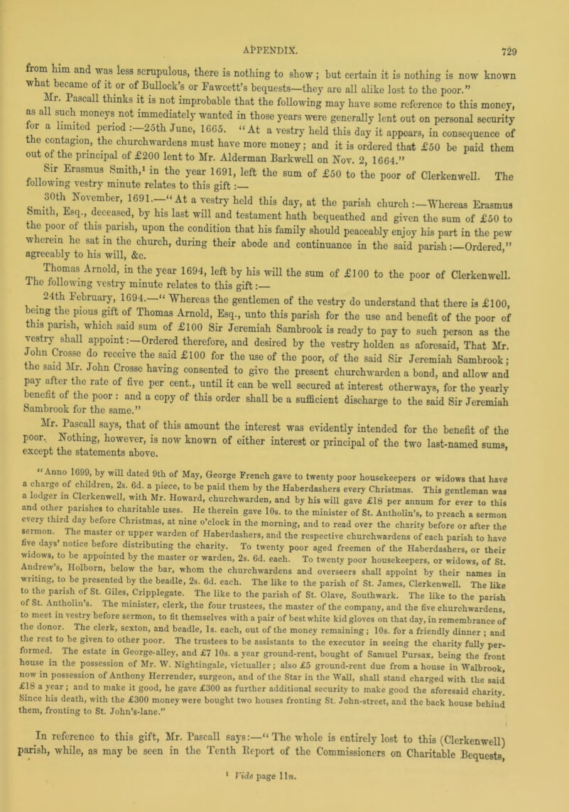 from him and was less scrupulous, there is nothing to show ; hut certain it is nothing is now known what became of it or of Bullock’s or Fawcett’s bequests—they are all alike lost to the poor.” i 1. Pascall thinks it is not improbable that the following may have some reference to this money, s a ®uc‘k moneys not immediately wanted in those years were generally lent out on personal security oi a muted peiiod . 25th June, 1665. “At a vestry held this day it appears, in consequence of the contagion, the churchwardens must have more money; and it is ordered that £50 be paid them out of the principal of £200 lent to Mr. Alderman Barkwell on Nov. 2, 1664.” Sir Erasmus Smith,1 m the year 1691, left the sum of £50 to the poor of Clerkenwell. The following vestry minute relates to this gift :— 30th November, 1691—“At a vestry held this day, at the parish churchWhereas Erasmus Smith, Esq., deceased, by his last will and testament hath bequeathed and given the sum of £50 to e poor of this parish, upon the condition that his family should peaceably enjoy his part in the pew w lerein he sat in the church, during their abode and continuance in the said parishOrdered ” agreeably to his will, &c. Thomas Arnold, in the year 1694, left by his will the sum of £100 to the poor of Clerkenwell. 1 he following vestry minute relates to this gift :— . 24th February, 1694.—“ Whereas the gentlemen of the vestry do understand that there is £100, being the pious gift of Thomas Arnold, Esq., unto this parish for the use and benefit of the poor of this parish which said sum of £100 Sir Jeremiah Sambrook is ready to pay to such person as the vestry shall appoint:—Ordered therefore, and desired by the vestry holden as aforesaid, That Mr. John Crosse do receive the said £100 for the use of the poor, of the said Sir Jeremiah Sambrook; the said Mr. John Crosse having consented to give the present churchwarden a bond, and allow and pay a ter the rate of five per cent., until it can be well secured at interest otherways, for the yearly eneht of the poor : and a copy of this order shall be a sufficient discharge to the said Sir Jeremiah Sambrook for the same.” Mr. Pascall says, that of this amount the interest was evidently intended for the benefit of the poor. Nothing, however, is now known of either interest or principal of the two last-named sums, except the statements above. .• nno 1699, by will dated 9th of May, George French gave to twenty poor housekeepers or widows that have a charge of children, 2s. Gd. a piece, to he paid them by the Haberdashers every Christmas. This gentleman was a lodger in Clerkenwell, with Mr. Howard, churchwarden, and by his will gave £18 per annum for ever to this and other parishes to charitable uses. He therein gave 10s. to the minister of St. Antholin’s, to preach a sermon e\ery third day before Christmas, at nine o’clock in the morning, and to read over the charity before or after the sermon. The master or upper warden of Haberdashers, and the respective churchwardens of each parish to have live days’ notice before distributing the charity. To twenty poor aged freemen of the Haberdashers, or their 71 rs’.to appointed by the master or warden, 2s. 6d. each. To twenty poor housekeepers, or widows, of St. Andrew’s, Holborn, below the bar, whom the churchwardens and overseers shall appoint by their names in writing, to be presented by the beadle, 2s. 6d. each. The like to the parish of St. James, Clerkenwell. The like to the parish of St. Giles, Cripplegate. The like to the parish of St. Olave, Southwark. The like to the parish of St. Anthohn’s. The minister, clerk, the four trustees, the master of the company, and the live churchwardens, to meet in vestry before sermon, to lit themselves with a pair of best white kid gloves on that day, in remembrance of the donor. The clerk, sexton, and beadle, Is. each, out of the money remaining; 10s. for a friendly dinner ; and the rest to be given to other poor. The trustees to be assistants to the executor in seeing the charity fully per- formed. The estate in George-alley, and £7 10s. a year ground-rent, bought of Samuel Pursax, being the front house in the possession of Mr. W. Nightingale, victualler; also £5 ground-rent due from a house in Walbrook, now in possession of Anthony Herrender, surgeon, and of the Star in the Wall, shall stand charged with the said £18 a year; and to make it good, he gave £300 as further additional security to make good the aforesaid charity Since his death, with the £300 money were bought two houses fronting St. John-street, and the back house beliiud them, fronting to St. John’s-lane.” In reference to this gift, Mr. Fascall says:—“ The whole is entirely lost to this (Clerkenwell) parish, while, as may be seen in the Tenth Kcport of the Commissioners on Charitable Bequests, 1 Tide page 1 In.