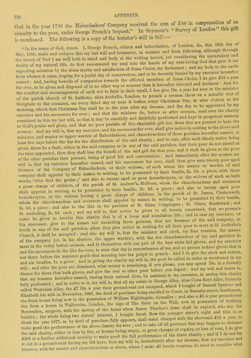 that in tho year 1730 the Haberdashers’ Company received the snm of £40 in “ annuity to the poor, under George French’s bequest.” In Seymour’s « Survey of London th.s gift is mentioned. The following is a copy of the testator’s will in full <• In tl,e name of God, Amen. I, George French, citizen and haberdashery of tendon, do, thisi 10th. day «f May, 1090, make and ordayne this my last will and testament, in manner and form foil,owing, a'1‘ll0u J the mercy of God I am well both in mind and body at the writing hereof, yet considering frailty of my natural life, do first recommend my soul into the hands of my ever-lov,„g God tha gate « expecting salvation by the alone merits and satisfaction of Jesus Christ, my Redeemer ; and my body to tl e ea from whence it came, hoping for a joyful day of resurrection, and to be decently burred by my “ named: And, having bowells of compassion towards the afflicted members of JT$ ‘ dtf ‘ ed Ind^ for ever, to be given and disposed of in no other way or manner than is hereafter drrected and declare^ And for the comfort and encouragement of such not to faint in their tryall, oe giie s. a ^ar suitable text of of the parish church of St. Anthony, alias Antholin, London, to preach a sermon there on a am b e text Scripture to the occasion, on every third day or near it before every Chr.sm.ae Day n meo elnek mthe morning, which first Christmas Day shall be in the year after my decease, and the day to be appo 3 executor* and his successors for ever ; and that the minister do, before or after sermon,, read »,e ty e char, y contained in this my last will, so that it may be carefully and faithfully performed and kept in perpe nal me y 2s. 6d. a piece ; and also to 1 be iven to an herein concerned, that no person’s St. Antlioling, 2s. 6d. eac ; an my ^ ^ ^ & looge and scandai0Us life ; and in case my executor, or ^rtu^sToTglve Tribe names not exceeding three ^^gfor all TeetZ^ZZiin'l and his successors do the like for ever, to wear that day m remembranee of me, andt g^ ^ not there before the minister gocth that morning into the pulpit to preach. g mc„tio„ed in m, and six beadles, Is. a piece : And in giv.ng the chanty my will is, thP»«J ’b,0s. in , frlmdly will; and after the poor are dismissed, what money is remaining,. >i you 1J wUp a„d desire is, dinner for those tha. hath gloves, and give the rest to other poor before you ^ ^ chMi(Jr the front house being now in the possession of wmiarn ^BhM^e, v.em , posscssi„n of Anthony due from a house in Walbrooke, London the s.gn of UrnStan' “l ’ b/expired, who was the Herrenden, surgeon, with the moiety of the house when James Thacker s lease V builder; the whole being two sisters’ interest bought :tar ^ £18 a year, to