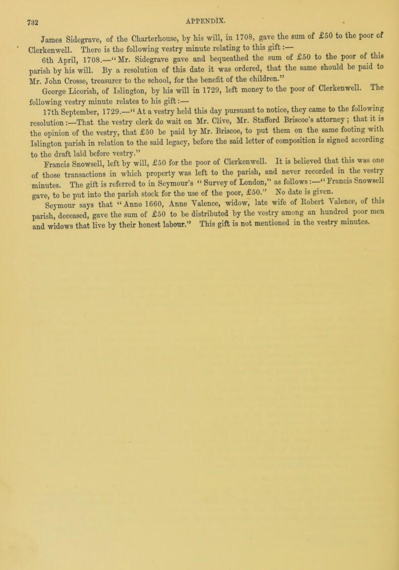 James Sidegrave, of the Charterhouse, by his will, in 1708, gave the sum of £50 to the poor of Clerkenwell. There is the following vestry minute relating to this gift 6th April, 1708.—“Mr. Sidegrave gave and bequeathed the sum of £50 to the poor of this parish by his will. By a resolution of this date it was ordered, that the same should be paid to Mr. John Crosse, treasurer to the school, for the benefit of the children.” George Lieorish, of Islington, by his will in 1729, left money to the poor of Clerkenwell. The following vestry minute relates to his gift:— 17th September, 1729.—“ At a vestry held this day pursuant to notice, they came to the following resolution:—That the vestry clerk do wait on Mr. Clive, Mr. Stafford Briscoe s attorney ; that it is the opinion of the vestry, that £50 he paid by Mr. Briscoe, to put them on the same footing with Islington parish in relation to the said legacy, before the said letter of composition is signed according to the draft laid before vestry.” Francis Snowsell, left by will, £50 for the poor of Clerkenwell. It is believed that this was one of those transactions in which property was left to the parish, and never recorded in the vestry minutes. The gift is referred to in Seymour’s “ Survey of London,” as follows:—“Francis Snowsell gave, to be put into the parish stock for the use of the poor, £50.” No date is given Seymour says that “Anno 1660, Anne Valence, widow, late wife of Robert Valence, of this parish, deceased, gave the sum of £50 to be distributed by the vestry among an hundred poor men and widows that live by their honest labour.” This gift is not mentioned in the vestry minutes.