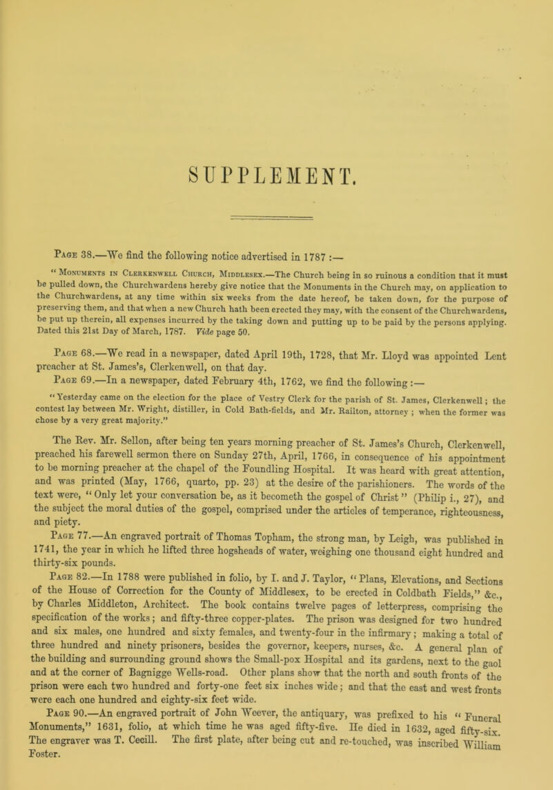 SUPPLEMENT. Page 38.—We find the following notice advertised in 1787 :— “ Monuments in Clerkenwell Church, Middlesex.—The Church being in so ruinous a condition that it must be pulled down, the Churchwardens hereby give notice that the Monuments in the Church may, on application to the Churchwardens, at any time within six weeks from the date hereof, be taken down, for the purpose of preserving them, and that when a new Church hath been erected they may, with the consent of the Churchwardens, be put up therein, all expenses incurred by the taking down and putting up to be paid by the persons applying. Dated this 21st Day of March, 1787. Vide page 50. Page 68.—We read in a newspaper, dated April 19th, 1728, that Mr. Lloyd was appointed Lent preacher at St. James’s, Clerkenwell, on that day. Page 69.—In a newspaper, dated February 4th, 1762, we find the following “Yesterday came on the election for the place of Vestry Clerk for the parish of St. James, Clerkenwell; the contest lay between Mr. Wright, distiller, in Cold Bath-fields, and Mr. Railton, attorney ; when the former was chose by a very great majority.” The Eev. Mr. Sellon, after being ten years morning preacher of St. James’s Church, Clerkenwell, preached his farewell sermon there on Sunday 27th, April, 1766, in consequence of his appointment to be morning preacher at the chapel of the Foundling Hospital. It was heard with great attention, and was printed (May, 1766, quarto, pp. 23) at the desire of the parishioners. The words of the text were, “ Only let your conversation be, as it becometh the gospel of Christ ” (Philip i., 27), and the subject the moral duties of the gospel, comprised under the articles of temperance, righteousness, and piety. Page 77.—An engraved portrait of Thomas Topham, the strong man, by Leigh, was published in 1741, the year in which he lifted three hogsheads of water, weighing one thousand eight hundred and thirty-six pounds. Page 82.—In 1788 were published in folio, by I. and J. Taylor, “Plans, Elevations, and Sections of the House of Correction for the County of Middlesex, to be erected in Coldbath Fields,” &c. by Charles Middleton, Architect. The book contains twelve pages of letterpress, comprising the specification of the works; and fifty-three copper-plates. The prison was designed for two hundred and six males, one hundred and sixty females, and twenty-four in the infirmary ; making a total of three hundred and ninety prisoners, besides the governor, keepers, nurses, &c. A general plan of the building and surrounding ground shows the Small-pox Hospital and its gardens, next to the gaol and at the corner of Bagnigge Wells-road. Other plans show that the north and south fronts of the prison were each two hundred and forty-one feet six inches wide; and that the east and west fronts were each one hundred and eighty-six feet wide. Page 90.—An engraved portrait of John Weevcr, the antiquary, was prefixed to his “ Funeral Monuments,” 1631, folio, at which time he was aged fifty-five. He died in 1632, aged fifty-six The engraver was T. Cecill. The first plate, after being cut and re-touched, was inscribed William Foster.