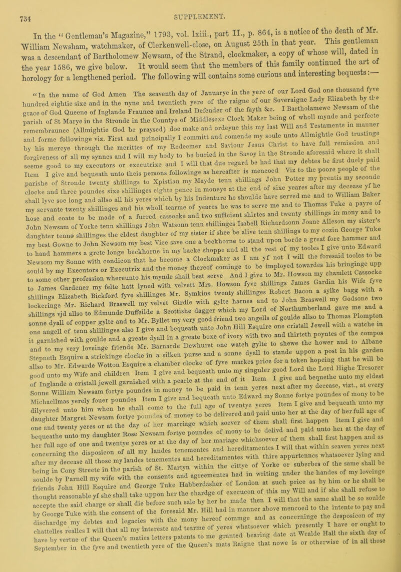 In the “ Gentleman’s Magazine,” 1793, vol. lxiii., part II., p. 864, is a notice of the death o r. William Newsham, watchmaker, of Clerkenwell-close, on August 25th in that year. is gen email was a descendant of Bartholomew Newsam, of the Strand, clockmaker, a copy of whose will, dated m the year 1586, we give below. It would seem that the members of this family continued the art oi horology for a lengthened period. The following will contains some curious and interesting bequests: “In. the name of God Amen The seaventh day of Januarye in the yere of our Lord God one thousand fyve hundred eightie sixe and in the nvne and twentieth yere of the raigne of our Soveraigne Lady Elizabeth by U grace of God Queene of Inglande Fraunce and Ireland Defender of the fayth &e. I Bartholamewe Newsam parish of St Marve in the Stronde in the Countye of Middlesexe Clock Maker being of wholl mynde and peifecte remembraunce (Allmightie God be praysed) doe make and ordeyne this my last Will and Testamente in ma and forme followinge viz. First and principally I committ and comende my soule unto Allmightie God trus g by his mercye through the merittes of my Redeemer and Saviour Jesus Christ to have full remissio forgiveness of all my synnes and I will my body to be buried in the Savoy in the Stronde aforesaidwheretsl seeme good to my executors or exccutrixe and I will that due regard be had that my debtes be first,u ly paid Item I give aud bequeath unto tlieis persons followinge as hereafter is mencoe iz o e poor p . parishe of Stronde twenty shillings to Xpistian my Mayde tenn shillings John Potter my^ prentn»»^cond. clocke and three poundes sixe shilUnges eighte pence in moneye at the end of sixe yeares after £ shall lyve soe long and allso all his yeres which by his Indenture he shoulde have served me and to my servante twenty sliillinges and his wholl tearme of yeares he was to serve me and to Thomas Tu P > hose and coate to be made of a furred cassocke and two sufficient shirtes and twenty shiUings in mo y John Newsam of Yorke tenn shillings John Watsonn tenn shilUnges Isabell Richardsonn Joane AUes™ “y “* daughter tenne shilUnges the eldest daughter of my sister if shee be alive tenn sluUings.to my cozin George my best Gowne to John Newsom my best Vice save one a beckhorne to stand upon borde a great fore to hand hammers a grete longe beckhorne in my backe shoppe and all the rest of my| tooks I gi u Newsom mv Sonne with condicon that he become a Clockmaker as I am yf not i i Kv mv -Fveentors or Executrix and the money thereof cominge to be imployed towardes his bnnginge upp good unto my Wife and children Item I give and begueath of Inglande a cristall jewell garnished with a pear e at the end o tt Item ^ ^ bequetdh7unto th7da^of Ten mariage’t^rfwoev^r of^them^hair^rst^a^p^n asf her full age of one and Tanl —,7s and hLditamentes I will that within seaven yeres neat concerning the disposicon y ‘ , hereditamentes with thire appurtenncs whatsoever lying and after m, decease all those mylandes tenententes and 'c ttye of Yorke o snherbcs of the same shall be being in Cony Streete in the parish of St. enU, md in writing under the handes of my loveinge soulde by Parnell my wrfe wrth »t and. price as by him or he shall be friends John HrU Esquire and_ Georg h eMcueon of this my Will and if she shall refuse to thought reasonable yf she shall take uppon the c g thcR j wU1 that the same shaU be so soulde accepte the said charge or sha <■ ie c oie s^1 had in manner above mencoed to the intenteto pay and by George Tuke with the consent of the.fox^ said Mi BUM* ^ ^ coQcerninge the desposicon 0f my “^Llwlu £ auT— and tearme of yeres whatsoever winch I— ^ to zssr ttrr^h tz tz ->- i.